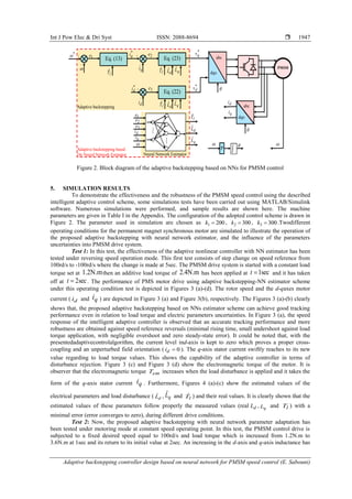Int J Pow Elec & Dri Syst ISSN: 2088-8694 
Adaptive backstepping controller design based on neural network for PMSM speed control (E. Sabouni)
1947
Figure 2. Block diagram of the adaptive backstepping based on NNs for PMSM control
5. SIMULATION RESULTS
To demonstrate the effectiveness and the robustness of the PMSM speed control using the described
intelligent adaptive control scheme, some simulations tests have been carried out using MATLAB/Simulink
software. Numerous simulations were performed, and sample results are shown here. The machine
parameters are given in Table I in the Appendix. The configuration of the adopted control scheme is drawn in
Figure 2. The parameter used in simulation are chosen as 200
1 
k , 300
2 
k , 300
3 
k .Twodifferent
operating conditions for the permanent magnet synchronous motor are simulated to illustrate the operation of
the proposed adaptive backstepping with neural network estimator, and the influence of the parameters
uncertainties into PMSM drive system.
Test 1: In this test, the effectiveness of the adaptive nonlinear controller with NN estimator has been
tested under reversing speed operation mode. This first test consists of step change on speed reference from
100rd/s to -100rd/s where the change is made at 5sec. The PMSM drive system is started with a constant load
torque set at .2N.m
1 then an additive load torque of .4N.m
2 has been applied at sec
1

t and it has taken
off at sec
2

t . The performance of PMS motor drive using adaptive backstepping-NN estimator scheme
under this operating condition test is depicted in Figures 3 (a)-(d). The rotor speed and the d-qaxes motor
current ( d
i and q
i ) are depicted in Figure 3 (a) and Figure 3(b), respectively. The Figures 3 (a)-(b) clearly
shows that, the proposed adaptive backstepping based on NNs estimator scheme can achieve good tracking
performance even in relation to load torque and electric parameters uncertainties. In Figure 3 (a), the speed
response of the intelligent adaptive controller is observed that an accurate tracking performance and more
robustness are obtained against speed reference reversals (minimal rising time, small undershoot against load
torque application, with negligible overshoot and zero steady-state error). It could be noted that, with the
presentedadaptivecontrolalgorithm, the current level ind-axis is kept to zero which proves a proper cross-
coupling and an unperturbed field orientation ( 0

d
i ). The q-axis stator current swiftly reaches to its new
value regarding to load torque values. This shows the capability of the adaptive controller in terms of
disturbance rejection. Figure 3 (c) and Figure 3 (d) show the electromagnetic torque of the motor. It is
observer that the electromagnetic torque em
T increases when the load disturbance is applied and it takes the
form of the q-axis stator current q
i . Furthermore, Figures 4 (a)-(c) show the estimated values of the
electrical parameters and load disturbance ( d
L̂ , q
L̂ and l
T̂ ) and their real values. It is clearly shown that the
estimated values of these parameters follow properly the measured values (real d
L , q
L and l
T ) with a
minimal error (error converges to zero), during different drive conditions.
Test 2: Now, the proposed adaptive backstepping with neural network parameter adaptation has
been tested under motoring mode at constant speed operating point. In this test, the PMSM control drive is
subjected to a fixed desired speed equal to 100rd/s and load torque which is increased from 1.2N.m to
3.6N.m at 1sec and its return to its initial value at 2sec. An increasing in the d-axis and q-axis inductance has
Adaptive backstepping
PMSM
*
q
i
q
i
d
i
Eq. (23)
Eq. (13)
Eq. (22)
*
d
i
d
i
q
i







*


1
e 2
e
3
e 
l
T
ˆ l
T
ˆ
d
L̂ q
L̂
l
T
ˆ
d
L̂ q
L̂
dqo
abc
dqo
abc

*
q
v
*
d
v
Neural Network Estimator
1
e
2
e
3
e
d
i

q
i
l
T
ˆ
d
L̂
q
L̂


P 
Adaptive backstepping based
On Neural Network Estimator
 