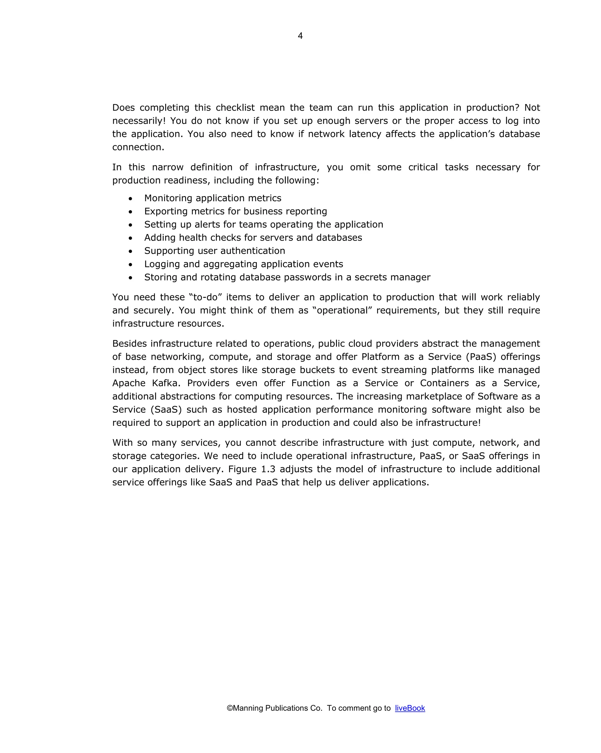 ©Manning Publications Co. To comment go to liveBook
Does completing this checklist mean the team can run this application in production? Not
necessarily! You do not know if you set up enough servers or the proper access to log into
the application. You also need to know if network latency affects the application’s database
connection.
In this narrow definition of infrastructure, you omit some critical tasks necessary for
production readiness, including the following:
• Monitoring application metrics
• Exporting metrics for business reporting
• Setting up alerts for teams operating the application
• Adding health checks for servers and databases
• Supporting user authentication
• Logging and aggregating application events
• Storing and rotating database passwords in a secrets manager
You need these “to-do” items to deliver an application to production that will work reliably
and securely. You might think of them as “operational” requirements, but they still require
infrastructure resources.
Besides infrastructure related to operations, public cloud providers abstract the management
of base networking, compute, and storage and offer Platform as a Service (PaaS) offerings
instead, from object stores like storage buckets to event streaming platforms like managed
Apache Kafka. Providers even offer Function as a Service or Containers as a Service,
additional abstractions for computing resources. The increasing marketplace of Software as a
Service (SaaS) such as hosted application performance monitoring software might also be
required to support an application in production and could also be infrastructure!
With so many services, you cannot describe infrastructure with just compute, network, and
storage categories. We need to include operational infrastructure, PaaS, or SaaS offerings in
our application delivery. Figure 1.3 adjusts the model of infrastructure to include additional
service offerings like SaaS and PaaS that help us deliver applications.
4
 