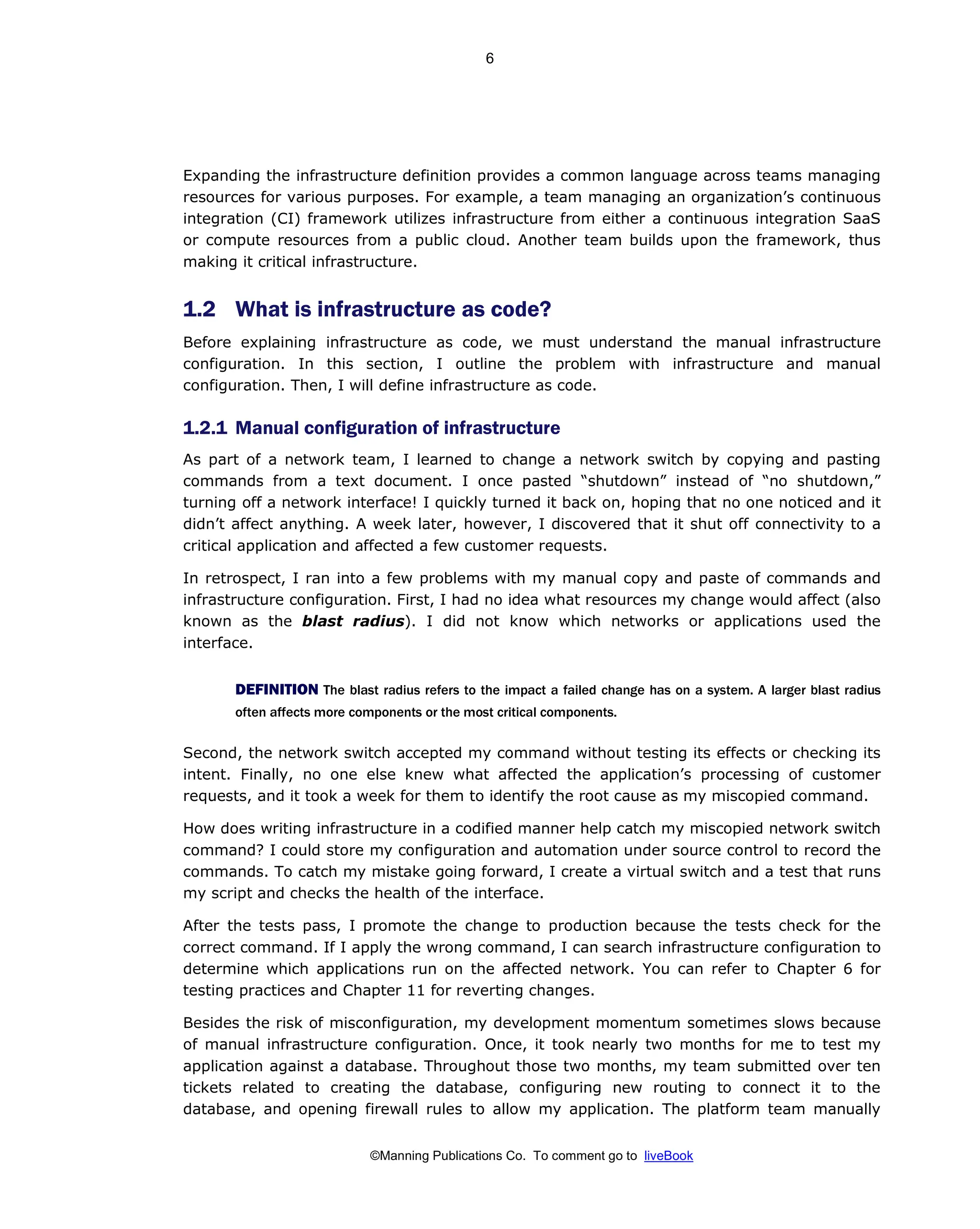 ©Manning Publications Co. To comment go to liveBook
Expanding the infrastructure definition provides a common language across teams managing
resources for various purposes. For example, a team managing an organization’s continuous
integration (CI) framework utilizes infrastructure from either a continuous integration SaaS
or compute resources from a public cloud. Another team builds upon the framework, thus
making it critical infrastructure.
1.2 What is infrastructure as code?
Before explaining infrastructure as code, we must understand the manual infrastructure
configuration. In this section, I outline the problem with infrastructure and manual
configuration. Then, I will define infrastructure as code.
1.2.1 Manual configuration of infrastructure
As part of a network team, I learned to change a network switch by copying and pasting
commands from a text document. I once pasted “shutdown” instead of “no shutdown,”
turning off a network interface! I quickly turned it back on, hoping that no one noticed and it
didn’t affect anything. A week later, however, I discovered that it shut off connectivity to a
critical application and affected a few customer requests.
In retrospect, I ran into a few problems with my manual copy and paste of commands and
infrastructure configuration. First, I had no idea what resources my change would affect (also
known as the blast radius). I did not know which networks or applications used the
interface.
DEFINITION The blast radius refers to the impact a failed change has on a system. A larger blast radius
often affects more components or the most critical components.
Second, the network switch accepted my command without testing its effects or checking its
intent. Finally, no one else knew what affected the application’s processing of customer
requests, and it took a week for them to identify the root cause as my miscopied command.
How does writing infrastructure in a codified manner help catch my miscopied network switch
command? I could store my configuration and automation under source control to record the
commands. To catch my mistake going forward, I create a virtual switch and a test that runs
my script and checks the health of the interface.
After the tests pass, I promote the change to production because the tests check for the
correct command. If I apply the wrong command, I can search infrastructure configuration to
determine which applications run on the affected network. You can refer to Chapter 6 for
testing practices and Chapter 11 for reverting changes.
Besides the risk of misconfiguration, my development momentum sometimes slows because
of manual infrastructure configuration. Once, it took nearly two months for me to test my
application against a database. Throughout those two months, my team submitted over ten
tickets related to creating the database, configuring new routing to connect it to the
database, and opening firewall rules to allow my application. The platform team manually
6
 