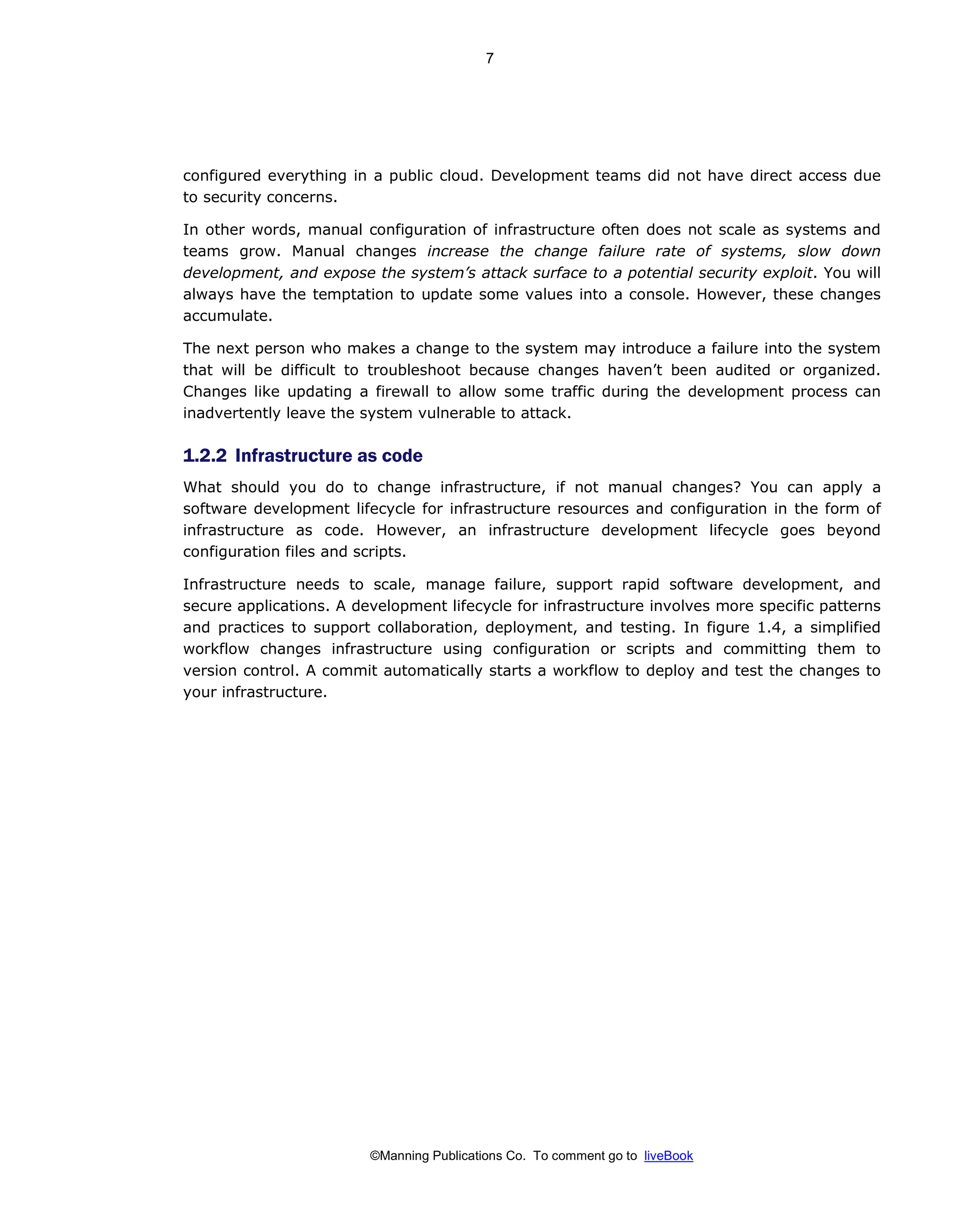 ©Manning Publications Co. To comment go to liveBook
configured everything in a public cloud. Development teams did not have direct access due
to security concerns.
In other words, manual configuration of infrastructure often does not scale as systems and
teams grow. Manual changes increase the change failure rate of systems, slow down
development, and expose the system’s attack surface to a potential security exploit. You will
always have the temptation to update some values into a console. However, these changes
accumulate.
The next person who makes a change to the system may introduce a failure into the system
that will be difficult to troubleshoot because changes haven’t been audited or organized.
Changes like updating a firewall to allow some traffic during the development process can
inadvertently leave the system vulnerable to attack.
1.2.2 Infrastructure as code
What should you do to change infrastructure, if not manual changes? You can apply a
software development lifecycle for infrastructure resources and configuration in the form of
infrastructure as code. However, an infrastructure development lifecycle goes beyond
configuration files and scripts.
Infrastructure needs to scale, manage failure, support rapid software development, and
secure applications. A development lifecycle for infrastructure involves more specific patterns
and practices to support collaboration, deployment, and testing. In figure 1.4, a simplified
workflow changes infrastructure using configuration or scripts and committing them to
version control. A commit automatically starts a workflow to deploy and test the changes to
your infrastructure.
7
 