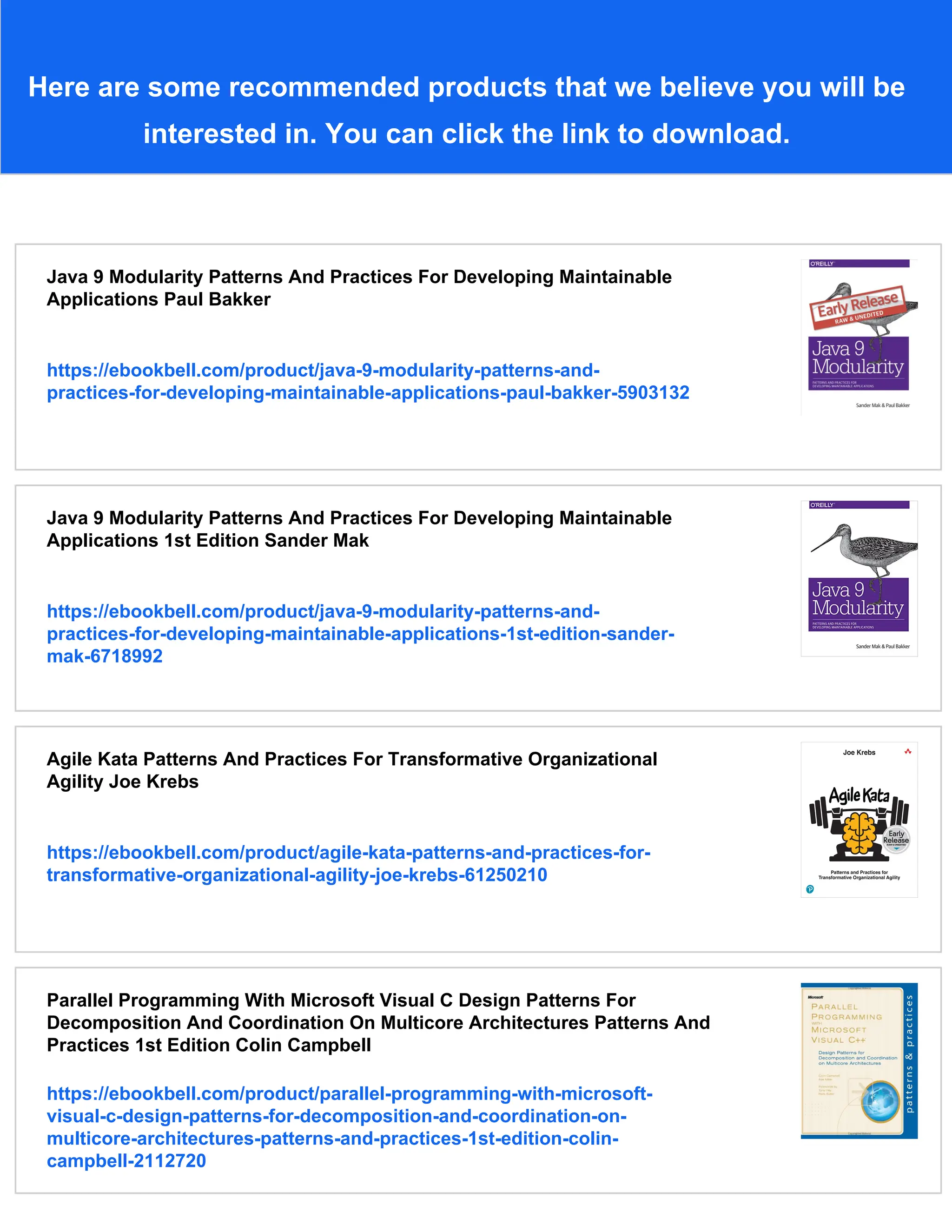 Here are some recommended products that we believe you will be
interested in. You can click the link to download.
Java 9 Modularity Patterns And Practices For Developing Maintainable
Applications Paul Bakker
https://ebookbell.com/product/java-9-modularity-patterns-and-
practices-for-developing-maintainable-applications-paul-bakker-5903132
Java 9 Modularity Patterns And Practices For Developing Maintainable
Applications 1st Edition Sander Mak
https://ebookbell.com/product/java-9-modularity-patterns-and-
practices-for-developing-maintainable-applications-1st-edition-sander-
mak-6718992
Agile Kata Patterns And Practices For Transformative Organizational
Agility Joe Krebs
https://ebookbell.com/product/agile-kata-patterns-and-practices-for-
transformative-organizational-agility-joe-krebs-61250210
Parallel Programming With Microsoft Visual C Design Patterns For
Decomposition And Coordination On Multicore Architectures Patterns And
Practices 1st Edition Colin Campbell
https://ebookbell.com/product/parallel-programming-with-microsoft-
visual-c-design-patterns-for-decomposition-and-coordination-on-
multicore-architectures-patterns-and-practices-1st-edition-colin-
campbell-2112720
 