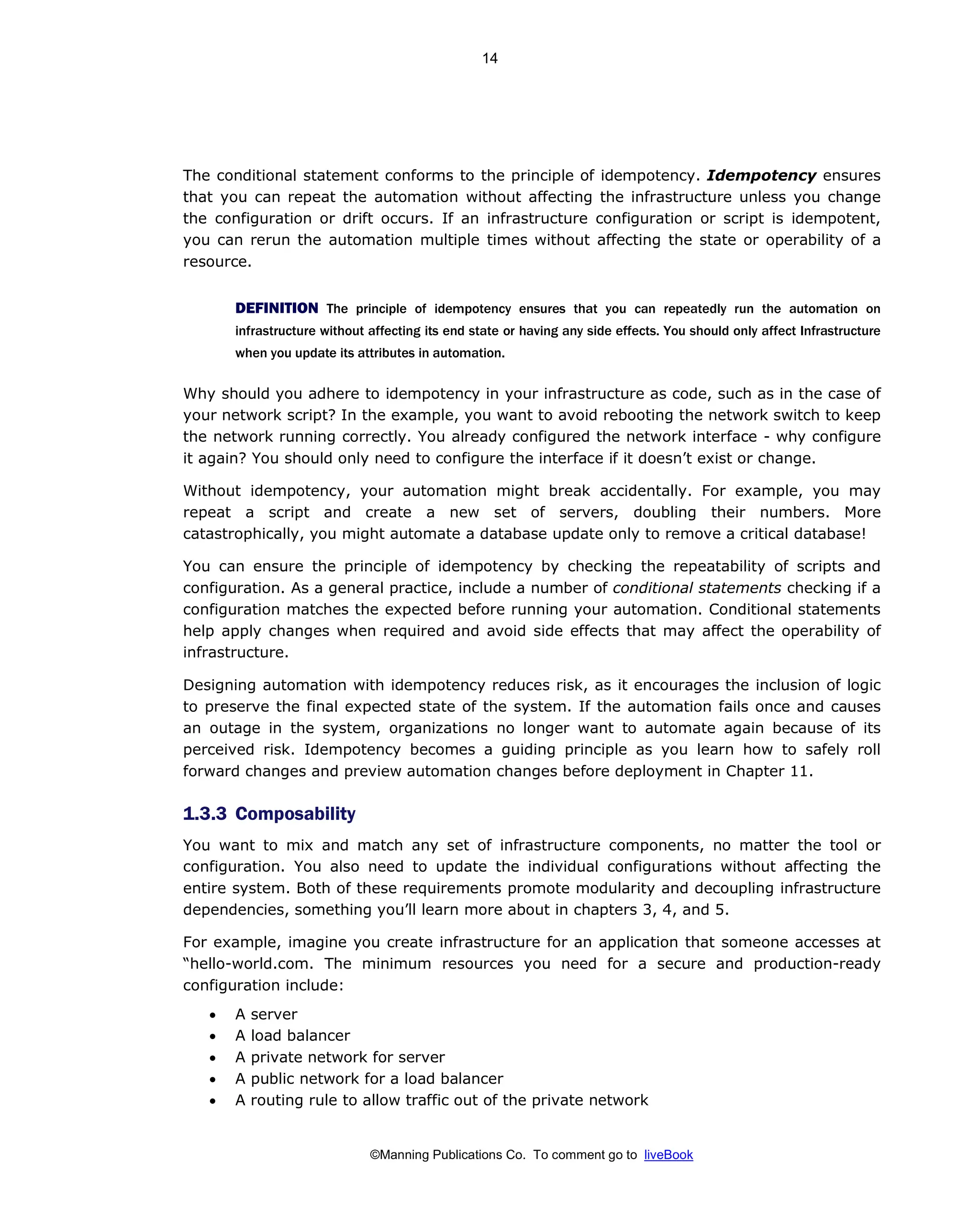 ©Manning Publications Co. To comment go to liveBook
The conditional statement conforms to the principle of idempotency. Idempotency ensures
that you can repeat the automation without affecting the infrastructure unless you change
the configuration or drift occurs. If an infrastructure configuration or script is idempotent,
you can rerun the automation multiple times without affecting the state or operability of a
resource.
DEFINITION The principle of idempotency ensures that you can repeatedly run the automation on
infrastructure without affecting its end state or having any side effects. You should only affect Infrastructure
when you update its attributes in automation.
Why should you adhere to idempotency in your infrastructure as code, such as in the case of
your network script? In the example, you want to avoid rebooting the network switch to keep
the network running correctly. You already configured the network interface - why configure
it again? You should only need to configure the interface if it doesn’t exist or change.
Without idempotency, your automation might break accidentally. For example, you may
repeat a script and create a new set of servers, doubling their numbers. More
catastrophically, you might automate a database update only to remove a critical database!
You can ensure the principle of idempotency by checking the repeatability of scripts and
configuration. As a general practice, include a number of conditional statements checking if a
configuration matches the expected before running your automation. Conditional statements
help apply changes when required and avoid side effects that may affect the operability of
infrastructure.
Designing automation with idempotency reduces risk, as it encourages the inclusion of logic
to preserve the final expected state of the system. If the automation fails once and causes
an outage in the system, organizations no longer want to automate again because of its
perceived risk. Idempotency becomes a guiding principle as you learn how to safely roll
forward changes and preview automation changes before deployment in Chapter 11.
1.3.3 Composability
You want to mix and match any set of infrastructure components, no matter the tool or
configuration. You also need to update the individual configurations without affecting the
entire system. Both of these requirements promote modularity and decoupling infrastructure
dependencies, something you’ll learn more about in chapters 3, 4, and 5.
For example, imagine you create infrastructure for an application that someone accesses at
“hello-world.com. The minimum resources you need for a secure and production-ready
configuration include:
• A server
• A load balancer
• A private network for server
• A public network for a load balancer
• A routing rule to allow traffic out of the private network
14
 