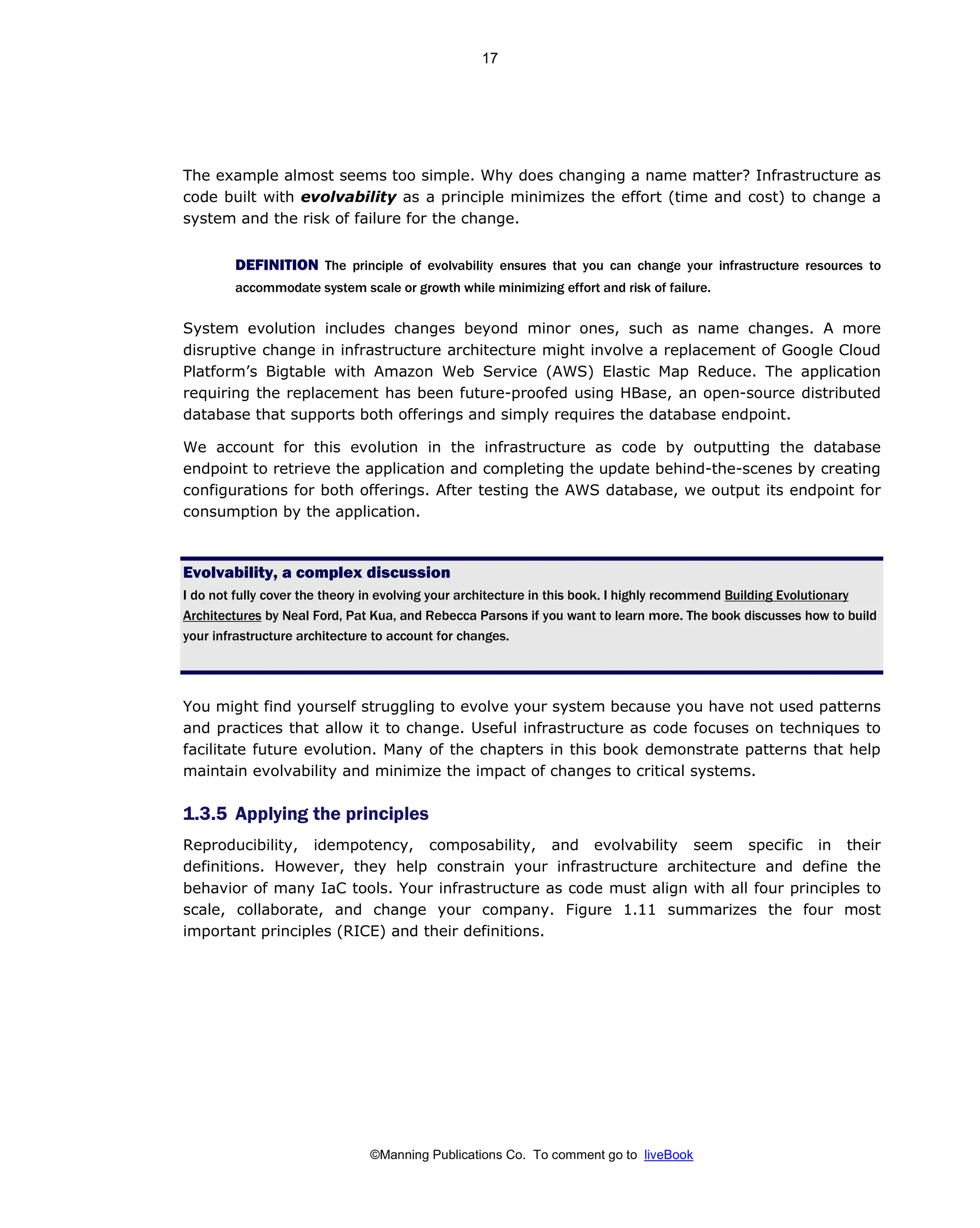 ©Manning Publications Co. To comment go to liveBook
The example almost seems too simple. Why does changing a name matter? Infrastructure as
code built with evolvability as a principle minimizes the effort (time and cost) to change a
system and the risk of failure for the change.
DEFINITION The principle of evolvability ensures that you can change your infrastructure resources to
accommodate system scale or growth while minimizing effort and risk of failure.
System evolution includes changes beyond minor ones, such as name changes. A more
disruptive change in infrastructure architecture might involve a replacement of Google Cloud
Platform’s Bigtable with Amazon Web Service (AWS) Elastic Map Reduce. The application
requiring the replacement has been future-proofed using HBase, an open-source distributed
database that supports both offerings and simply requires the database endpoint.
We account for this evolution in the infrastructure as code by outputting the database
endpoint to retrieve the application and completing the update behind-the-scenes by creating
configurations for both offerings. After testing the AWS database, we output its endpoint for
consumption by the application.
Evolvability, a complex discussion
I do not fully cover the theory in evolving your architecture in this book. I highly recommend Building Evolutionary
Architectures by Neal Ford, Pat Kua, and Rebecca Parsons if you want to learn more. The book discusses how to build
your infrastructure architecture to account for changes.
You might find yourself struggling to evolve your system because you have not used patterns
and practices that allow it to change. Useful infrastructure as code focuses on techniques to
facilitate future evolution. Many of the chapters in this book demonstrate patterns that help
maintain evolvability and minimize the impact of changes to critical systems.
1.3.5 Applying the principles
Reproducibility, idempotency, composability, and evolvability seem specific in their
definitions. However, they help constrain your infrastructure architecture and define the
behavior of many IaC tools. Your infrastructure as code must align with all four principles to
scale, collaborate, and change your company. Figure 1.11 summarizes the four most
important principles (RICE) and their definitions.
17
 