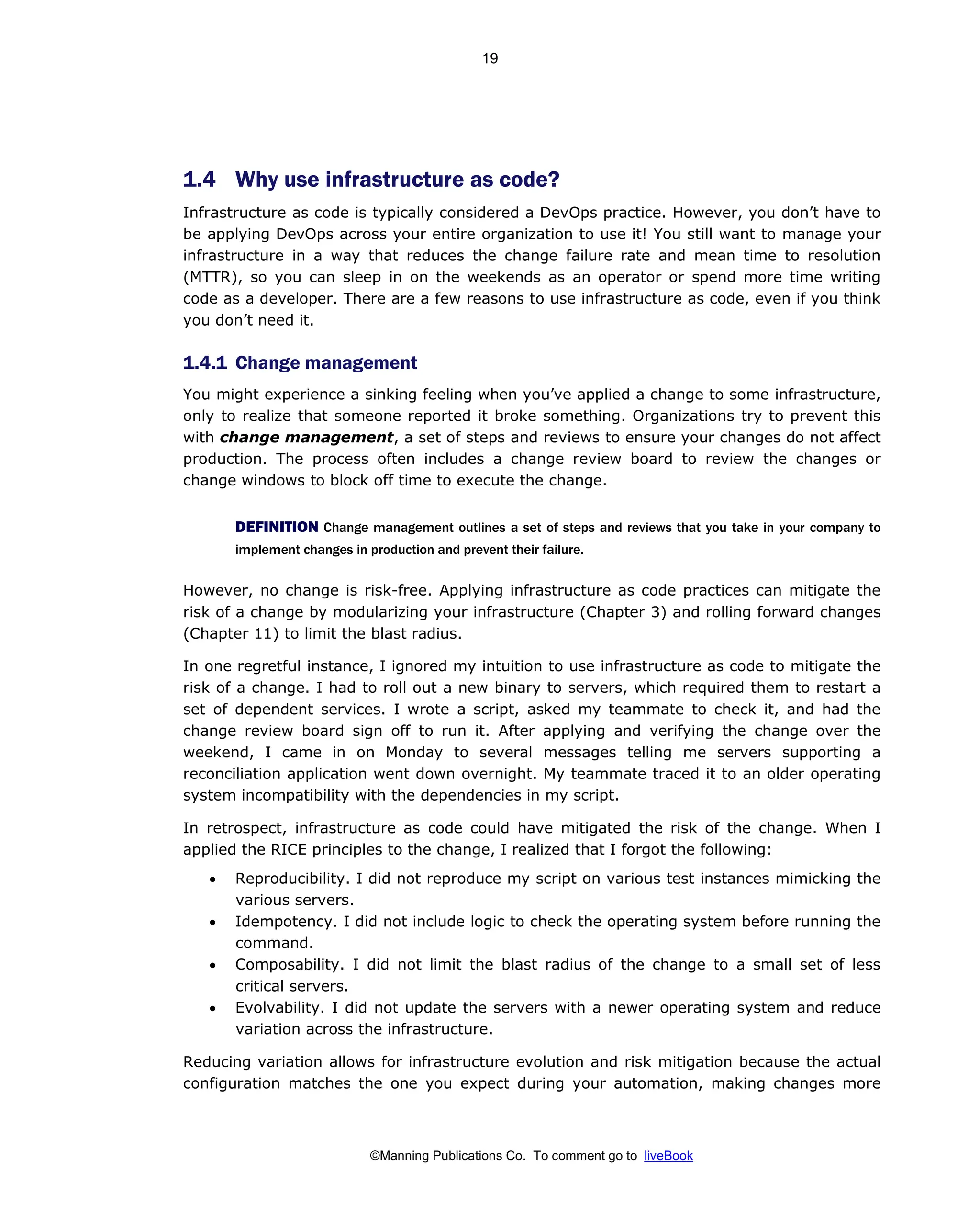 ©Manning Publications Co. To comment go to liveBook
1.4 Why use infrastructure as code?
Infrastructure as code is typically considered a DevOps practice. However, you don’t have to
be applying DevOps across your entire organization to use it! You still want to manage your
infrastructure in a way that reduces the change failure rate and mean time to resolution
(MTTR), so you can sleep in on the weekends as an operator or spend more time writing
code as a developer. There are a few reasons to use infrastructure as code, even if you think
you don’t need it.
1.4.1 Change management
You might experience a sinking feeling when you’ve applied a change to some infrastructure,
only to realize that someone reported it broke something. Organizations try to prevent this
with change management, a set of steps and reviews to ensure your changes do not affect
production. The process often includes a change review board to review the changes or
change windows to block off time to execute the change.
DEFINITION Change management outlines a set of steps and reviews that you take in your company to
implement changes in production and prevent their failure.
However, no change is risk-free. Applying infrastructure as code practices can mitigate the
risk of a change by modularizing your infrastructure (Chapter 3) and rolling forward changes
(Chapter 11) to limit the blast radius.
In one regretful instance, I ignored my intuition to use infrastructure as code to mitigate the
risk of a change. I had to roll out a new binary to servers, which required them to restart a
set of dependent services. I wrote a script, asked my teammate to check it, and had the
change review board sign off to run it. After applying and verifying the change over the
weekend, I came in on Monday to several messages telling me servers supporting a
reconciliation application went down overnight. My teammate traced it to an older operating
system incompatibility with the dependencies in my script.
In retrospect, infrastructure as code could have mitigated the risk of the change. When I
applied the RICE principles to the change, I realized that I forgot the following:
• Reproducibility. I did not reproduce my script on various test instances mimicking the
various servers.
• Idempotency. I did not include logic to check the operating system before running the
command.
• Composability. I did not limit the blast radius of the change to a small set of less
critical servers.
• Evolvability. I did not update the servers with a newer operating system and reduce
variation across the infrastructure.
Reducing variation allows for infrastructure evolution and risk mitigation because the actual
configuration matches the one you expect during your automation, making changes more
19
 