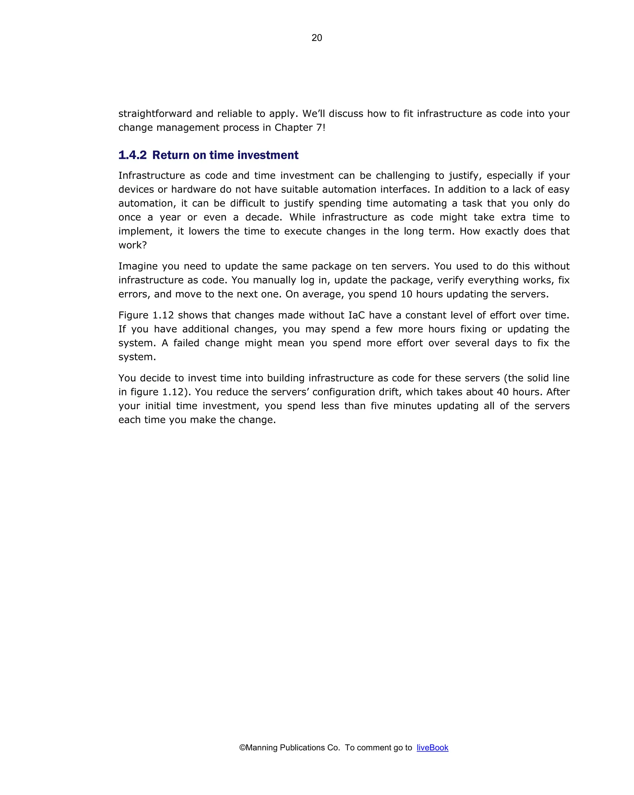 ©Manning Publications Co. To comment go to liveBook
straightforward and reliable to apply. We’ll discuss how to fit infrastructure as code into your
change management process in Chapter 7!
1.4.2 Return on time investment
Infrastructure as code and time investment can be challenging to justify, especially if your
devices or hardware do not have suitable automation interfaces. In addition to a lack of easy
automation, it can be difficult to justify spending time automating a task that you only do
once a year or even a decade. While infrastructure as code might take extra time to
implement, it lowers the time to execute changes in the long term. How exactly does that
work?
Imagine you need to update the same package on ten servers. You used to do this without
infrastructure as code. You manually log in, update the package, verify everything works, fix
errors, and move to the next one. On average, you spend 10 hours updating the servers.
Figure 1.12 shows that changes made without IaC have a constant level of effort over time.
If you have additional changes, you may spend a few more hours fixing or updating the
system. A failed change might mean you spend more effort over several days to fix the
system.
You decide to invest time into building infrastructure as code for these servers (the solid line
in figure 1.12). You reduce the servers’ configuration drift, which takes about 40 hours. After
your initial time investment, you spend less than five minutes updating all of the servers
each time you make the change.
20
 