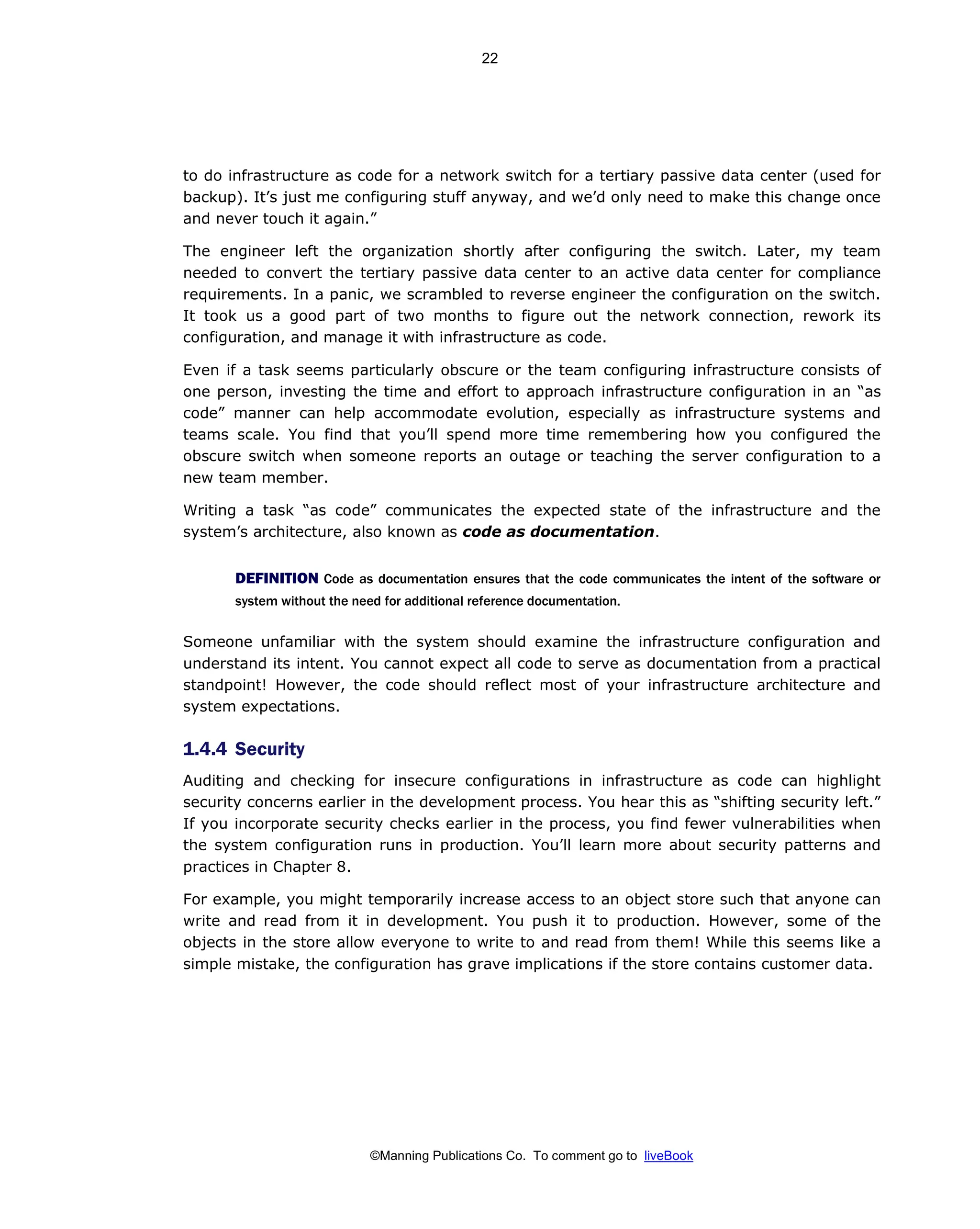 ©Manning Publications Co. To comment go to liveBook
to do infrastructure as code for a network switch for a tertiary passive data center (used for
backup). It’s just me configuring stuff anyway, and we’d only need to make this change once
and never touch it again.”
The engineer left the organization shortly after configuring the switch. Later, my team
needed to convert the tertiary passive data center to an active data center for compliance
requirements. In a panic, we scrambled to reverse engineer the configuration on the switch.
It took us a good part of two months to figure out the network connection, rework its
configuration, and manage it with infrastructure as code.
Even if a task seems particularly obscure or the team configuring infrastructure consists of
one person, investing the time and effort to approach infrastructure configuration in an “as
code” manner can help accommodate evolution, especially as infrastructure systems and
teams scale. You find that you’ll spend more time remembering how you configured the
obscure switch when someone reports an outage or teaching the server configuration to a
new team member.
Writing a task “as code” communicates the expected state of the infrastructure and the
system’s architecture, also known as code as documentation.
DEFINITION Code as documentation ensures that the code communicates the intent of the software or
system without the need for additional reference documentation.
Someone unfamiliar with the system should examine the infrastructure configuration and
understand its intent. You cannot expect all code to serve as documentation from a practical
standpoint! However, the code should reflect most of your infrastructure architecture and
system expectations.
1.4.4 Security
Auditing and checking for insecure configurations in infrastructure as code can highlight
security concerns earlier in the development process. You hear this as “shifting security left.”
If you incorporate security checks earlier in the process, you find fewer vulnerabilities when
the system configuration runs in production. You’ll learn more about security patterns and
practices in Chapter 8.
For example, you might temporarily increase access to an object store such that anyone can
write and read from it in development. You push it to production. However, some of the
objects in the store allow everyone to write to and read from them! While this seems like a
simple mistake, the configuration has grave implications if the store contains customer data.
22
 