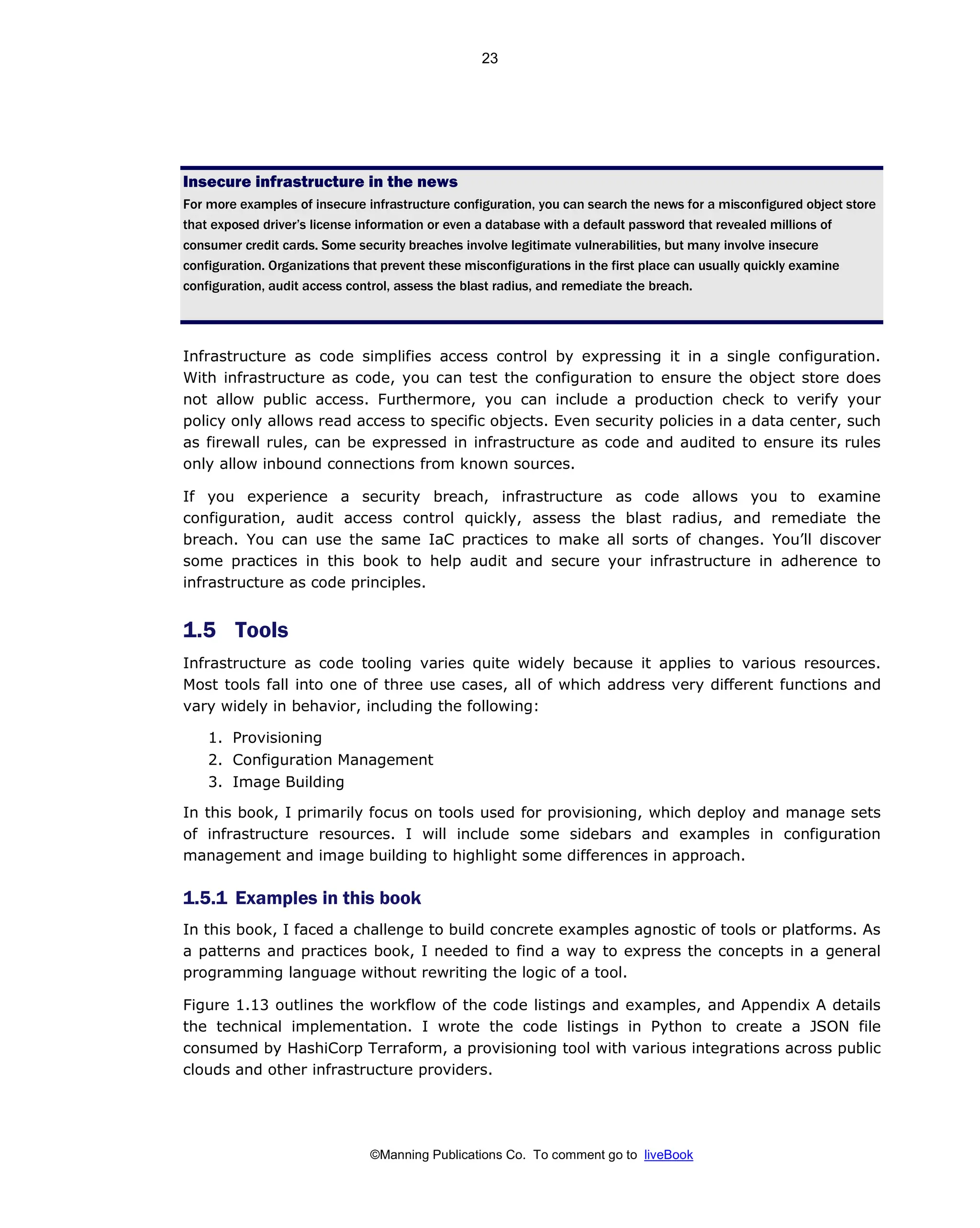 ©Manning Publications Co. To comment go to liveBook
Insecure infrastructure in the news
For more examples of insecure infrastructure configuration, you can search the news for a misconfigured object store
that exposed driver’s license information or even a database with a default password that revealed millions of
consumer credit cards. Some security breaches involve legitimate vulnerabilities, but many involve insecure
configuration. Organizations that prevent these misconfigurations in the first place can usually quickly examine
configuration, audit access control, assess the blast radius, and remediate the breach.
Infrastructure as code simplifies access control by expressing it in a single configuration.
With infrastructure as code, you can test the configuration to ensure the object store does
not allow public access. Furthermore, you can include a production check to verify your
policy only allows read access to specific objects. Even security policies in a data center, such
as firewall rules, can be expressed in infrastructure as code and audited to ensure its rules
only allow inbound connections from known sources.
If you experience a security breach, infrastructure as code allows you to examine
configuration, audit access control quickly, assess the blast radius, and remediate the
breach. You can use the same IaC practices to make all sorts of changes. You’ll discover
some practices in this book to help audit and secure your infrastructure in adherence to
infrastructure as code principles.
1.5 Tools
Infrastructure as code tooling varies quite widely because it applies to various resources.
Most tools fall into one of three use cases, all of which address very different functions and
vary widely in behavior, including the following:
1. Provisioning
2. Configuration Management
3. Image Building
In this book, I primarily focus on tools used for provisioning, which deploy and manage sets
of infrastructure resources. I will include some sidebars and examples in configuration
management and image building to highlight some differences in approach.
1.5.1 Examples in this book
In this book, I faced a challenge to build concrete examples agnostic of tools or platforms. As
a patterns and practices book, I needed to find a way to express the concepts in a general
programming language without rewriting the logic of a tool.
Figure 1.13 outlines the workflow of the code listings and examples, and Appendix A details
the technical implementation. I wrote the code listings in Python to create a JSON file
consumed by HashiCorp Terraform, a provisioning tool with various integrations across public
clouds and other infrastructure providers.
23
 