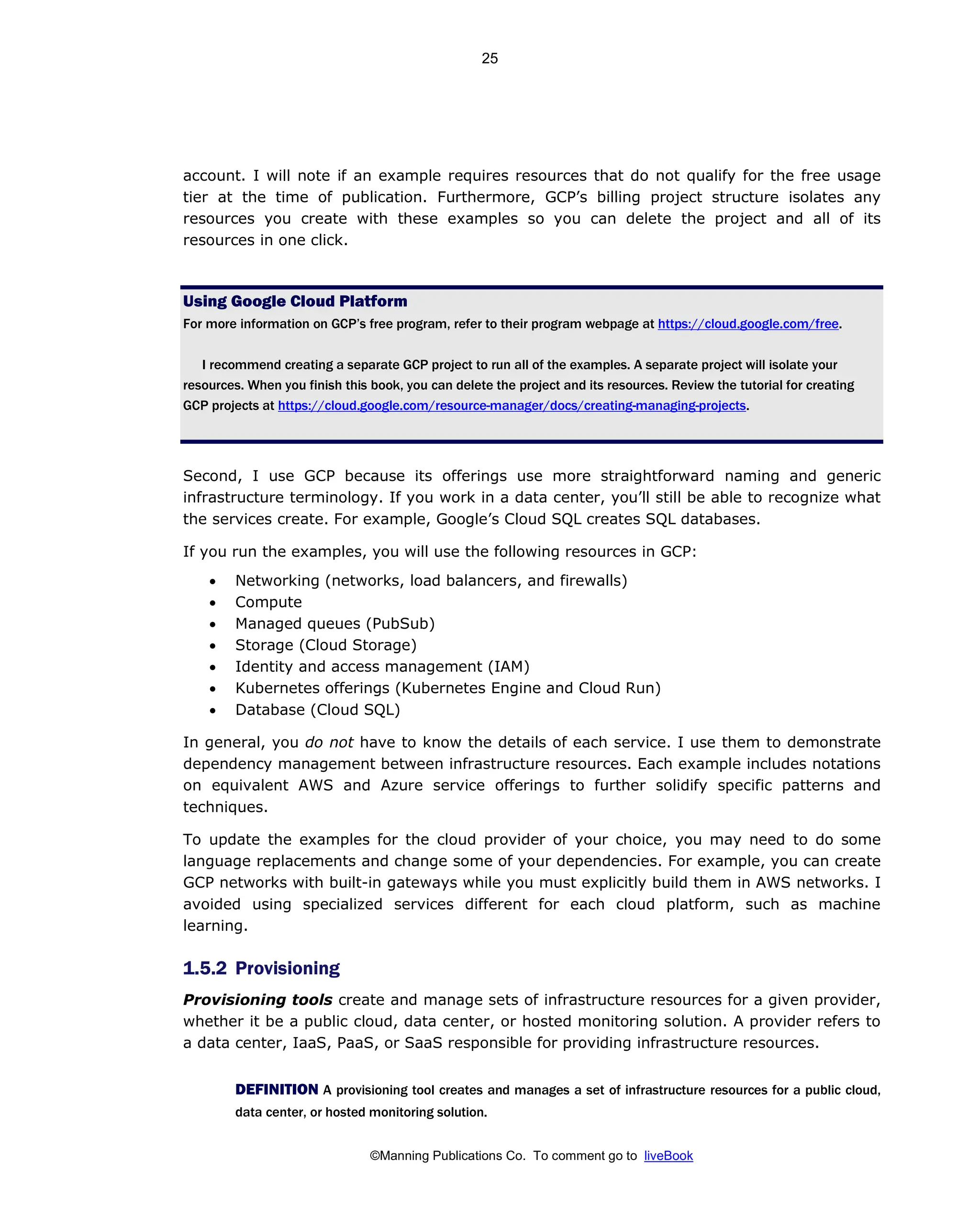 ©Manning Publications Co. To comment go to liveBook
account. I will note if an example requires resources that do not qualify for the free usage
tier at the time of publication. Furthermore, GCP’s billing project structure isolates any
resources you create with these examples so you can delete the project and all of its
resources in one click.
Using Google Cloud Platform
For more information on GCP’s free program, refer to their program webpage at https://cloud.google.com/free.
I recommend creating a separate GCP project to run all of the examples. A separate project will isolate your
resources. When you finish this book, you can delete the project and its resources. Review the tutorial for creating
GCP projects at https://cloud.google.com/resource-manager/docs/creating-managing-projects.
Second, I use GCP because its offerings use more straightforward naming and generic
infrastructure terminology. If you work in a data center, you’ll still be able to recognize what
the services create. For example, Google’s Cloud SQL creates SQL databases.
If you run the examples, you will use the following resources in GCP:
• Networking (networks, load balancers, and firewalls)
• Compute
• Managed queues (PubSub)
• Storage (Cloud Storage)
• Identity and access management (IAM)
• Kubernetes offerings (Kubernetes Engine and Cloud Run)
• Database (Cloud SQL)
In general, you do not have to know the details of each service. I use them to demonstrate
dependency management between infrastructure resources. Each example includes notations
on equivalent AWS and Azure service offerings to further solidify specific patterns and
techniques.
To update the examples for the cloud provider of your choice, you may need to do some
language replacements and change some of your dependencies. For example, you can create
GCP networks with built-in gateways while you must explicitly build them in AWS networks. I
avoided using specialized services different for each cloud platform, such as machine
learning.
1.5.2 Provisioning
Provisioning tools create and manage sets of infrastructure resources for a given provider,
whether it be a public cloud, data center, or hosted monitoring solution. A provider refers to
a data center, IaaS, PaaS, or SaaS responsible for providing infrastructure resources.
DEFINITION A provisioning tool creates and manages a set of infrastructure resources for a public cloud,
data center, or hosted monitoring solution.
25
 