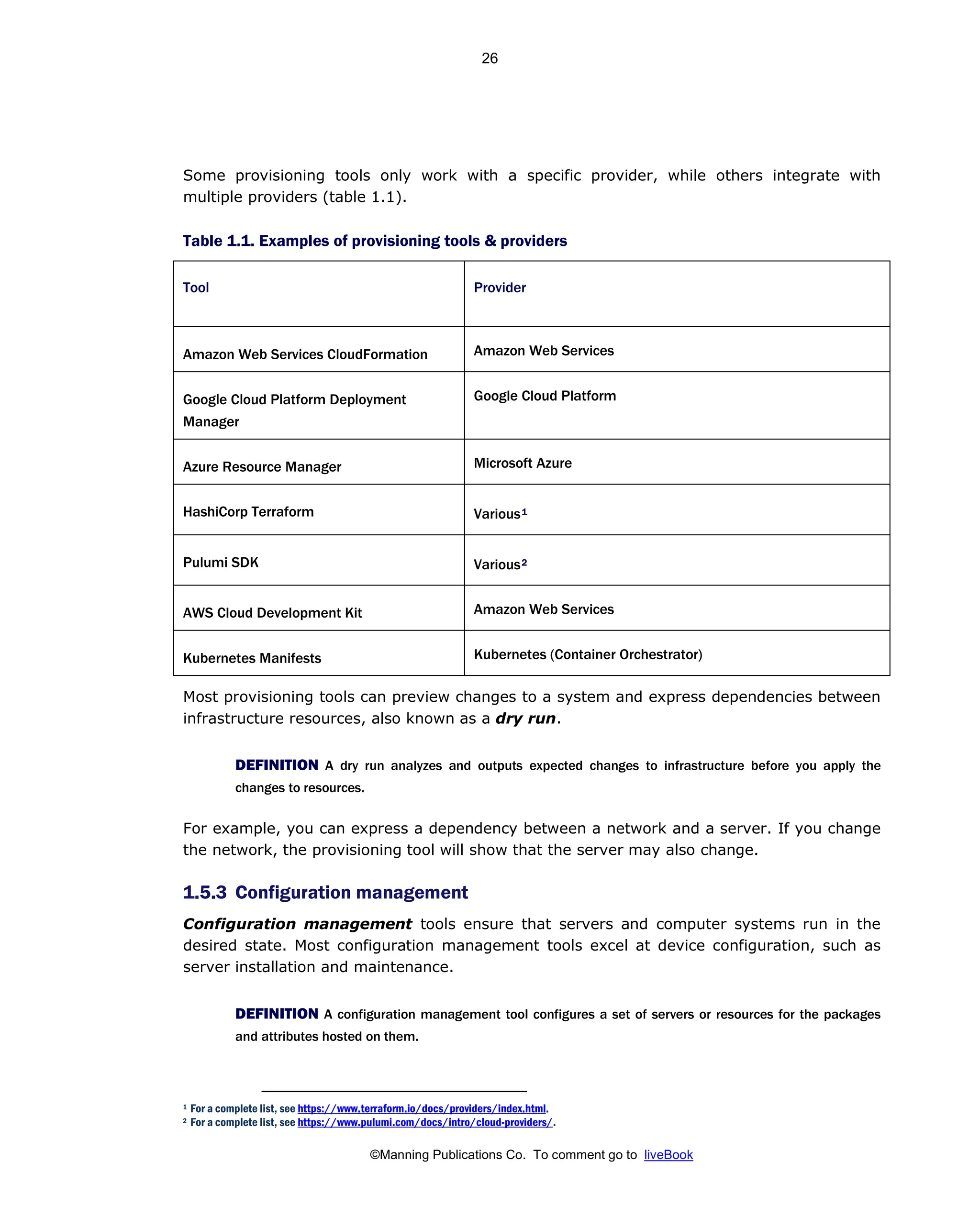 ©Manning Publications Co. To comment go to liveBook
Some provisioning tools only work with a specific provider, while others integrate with
multiple providers (table 1.1).
Table 1.1. Examples of provisioning tools & providers
Tool Provider
Amazon Web Services CloudFormation Amazon Web Services
Google Cloud Platform Deployment
Manager
Google Cloud Platform
Azure Resource Manager Microsoft Azure
HashiCorp Terraform Various1
Pulumi SDK Various2
AWS Cloud Development Kit Amazon Web Services
Kubernetes Manifests Kubernetes (Container Orchestrator)
Most provisioning tools can preview changes to a system and express dependencies between
infrastructure resources, also known as a dry run.
DEFINITION A dry run analyzes and outputs expected changes to infrastructure before you apply the
changes to resources.
For example, you can express a dependency between a network and a server. If you change
the network, the provisioning tool will show that the server may also change.
1.5.3 Configuration management
Configuration management tools ensure that servers and computer systems run in the
desired state. Most configuration management tools excel at device configuration, such as
server installation and maintenance.
DEFINITION A configuration management tool configures a set of servers or resources for the packages
and attributes hosted on them.
1 For a complete list, see https://www.terraform.io/docs/providers/index.html.
2 For a complete list, see https://www.pulumi.com/docs/intro/cloud-providers/.
26
 