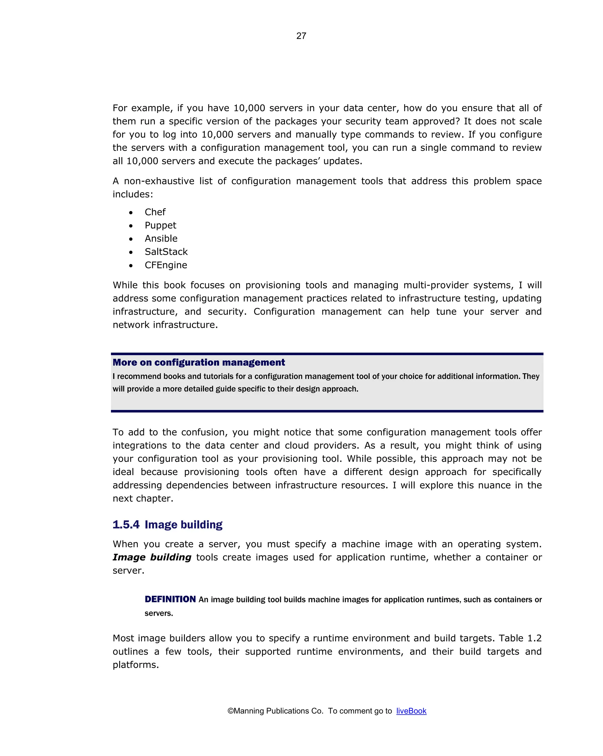 ©Manning Publications Co. To comment go to liveBook
For example, if you have 10,000 servers in your data center, how do you ensure that all of
them run a specific version of the packages your security team approved? It does not scale
for you to log into 10,000 servers and manually type commands to review. If you configure
the servers with a configuration management tool, you can run a single command to review
all 10,000 servers and execute the packages’ updates.
A non-exhaustive list of configuration management tools that address this problem space
includes:
• Chef
• Puppet
• Ansible
• SaltStack
• CFEngine
While this book focuses on provisioning tools and managing multi-provider systems, I will
address some configuration management practices related to infrastructure testing, updating
infrastructure, and security. Configuration management can help tune your server and
network infrastructure.
More on configuration management
I recommend books and tutorials for a configuration management tool of your choice for additional information. They
will provide a more detailed guide specific to their design approach.
To add to the confusion, you might notice that some configuration management tools offer
integrations to the data center and cloud providers. As a result, you might think of using
your configuration tool as your provisioning tool. While possible, this approach may not be
ideal because provisioning tools often have a different design approach for specifically
addressing dependencies between infrastructure resources. I will explore this nuance in the
next chapter.
1.5.4 Image building
When you create a server, you must specify a machine image with an operating system.
Image building tools create images used for application runtime, whether a container or
server.
DEFINITION An image building tool builds machine images for application runtimes, such as containers or
servers.
Most image builders allow you to specify a runtime environment and build targets. Table 1.2
outlines a few tools, their supported runtime environments, and their build targets and
platforms.
27
 