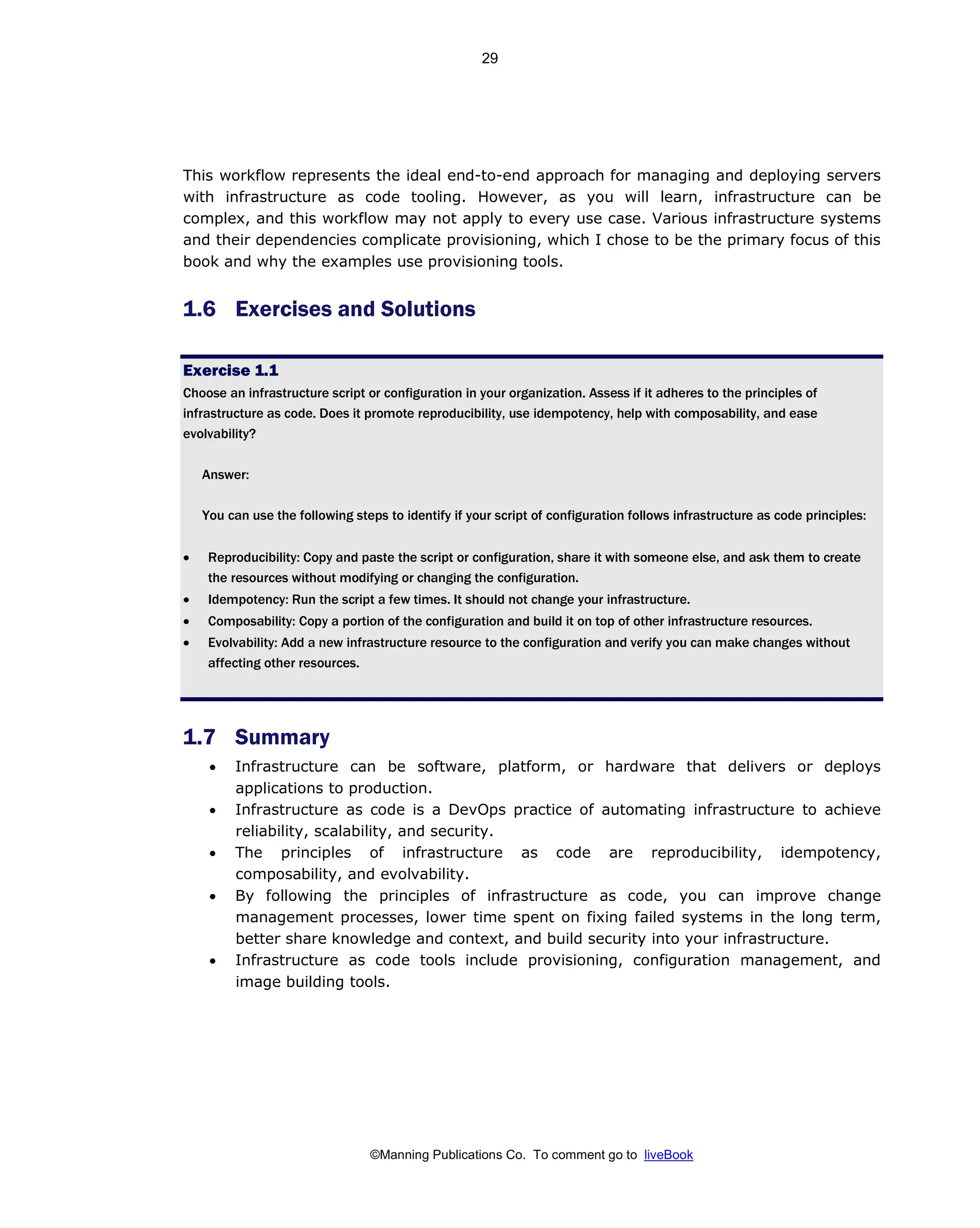 ©Manning Publications Co. To comment go to liveBook
This workflow represents the ideal end-to-end approach for managing and deploying servers
with infrastructure as code tooling. However, as you will learn, infrastructure can be
complex, and this workflow may not apply to every use case. Various infrastructure systems
and their dependencies complicate provisioning, which I chose to be the primary focus of this
book and why the examples use provisioning tools.
1.6 Exercises and Solutions
Exercise 1.1
Choose an infrastructure script or configuration in your organization. Assess if it adheres to the principles of
infrastructure as code. Does it promote reproducibility, use idempotency, help with composability, and ease
evolvability?
Answer:
You can use the following steps to identify if your script of configuration follows infrastructure as code principles:
• Reproducibility: Copy and paste the script or configuration, share it with someone else, and ask them to create
the resources without modifying or changing the configuration.
• Idempotency: Run the script a few times. It should not change your infrastructure.
• Composability: Copy a portion of the configuration and build it on top of other infrastructure resources.
• Evolvability: Add a new infrastructure resource to the configuration and verify you can make changes without
affecting other resources.
1.7 Summary
• Infrastructure can be software, platform, or hardware that delivers or deploys
applications to production.
• Infrastructure as code is a DevOps practice of automating infrastructure to achieve
reliability, scalability, and security.
• The principles of infrastructure as code are reproducibility, idempotency,
composability, and evolvability.
• By following the principles of infrastructure as code, you can improve change
management processes, lower time spent on fixing failed systems in the long term,
better share knowledge and context, and build security into your infrastructure.
• Infrastructure as code tools include provisioning, configuration management, and
image building tools.
29
 