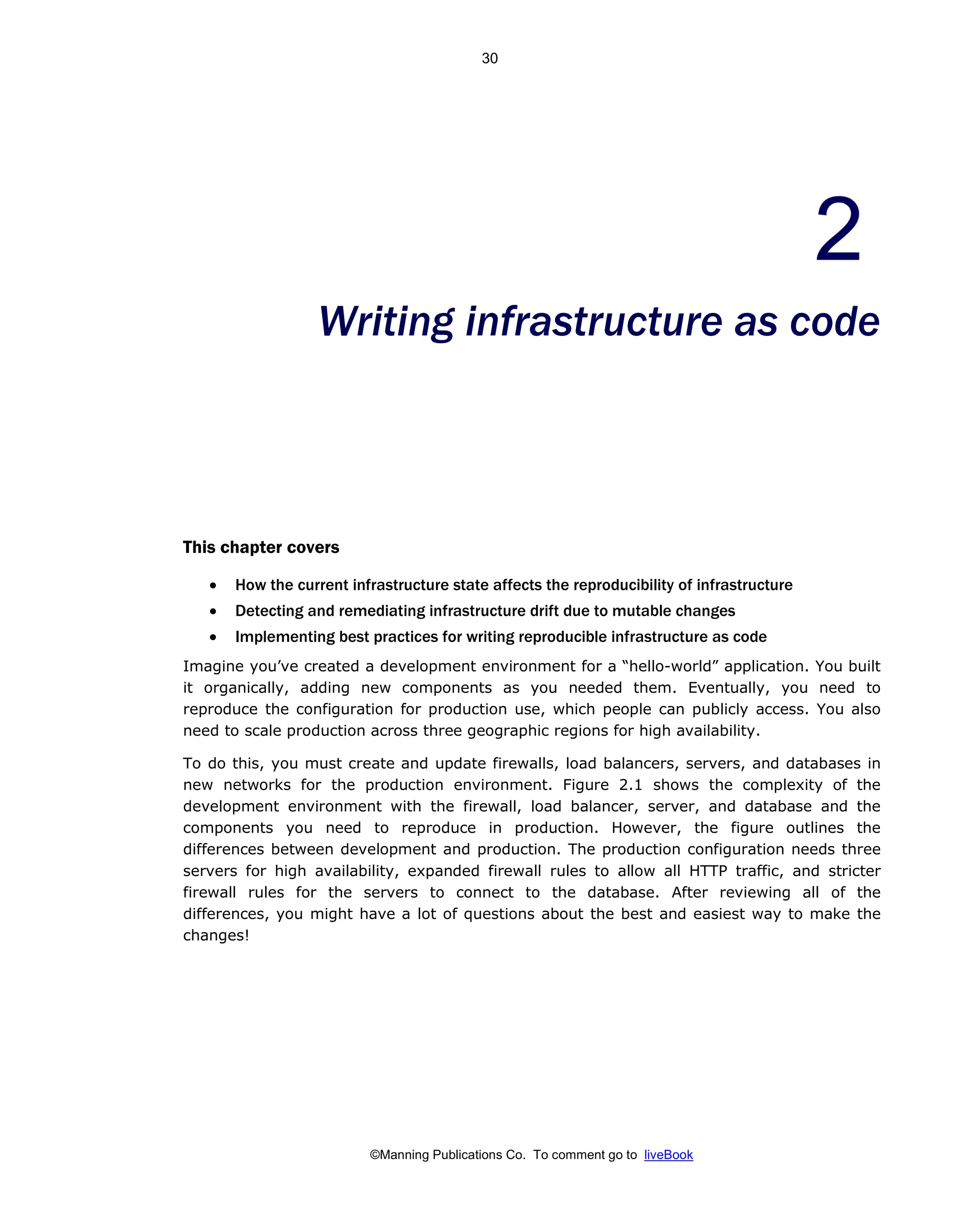 ©Manning Publications Co. To comment go to liveBook
Writing infrastructure as code
This chapter covers
• How the current infrastructure state affects the reproducibility of infrastructure
• Detecting and remediating infrastructure drift due to mutable changes
• Implementing best practices for writing reproducible infrastructure as code
Imagine you’ve created a development environment for a “hello-world” application. You built
it organically, adding new components as you needed them. Eventually, you need to
reproduce the configuration for production use, which people can publicly access. You also
need to scale production across three geographic regions for high availability.
To do this, you must create and update firewalls, load balancers, servers, and databases in
new networks for the production environment. Figure 2.1 shows the complexity of the
development environment with the firewall, load balancer, server, and database and the
components you need to reproduce in production. However, the figure outlines the
differences between development and production. The production configuration needs three
servers for high availability, expanded firewall rules to allow all HTTP traffic, and stricter
firewall rules for the servers to connect to the database. After reviewing all of the
differences, you might have a lot of questions about the best and easiest way to make the
changes!
30
 