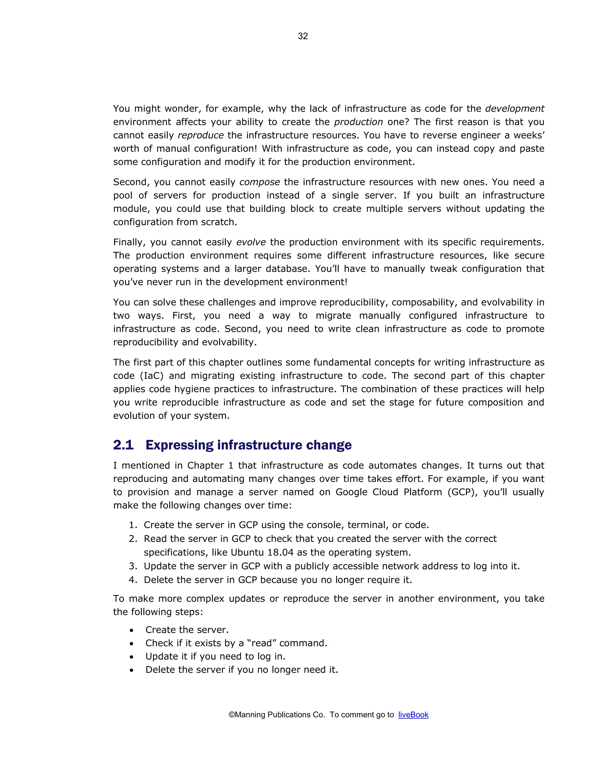©Manning Publications Co. To comment go to liveBook
You might wonder, for example, why the lack of infrastructure as code for the development
environment affects your ability to create the production one? The first reason is that you
cannot easily reproduce the infrastructure resources. You have to reverse engineer a weeks’
worth of manual configuration! With infrastructure as code, you can instead copy and paste
some configuration and modify it for the production environment.
Second, you cannot easily compose the infrastructure resources with new ones. You need a
pool of servers for production instead of a single server. If you built an infrastructure
module, you could use that building block to create multiple servers without updating the
configuration from scratch.
Finally, you cannot easily evolve the production environment with its specific requirements.
The production environment requires some different infrastructure resources, like secure
operating systems and a larger database. You’ll have to manually tweak configuration that
you’ve never run in the development environment!
You can solve these challenges and improve reproducibility, composability, and evolvability in
two ways. First, you need a way to migrate manually configured infrastructure to
infrastructure as code. Second, you need to write clean infrastructure as code to promote
reproducibility and evolvability.
The first part of this chapter outlines some fundamental concepts for writing infrastructure as
code (IaC) and migrating existing infrastructure to code. The second part of this chapter
applies code hygiene practices to infrastructure. The combination of these practices will help
you write reproducible infrastructure as code and set the stage for future composition and
evolution of your system.
2.1 Expressing infrastructure change
I mentioned in Chapter 1 that infrastructure as code automates changes. It turns out that
reproducing and automating many changes over time takes effort. For example, if you want
to provision and manage a server named on Google Cloud Platform (GCP), you’ll usually
make the following changes over time:
1. Create the server in GCP using the console, terminal, or code.
2. Read the server in GCP to check that you created the server with the correct
specifications, like Ubuntu 18.04 as the operating system.
3. Update the server in GCP with a publicly accessible network address to log into it.
4. Delete the server in GCP because you no longer require it.
To make more complex updates or reproduce the server in another environment, you take
the following steps:
• Create the server.
• Check if it exists by a “read” command.
• Update it if you need to log in.
• Delete the server if you no longer need it.
32
 