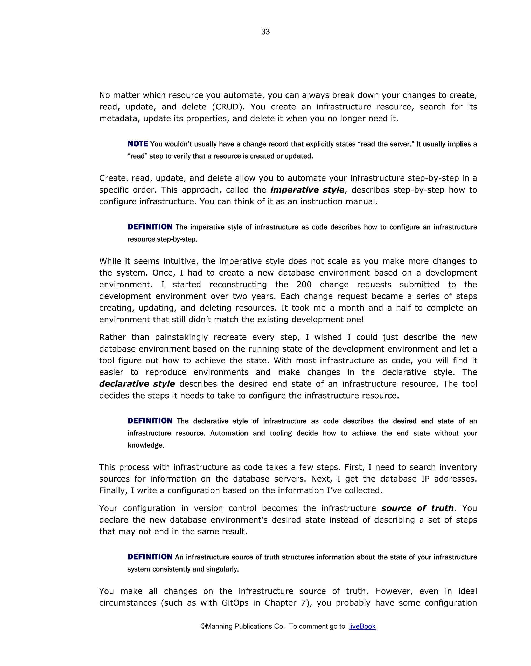 ©Manning Publications Co. To comment go to liveBook
No matter which resource you automate, you can always break down your changes to create,
read, update, and delete (CRUD). You create an infrastructure resource, search for its
metadata, update its properties, and delete it when you no longer need it.
NOTE You wouldn’t usually have a change record that explicitly states “read the server.” It usually implies a
“read” step to verify that a resource is created or updated.
Create, read, update, and delete allow you to automate your infrastructure step-by-step in a
specific order. This approach, called the imperative style, describes step-by-step how to
configure infrastructure. You can think of it as an instruction manual.
DEFINITION The imperative style of infrastructure as code describes how to configure an infrastructure
resource step-by-step.
While it seems intuitive, the imperative style does not scale as you make more changes to
the system. Once, I had to create a new database environment based on a development
environment. I started reconstructing the 200 change requests submitted to the
development environment over two years. Each change request became a series of steps
creating, updating, and deleting resources. It took me a month and a half to complete an
environment that still didn’t match the existing development one!
Rather than painstakingly recreate every step, I wished I could just describe the new
database environment based on the running state of the development environment and let a
tool figure out how to achieve the state. With most infrastructure as code, you will find it
easier to reproduce environments and make changes in the declarative style. The
declarative style describes the desired end state of an infrastructure resource. The tool
decides the steps it needs to take to configure the infrastructure resource.
DEFINITION The declarative style of infrastructure as code describes the desired end state of an
infrastructure resource. Automation and tooling decide how to achieve the end state without your
knowledge.
This process with infrastructure as code takes a few steps. First, I need to search inventory
sources for information on the database servers. Next, I get the database IP addresses.
Finally, I write a configuration based on the information I’ve collected.
Your configuration in version control becomes the infrastructure source of truth. You
declare the new database environment’s desired state instead of describing a set of steps
that may not end in the same result.
DEFINITION An infrastructure source of truth structures information about the state of your infrastructure
system consistently and singularly.
You make all changes on the infrastructure source of truth. However, even in ideal
circumstances (such as with GitOps in Chapter 7), you probably have some configuration
33
 