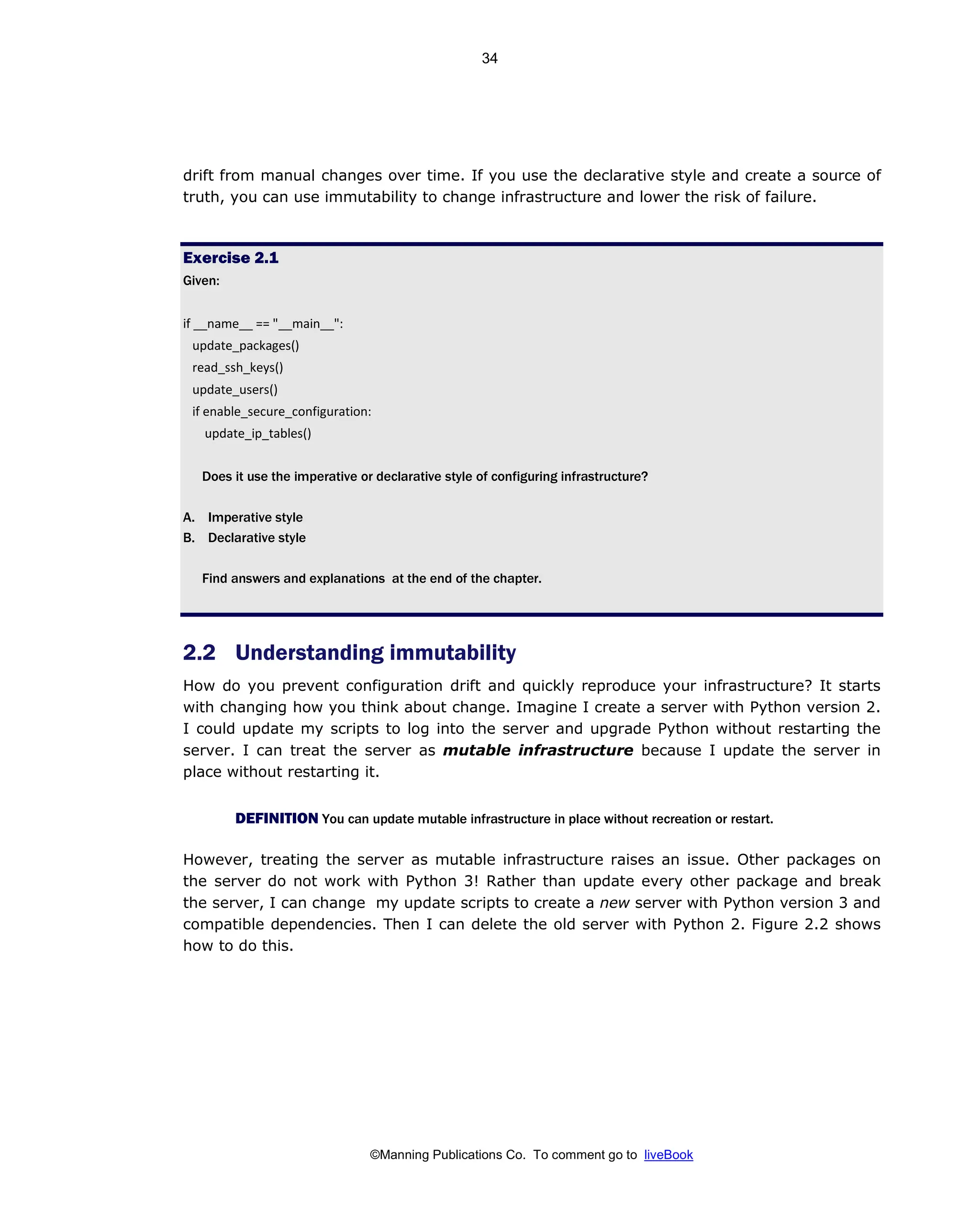 ©Manning Publications Co. To comment go to liveBook
drift from manual changes over time. If you use the declarative style and create a source of
truth, you can use immutability to change infrastructure and lower the risk of failure.
Exercise 2.1
Given:
if __name__ == "__main__":
update_packages()
read_ssh_keys()
update_users()
if enable_secure_configuration:
update_ip_tables()
Does it use the imperative or declarative style of configuring infrastructure?
A. Imperative style
B. Declarative style
Find answers and explanations at the end of the chapter.
2.2 Understanding immutability
How do you prevent configuration drift and quickly reproduce your infrastructure? It starts
with changing how you think about change. Imagine I create a server with Python version 2.
I could update my scripts to log into the server and upgrade Python without restarting the
server. I can treat the server as mutable infrastructure because I update the server in
place without restarting it.
DEFINITION You can update mutable infrastructure in place without recreation or restart.
However, treating the server as mutable infrastructure raises an issue. Other packages on
the server do not work with Python 3! Rather than update every other package and break
the server, I can change my update scripts to create a new server with Python version 3 and
compatible dependencies. Then I can delete the old server with Python 2. Figure 2.2 shows
how to do this.
34
 