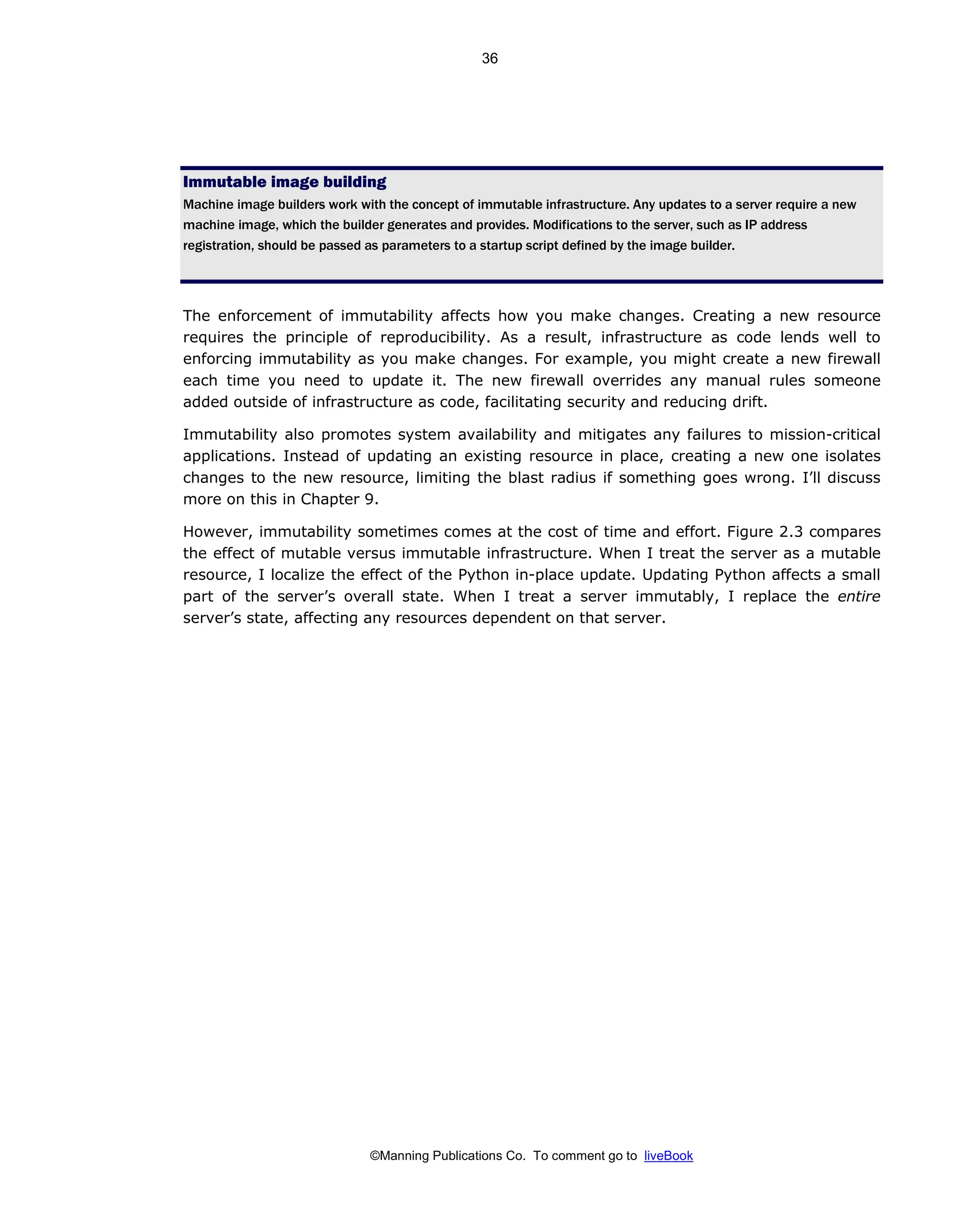 ©Manning Publications Co. To comment go to liveBook
Immutable image building
Machine image builders work with the concept of immutable infrastructure. Any updates to a server require a new
machine image, which the builder generates and provides. Modifications to the server, such as IP address
registration, should be passed as parameters to a startup script defined by the image builder.
The enforcement of immutability affects how you make changes. Creating a new resource
requires the principle of reproducibility. As a result, infrastructure as code lends well to
enforcing immutability as you make changes. For example, you might create a new firewall
each time you need to update it. The new firewall overrides any manual rules someone
added outside of infrastructure as code, facilitating security and reducing drift.
Immutability also promotes system availability and mitigates any failures to mission-critical
applications. Instead of updating an existing resource in place, creating a new one isolates
changes to the new resource, limiting the blast radius if something goes wrong. I’ll discuss
more on this in Chapter 9.
However, immutability sometimes comes at the cost of time and effort. Figure 2.3 compares
the effect of mutable versus immutable infrastructure. When I treat the server as a mutable
resource, I localize the effect of the Python in-place update. Updating Python affects a small
part of the server’s overall state. When I treat a server immutably, I replace the entire
server’s state, affecting any resources dependent on that server.
36
 