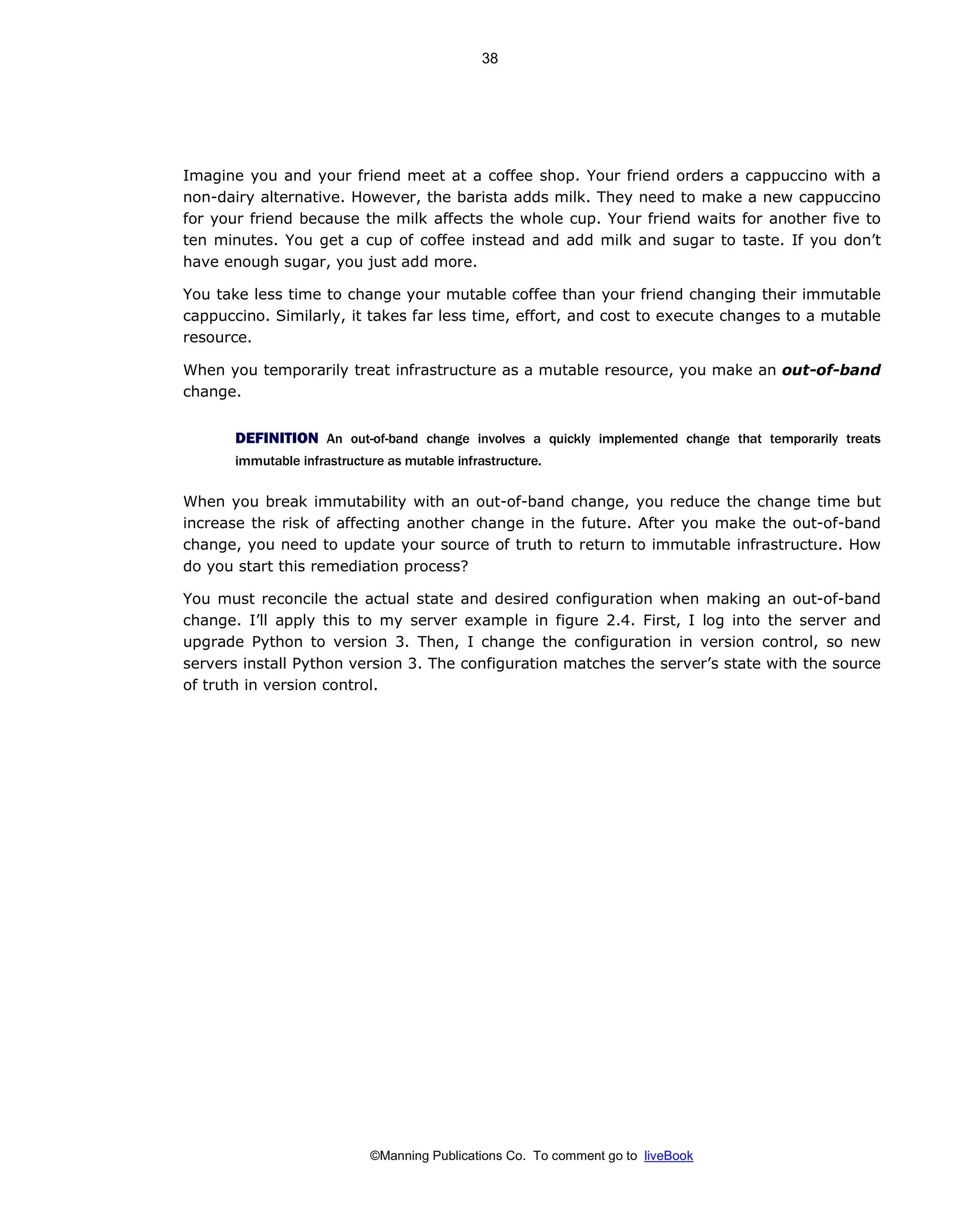©Manning Publications Co. To comment go to liveBook
Imagine you and your friend meet at a coffee shop. Your friend orders a cappuccino with a
non-dairy alternative. However, the barista adds milk. They need to make a new cappuccino
for your friend because the milk affects the whole cup. Your friend waits for another five to
ten minutes. You get a cup of coffee instead and add milk and sugar to taste. If you don’t
have enough sugar, you just add more.
You take less time to change your mutable coffee than your friend changing their immutable
cappuccino. Similarly, it takes far less time, effort, and cost to execute changes to a mutable
resource.
When you temporarily treat infrastructure as a mutable resource, you make an out-of-band
change.
DEFINITION An out-of-band change involves a quickly implemented change that temporarily treats
immutable infrastructure as mutable infrastructure.
When you break immutability with an out-of-band change, you reduce the change time but
increase the risk of affecting another change in the future. After you make the out-of-band
change, you need to update your source of truth to return to immutable infrastructure. How
do you start this remediation process?
You must reconcile the actual state and desired configuration when making an out-of-band
change. I’ll apply this to my server example in figure 2.4. First, I log into the server and
upgrade Python to version 3. Then, I change the configuration in version control, so new
servers install Python version 3. The configuration matches the server’s state with the source
of truth in version control.
38
 