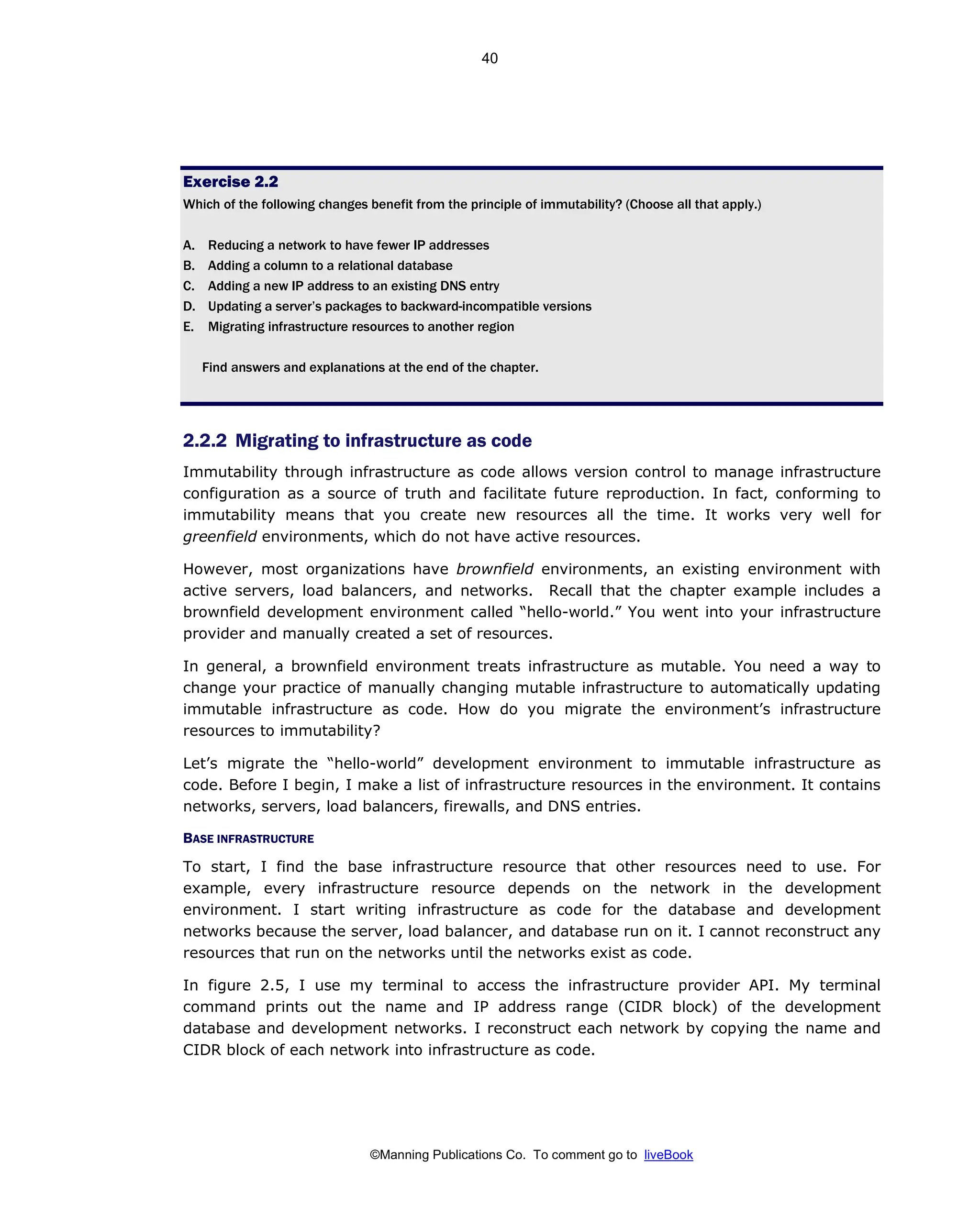 ©Manning Publications Co. To comment go to liveBook
Exercise 2.2
Which of the following changes benefit from the principle of immutability? (Choose all that apply.)
A. Reducing a network to have fewer IP addresses
B. Adding a column to a relational database
C. Adding a new IP address to an existing DNS entry
D. Updating a server’s packages to backward-incompatible versions
E. Migrating infrastructure resources to another region
Find answers and explanations at the end of the chapter.
2.2.2 Migrating to infrastructure as code
Immutability through infrastructure as code allows version control to manage infrastructure
configuration as a source of truth and facilitate future reproduction. In fact, conforming to
immutability means that you create new resources all the time. It works very well for
greenfield environments, which do not have active resources.
However, most organizations have brownfield environments, an existing environment with
active servers, load balancers, and networks. Recall that the chapter example includes a
brownfield development environment called “hello-world.” You went into your infrastructure
provider and manually created a set of resources.
In general, a brownfield environment treats infrastructure as mutable. You need a way to
change your practice of manually changing mutable infrastructure to automatically updating
immutable infrastructure as code. How do you migrate the environment’s infrastructure
resources to immutability?
Let’s migrate the “hello-world” development environment to immutable infrastructure as
code. Before I begin, I make a list of infrastructure resources in the environment. It contains
networks, servers, load balancers, firewalls, and DNS entries.
BASE INFRASTRUCTURE
To start, I find the base infrastructure resource that other resources need to use. For
example, every infrastructure resource depends on the network in the development
environment. I start writing infrastructure as code for the database and development
networks because the server, load balancer, and database run on it. I cannot reconstruct any
resources that run on the networks until the networks exist as code.
In figure 2.5, I use my terminal to access the infrastructure provider API. My terminal
command prints out the name and IP address range (CIDR block) of the development
database and development networks. I reconstruct each network by copying the name and
CIDR block of each network into infrastructure as code.
40
 