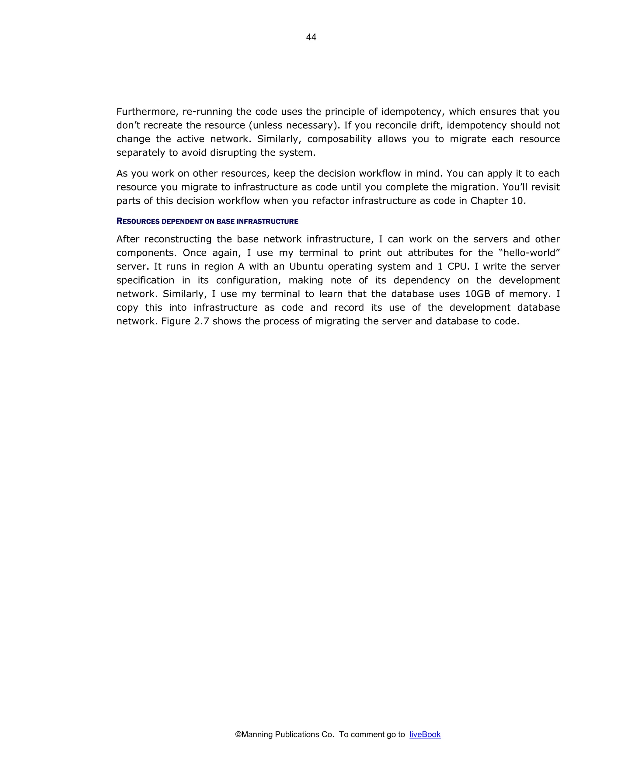 ©Manning Publications Co. To comment go to liveBook
Furthermore, re-running the code uses the principle of idempotency, which ensures that you
don’t recreate the resource (unless necessary). If you reconcile drift, idempotency should not
change the active network. Similarly, composability allows you to migrate each resource
separately to avoid disrupting the system.
As you work on other resources, keep the decision workflow in mind. You can apply it to each
resource you migrate to infrastructure as code until you complete the migration. You’ll revisit
parts of this decision workflow when you refactor infrastructure as code in Chapter 10.
RESOURCES DEPENDENT ON BASE INFRASTRUCTURE
After reconstructing the base network infrastructure, I can work on the servers and other
components. Once again, I use my terminal to print out attributes for the “hello-world”
server. It runs in region A with an Ubuntu operating system and 1 CPU. I write the server
specification in its configuration, making note of its dependency on the development
network. Similarly, I use my terminal to learn that the database uses 10GB of memory. I
copy this into infrastructure as code and record its use of the development database
network. Figure 2.7 shows the process of migrating the server and database to code.
44
 