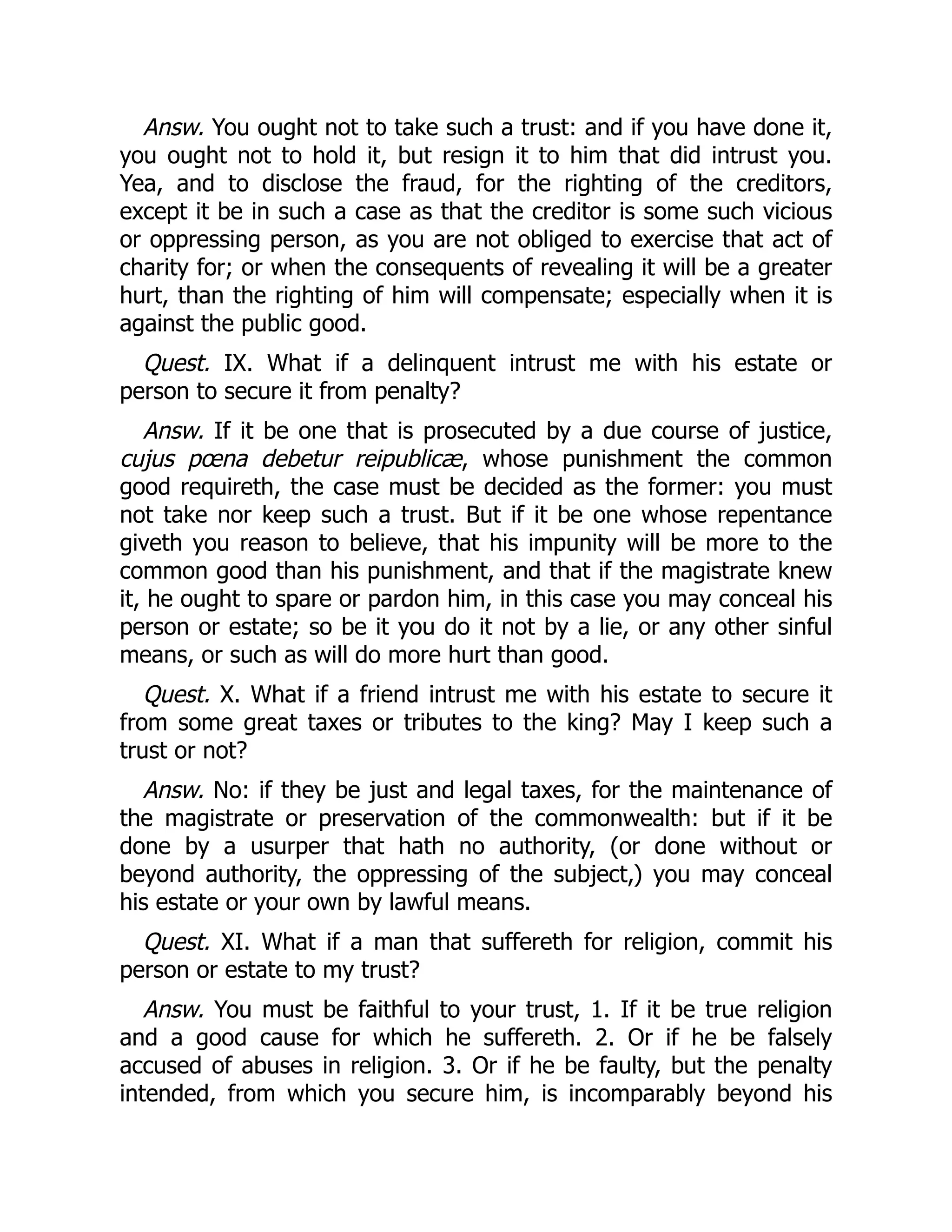 Answ. You ought not to take such a trust: and if you have done it,
you ought not to hold it, but resign it to him that did intrust you.
Yea, and to disclose the fraud, for the righting of the creditors,
except it be in such a case as that the creditor is some such vicious
or oppressing person, as you are not obliged to exercise that act of
charity for; or when the consequents of revealing it will be a greater
hurt, than the righting of him will compensate; especially when it is
against the public good.
Quest. IX. What if a delinquent intrust me with his estate or
person to secure it from penalty?
Answ. If it be one that is prosecuted by a due course of justice,
cujus pœna debetur reipublicæ, whose punishment the common
good requireth, the case must be decided as the former: you must
not take nor keep such a trust. But if it be one whose repentance
giveth you reason to believe, that his impunity will be more to the
common good than his punishment, and that if the magistrate knew
it, he ought to spare or pardon him, in this case you may conceal his
person or estate; so be it you do it not by a lie, or any other sinful
means, or such as will do more hurt than good.
Quest. X. What if a friend intrust me with his estate to secure it
from some great taxes or tributes to the king? May I keep such a
trust or not?
Answ. No: if they be just and legal taxes, for the maintenance of
the magistrate or preservation of the commonwealth: but if it be
done by a usurper that hath no authority, (or done without or
beyond authority, the oppressing of the subject,) you may conceal
his estate or your own by lawful means.
Quest. XI. What if a man that suffereth for religion, commit his
person or estate to my trust?
Answ. You must be faithful to your trust, 1. If it be true religion
and a good cause for which he suffereth. 2. Or if he be falsely
accused of abuses in religion. 3. Or if he be faulty, but the penalty
intended, from which you secure him, is incomparably beyond his
 