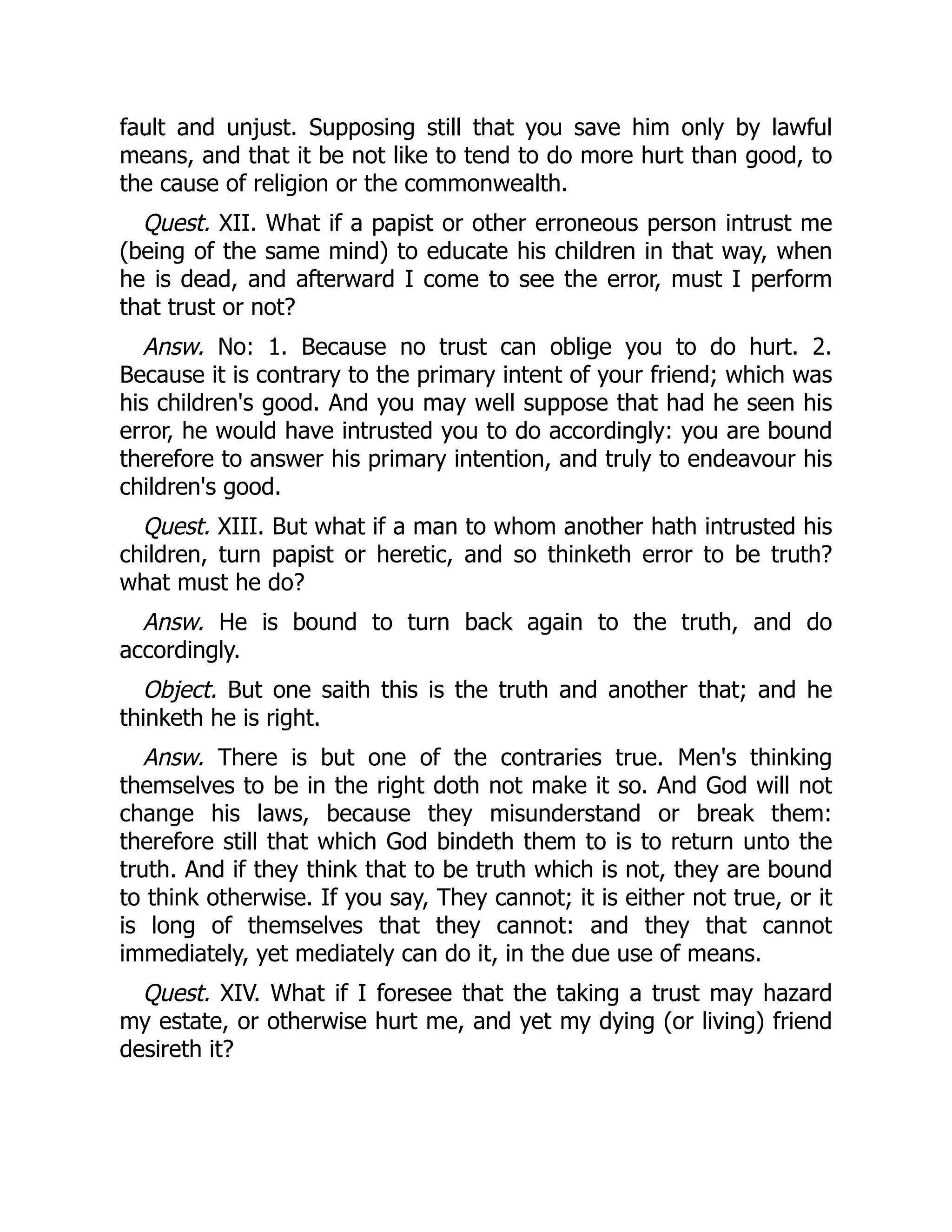 fault and unjust. Supposing still that you save him only by lawful
means, and that it be not like to tend to do more hurt than good, to
the cause of religion or the commonwealth.
Quest. XII. What if a papist or other erroneous person intrust me
(being of the same mind) to educate his children in that way, when
he is dead, and afterward I come to see the error, must I perform
that trust or not?
Answ. No: 1. Because no trust can oblige you to do hurt. 2.
Because it is contrary to the primary intent of your friend; which was
his children's good. And you may well suppose that had he seen his
error, he would have intrusted you to do accordingly: you are bound
therefore to answer his primary intention, and truly to endeavour his
children's good.
Quest. XIII. But what if a man to whom another hath intrusted his
children, turn papist or heretic, and so thinketh error to be truth?
what must he do?
Answ. He is bound to turn back again to the truth, and do
accordingly.
Object. But one saith this is the truth and another that; and he
thinketh he is right.
Answ. There is but one of the contraries true. Men's thinking
themselves to be in the right doth not make it so. And God will not
change his laws, because they misunderstand or break them:
therefore still that which God bindeth them to is to return unto the
truth. And if they think that to be truth which is not, they are bound
to think otherwise. If you say, They cannot; it is either not true, or it
is long of themselves that they cannot: and they that cannot
immediately, yet mediately can do it, in the due use of means.
Quest. XIV. What if I foresee that the taking a trust may hazard
my estate, or otherwise hurt me, and yet my dying (or living) friend
desireth it?
 