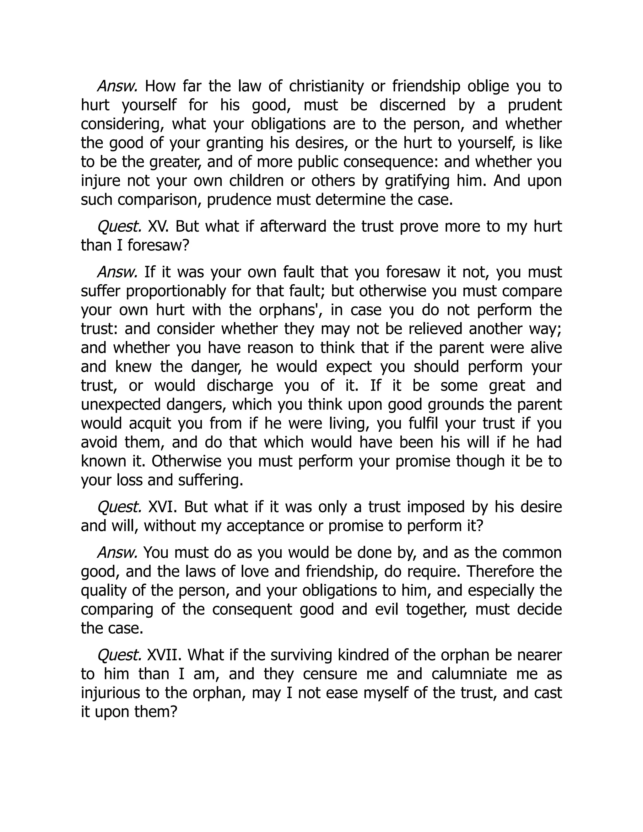 Answ. How far the law of christianity or friendship oblige you to
hurt yourself for his good, must be discerned by a prudent
considering, what your obligations are to the person, and whether
the good of your granting his desires, or the hurt to yourself, is like
to be the greater, and of more public consequence: and whether you
injure not your own children or others by gratifying him. And upon
such comparison, prudence must determine the case.
Quest. XV. But what if afterward the trust prove more to my hurt
than I foresaw?
Answ. If it was your own fault that you foresaw it not, you must
suffer proportionably for that fault; but otherwise you must compare
your own hurt with the orphans', in case you do not perform the
trust: and consider whether they may not be relieved another way;
and whether you have reason to think that if the parent were alive
and knew the danger, he would expect you should perform your
trust, or would discharge you of it. If it be some great and
unexpected dangers, which you think upon good grounds the parent
would acquit you from if he were living, you fulfil your trust if you
avoid them, and do that which would have been his will if he had
known it. Otherwise you must perform your promise though it be to
your loss and suffering.
Quest. XVI. But what if it was only a trust imposed by his desire
and will, without my acceptance or promise to perform it?
Answ. You must do as you would be done by, and as the common
good, and the laws of love and friendship, do require. Therefore the
quality of the person, and your obligations to him, and especially the
comparing of the consequent good and evil together, must decide
the case.
Quest. XVII. What if the surviving kindred of the orphan be nearer
to him than I am, and they censure me and calumniate me as
injurious to the orphan, may I not ease myself of the trust, and cast
it upon them?
 