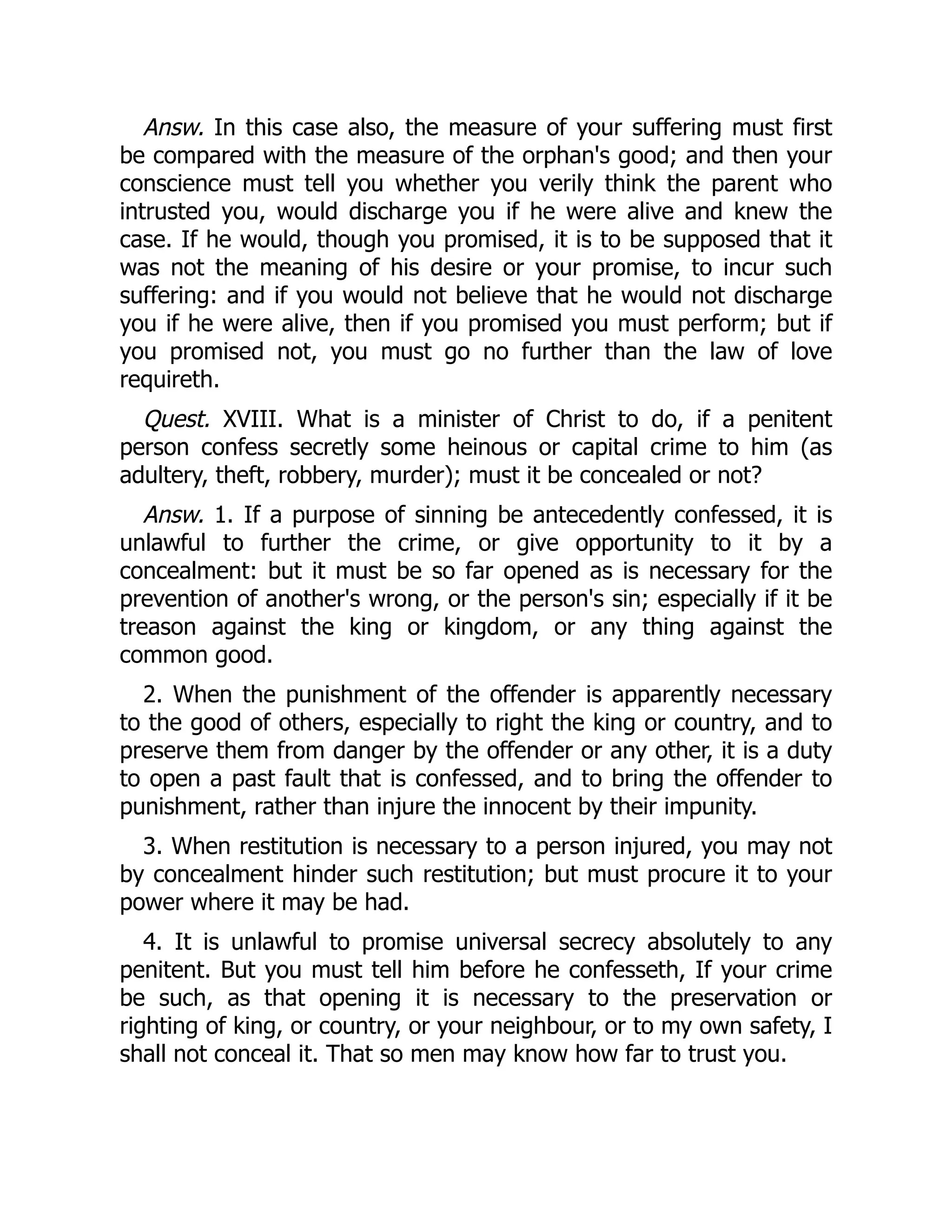 Answ. In this case also, the measure of your suffering must first
be compared with the measure of the orphan's good; and then your
conscience must tell you whether you verily think the parent who
intrusted you, would discharge you if he were alive and knew the
case. If he would, though you promised, it is to be supposed that it
was not the meaning of his desire or your promise, to incur such
suffering: and if you would not believe that he would not discharge
you if he were alive, then if you promised you must perform; but if
you promised not, you must go no further than the law of love
requireth.
Quest. XVIII. What is a minister of Christ to do, if a penitent
person confess secretly some heinous or capital crime to him (as
adultery, theft, robbery, murder); must it be concealed or not?
Answ. 1. If a purpose of sinning be antecedently confessed, it is
unlawful to further the crime, or give opportunity to it by a
concealment: but it must be so far opened as is necessary for the
prevention of another's wrong, or the person's sin; especially if it be
treason against the king or kingdom, or any thing against the
common good.
2. When the punishment of the offender is apparently necessary
to the good of others, especially to right the king or country, and to
preserve them from danger by the offender or any other, it is a duty
to open a past fault that is confessed, and to bring the offender to
punishment, rather than injure the innocent by their impunity.
3. When restitution is necessary to a person injured, you may not
by concealment hinder such restitution; but must procure it to your
power where it may be had.
4. It is unlawful to promise universal secrecy absolutely to any
penitent. But you must tell him before he confesseth, If your crime
be such, as that opening it is necessary to the preservation or
righting of king, or country, or your neighbour, or to my own safety, I
shall not conceal it. That so men may know how far to trust you.
 