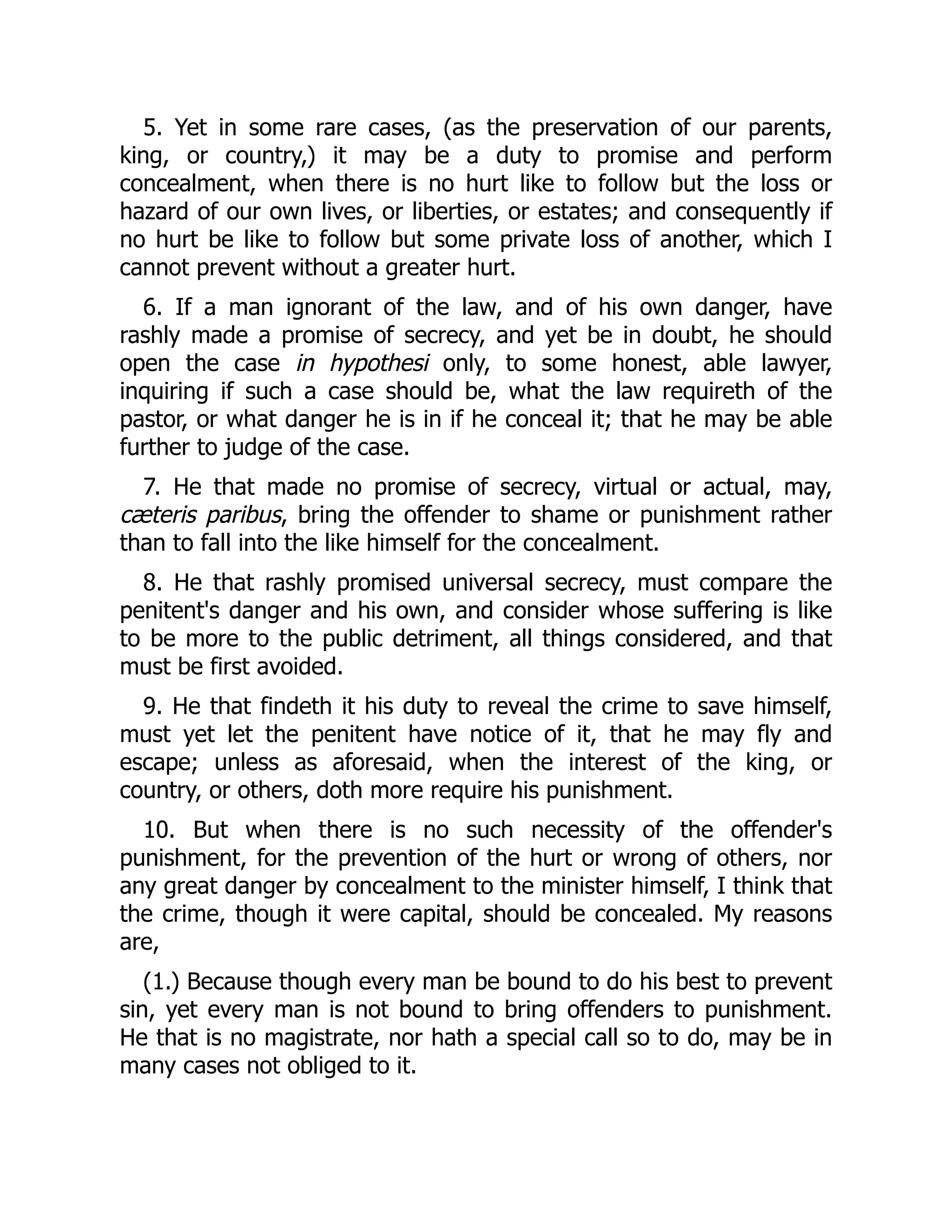 5. Yet in some rare cases, (as the preservation of our parents,
king, or country,) it may be a duty to promise and perform
concealment, when there is no hurt like to follow but the loss or
hazard of our own lives, or liberties, or estates; and consequently if
no hurt be like to follow but some private loss of another, which I
cannot prevent without a greater hurt.
6. If a man ignorant of the law, and of his own danger, have
rashly made a promise of secrecy, and yet be in doubt, he should
open the case in hypothesi only, to some honest, able lawyer,
inquiring if such a case should be, what the law requireth of the
pastor, or what danger he is in if he conceal it; that he may be able
further to judge of the case.
7. He that made no promise of secrecy, virtual or actual, may,
cæteris paribus, bring the offender to shame or punishment rather
than to fall into the like himself for the concealment.
8. He that rashly promised universal secrecy, must compare the
penitent's danger and his own, and consider whose suffering is like
to be more to the public detriment, all things considered, and that
must be first avoided.
9. He that findeth it his duty to reveal the crime to save himself,
must yet let the penitent have notice of it, that he may fly and
escape; unless as aforesaid, when the interest of the king, or
country, or others, doth more require his punishment.
10. But when there is no such necessity of the offender's
punishment, for the prevention of the hurt or wrong of others, nor
any great danger by concealment to the minister himself, I think that
the crime, though it were capital, should be concealed. My reasons
are,
(1.) Because though every man be bound to do his best to prevent
sin, yet every man is not bound to bring offenders to punishment.
He that is no magistrate, nor hath a special call so to do, may be in
many cases not obliged to it.
 