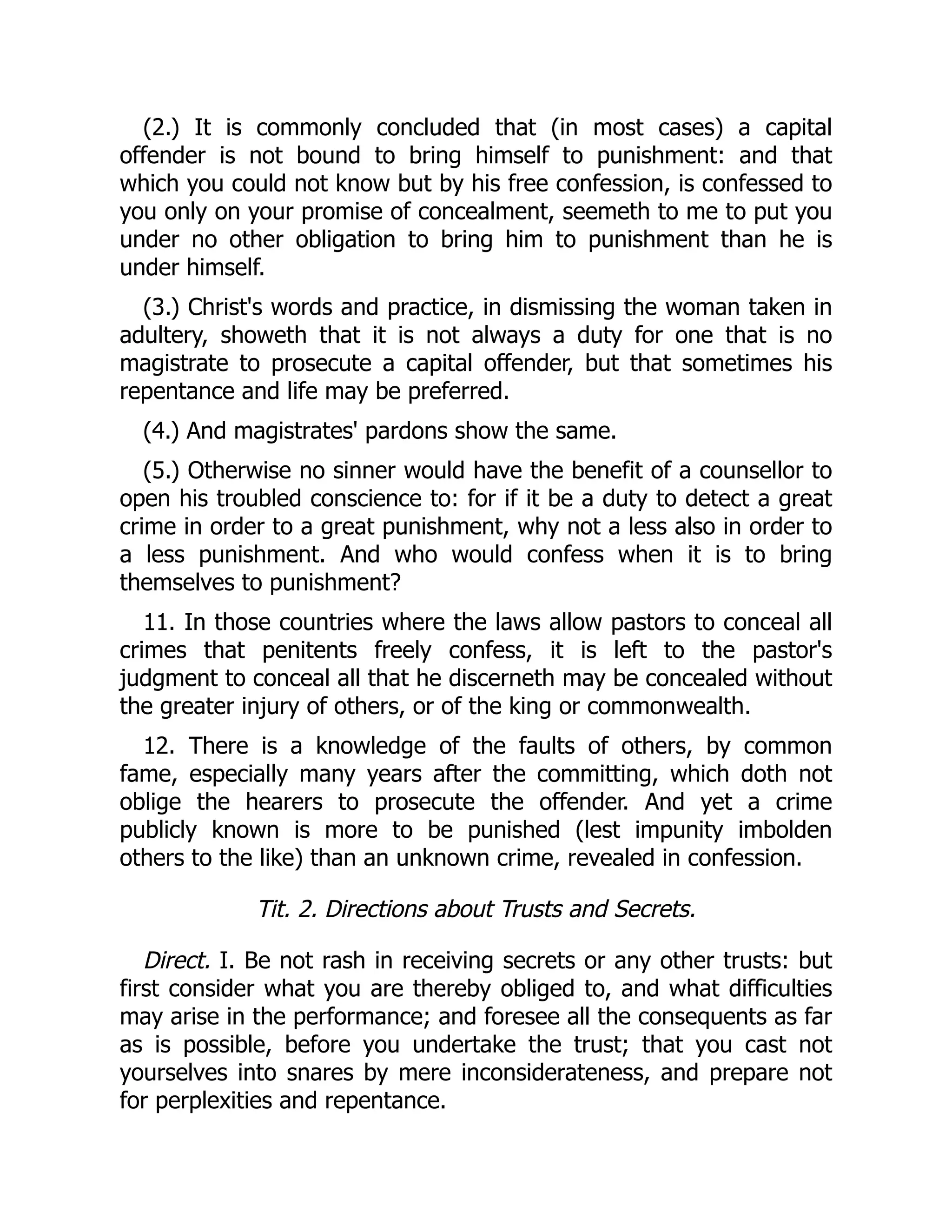 (2.) It is commonly concluded that (in most cases) a capital
offender is not bound to bring himself to punishment: and that
which you could not know but by his free confession, is confessed to
you only on your promise of concealment, seemeth to me to put you
under no other obligation to bring him to punishment than he is
under himself.
(3.) Christ's words and practice, in dismissing the woman taken in
adultery, showeth that it is not always a duty for one that is no
magistrate to prosecute a capital offender, but that sometimes his
repentance and life may be preferred.
(4.) And magistrates' pardons show the same.
(5.) Otherwise no sinner would have the benefit of a counsellor to
open his troubled conscience to: for if it be a duty to detect a great
crime in order to a great punishment, why not a less also in order to
a less punishment. And who would confess when it is to bring
themselves to punishment?
11. In those countries where the laws allow pastors to conceal all
crimes that penitents freely confess, it is left to the pastor's
judgment to conceal all that he discerneth may be concealed without
the greater injury of others, or of the king or commonwealth.
12. There is a knowledge of the faults of others, by common
fame, especially many years after the committing, which doth not
oblige the hearers to prosecute the offender. And yet a crime
publicly known is more to be punished (lest impunity imbolden
others to the like) than an unknown crime, revealed in confession.
Tit. 2. Directions about Trusts and Secrets.
Direct. I. Be not rash in receiving secrets or any other trusts: but
first consider what you are thereby obliged to, and what difficulties
may arise in the performance; and foresee all the consequents as far
as is possible, before you undertake the trust; that you cast not
yourselves into snares by mere inconsiderateness, and prepare not
for perplexities and repentance.
 