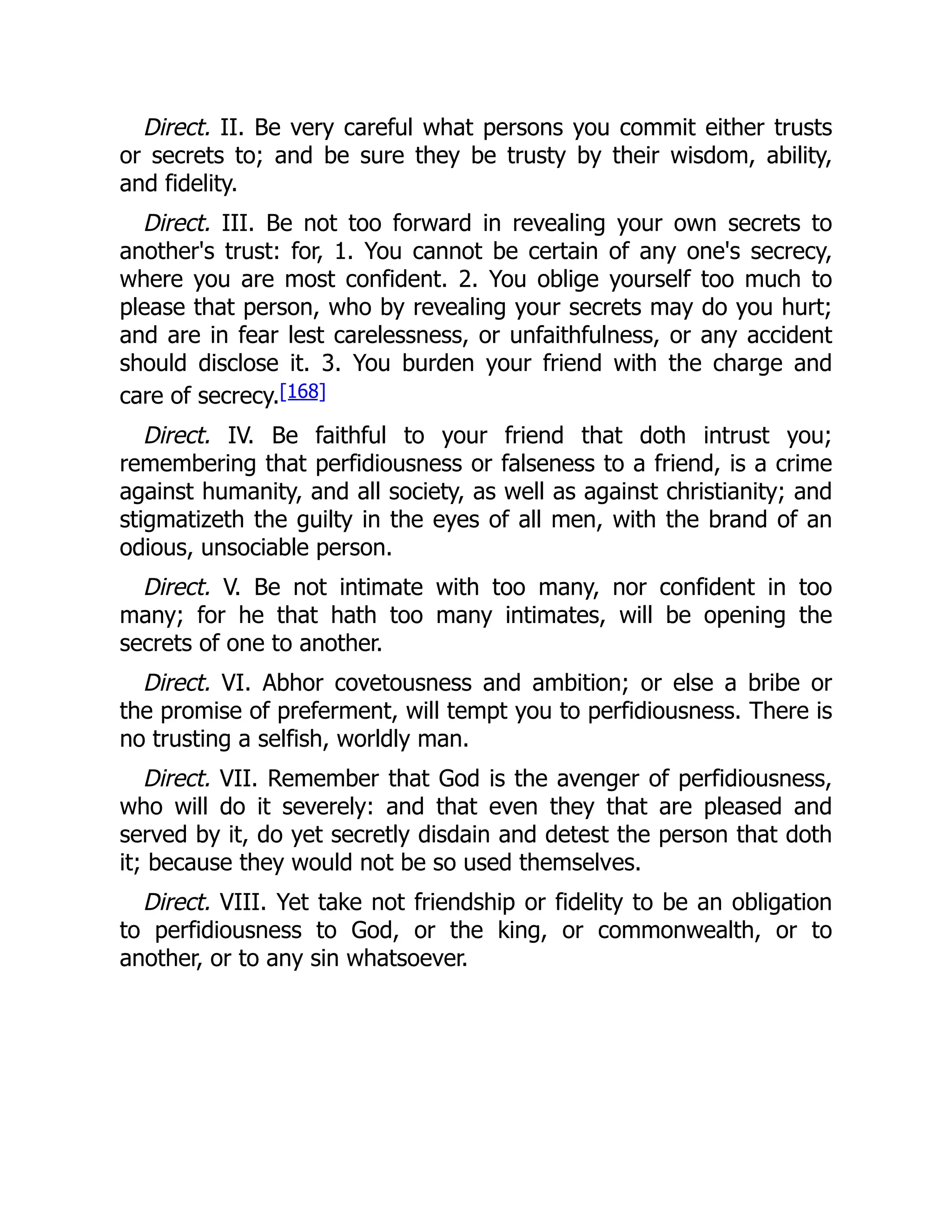 Direct. II. Be very careful what persons you commit either trusts
or secrets to; and be sure they be trusty by their wisdom, ability,
and fidelity.
Direct. III. Be not too forward in revealing your own secrets to
another's trust: for, 1. You cannot be certain of any one's secrecy,
where you are most confident. 2. You oblige yourself too much to
please that person, who by revealing your secrets may do you hurt;
and are in fear lest carelessness, or unfaithfulness, or any accident
should disclose it. 3. You burden your friend with the charge and
care of secrecy.[168]
Direct. IV. Be faithful to your friend that doth intrust you;
remembering that perfidiousness or falseness to a friend, is a crime
against humanity, and all society, as well as against christianity; and
stigmatizeth the guilty in the eyes of all men, with the brand of an
odious, unsociable person.
Direct. V. Be not intimate with too many, nor confident in too
many; for he that hath too many intimates, will be opening the
secrets of one to another.
Direct. VI. Abhor covetousness and ambition; or else a bribe or
the promise of preferment, will tempt you to perfidiousness. There is
no trusting a selfish, worldly man.
Direct. VII. Remember that God is the avenger of perfidiousness,
who will do it severely: and that even they that are pleased and
served by it, do yet secretly disdain and detest the person that doth
it; because they would not be so used themselves.
Direct. VIII. Yet take not friendship or fidelity to be an obligation
to perfidiousness to God, or the king, or commonwealth, or to
another, or to any sin whatsoever.
 