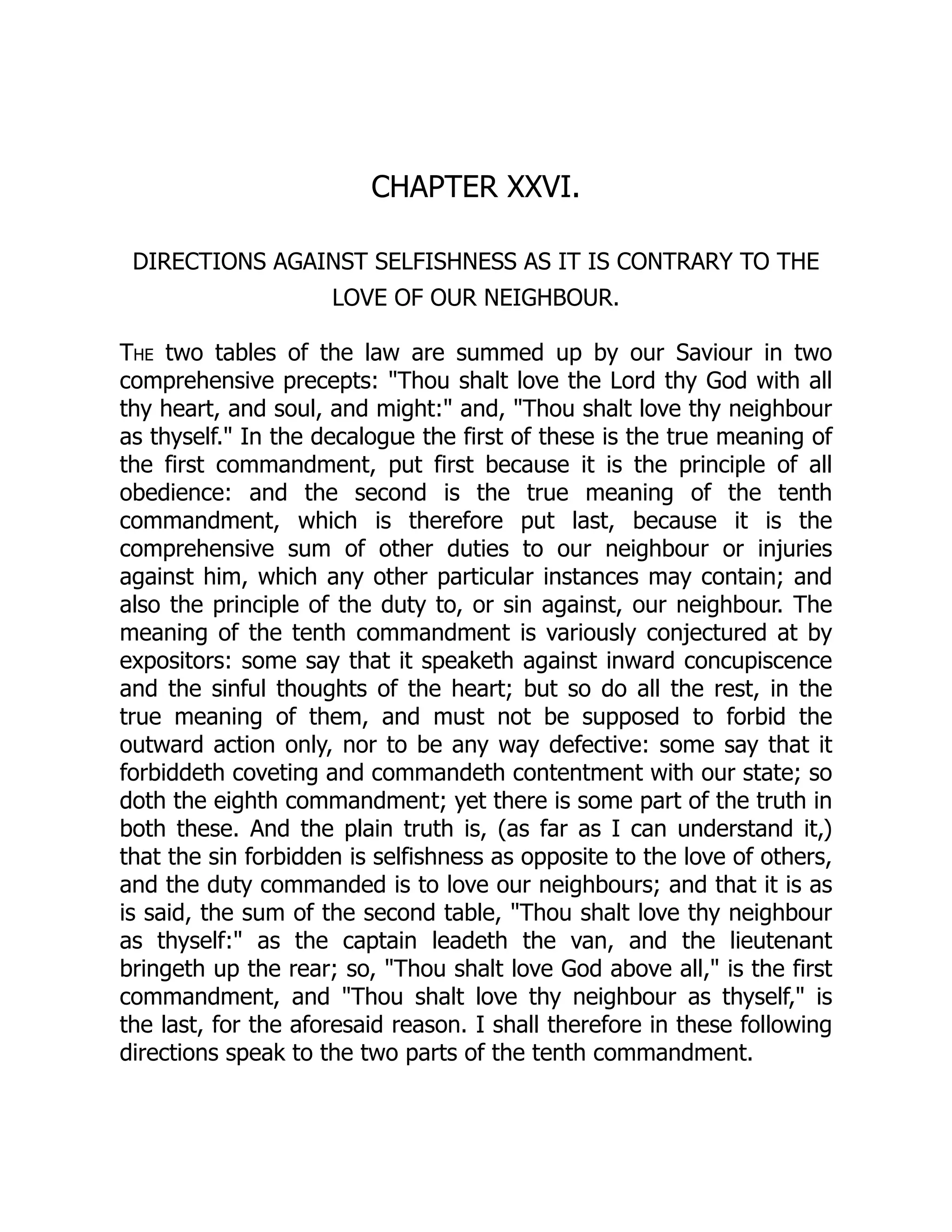 CHAPTER XXVI.
DIRECTIONS AGAINST SELFISHNESS AS IT IS CONTRARY TO THE
LOVE OF OUR NEIGHBOUR.
The two tables of the law are summed up by our Saviour in two
comprehensive precepts: "Thou shalt love the Lord thy God with all
thy heart, and soul, and might:" and, "Thou shalt love thy neighbour
as thyself." In the decalogue the first of these is the true meaning of
the first commandment, put first because it is the principle of all
obedience: and the second is the true meaning of the tenth
commandment, which is therefore put last, because it is the
comprehensive sum of other duties to our neighbour or injuries
against him, which any other particular instances may contain; and
also the principle of the duty to, or sin against, our neighbour. The
meaning of the tenth commandment is variously conjectured at by
expositors: some say that it speaketh against inward concupiscence
and the sinful thoughts of the heart; but so do all the rest, in the
true meaning of them, and must not be supposed to forbid the
outward action only, nor to be any way defective: some say that it
forbiddeth coveting and commandeth contentment with our state; so
doth the eighth commandment; yet there is some part of the truth in
both these. And the plain truth is, (as far as I can understand it,)
that the sin forbidden is selfishness as opposite to the love of others,
and the duty commanded is to love our neighbours; and that it is as
is said, the sum of the second table, "Thou shalt love thy neighbour
as thyself:" as the captain leadeth the van, and the lieutenant
bringeth up the rear; so, "Thou shalt love God above all," is the first
commandment, and "Thou shalt love thy neighbour as thyself," is
the last, for the aforesaid reason. I shall therefore in these following
directions speak to the two parts of the tenth commandment.
 