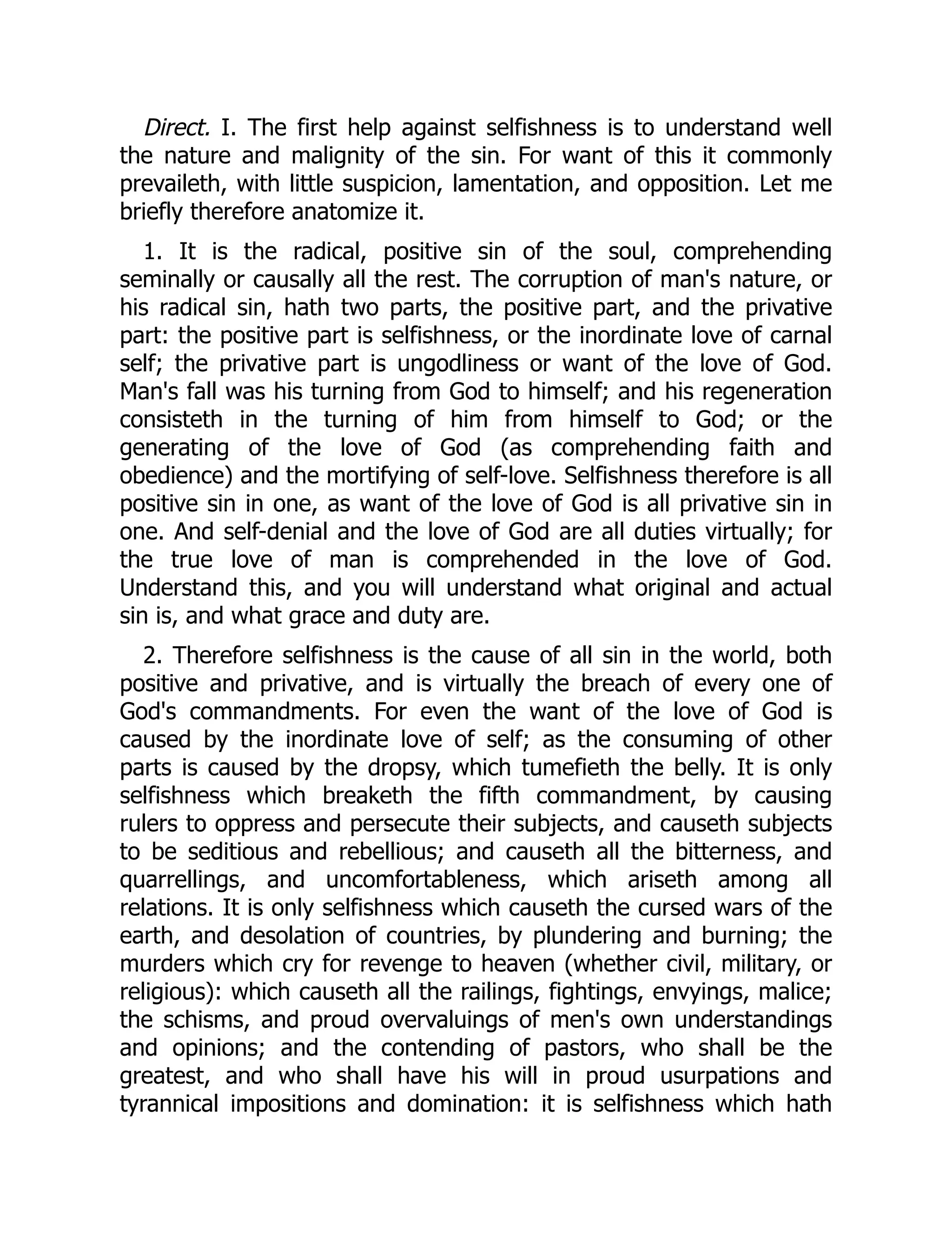 Direct. I. The first help against selfishness is to understand well
the nature and malignity of the sin. For want of this it commonly
prevaileth, with little suspicion, lamentation, and opposition. Let me
briefly therefore anatomize it.
1. It is the radical, positive sin of the soul, comprehending
seminally or causally all the rest. The corruption of man's nature, or
his radical sin, hath two parts, the positive part, and the privative
part: the positive part is selfishness, or the inordinate love of carnal
self; the privative part is ungodliness or want of the love of God.
Man's fall was his turning from God to himself; and his regeneration
consisteth in the turning of him from himself to God; or the
generating of the love of God (as comprehending faith and
obedience) and the mortifying of self-love. Selfishness therefore is all
positive sin in one, as want of the love of God is all privative sin in
one. And self-denial and the love of God are all duties virtually; for
the true love of man is comprehended in the love of God.
Understand this, and you will understand what original and actual
sin is, and what grace and duty are.
2. Therefore selfishness is the cause of all sin in the world, both
positive and privative, and is virtually the breach of every one of
God's commandments. For even the want of the love of God is
caused by the inordinate love of self; as the consuming of other
parts is caused by the dropsy, which tumefieth the belly. It is only
selfishness which breaketh the fifth commandment, by causing
rulers to oppress and persecute their subjects, and causeth subjects
to be seditious and rebellious; and causeth all the bitterness, and
quarrellings, and uncomfortableness, which ariseth among all
relations. It is only selfishness which causeth the cursed wars of the
earth, and desolation of countries, by plundering and burning; the
murders which cry for revenge to heaven (whether civil, military, or
religious): which causeth all the railings, fightings, envyings, malice;
the schisms, and proud overvaluings of men's own understandings
and opinions; and the contending of pastors, who shall be the
greatest, and who shall have his will in proud usurpations and
tyrannical impositions and domination: it is selfishness which hath
 