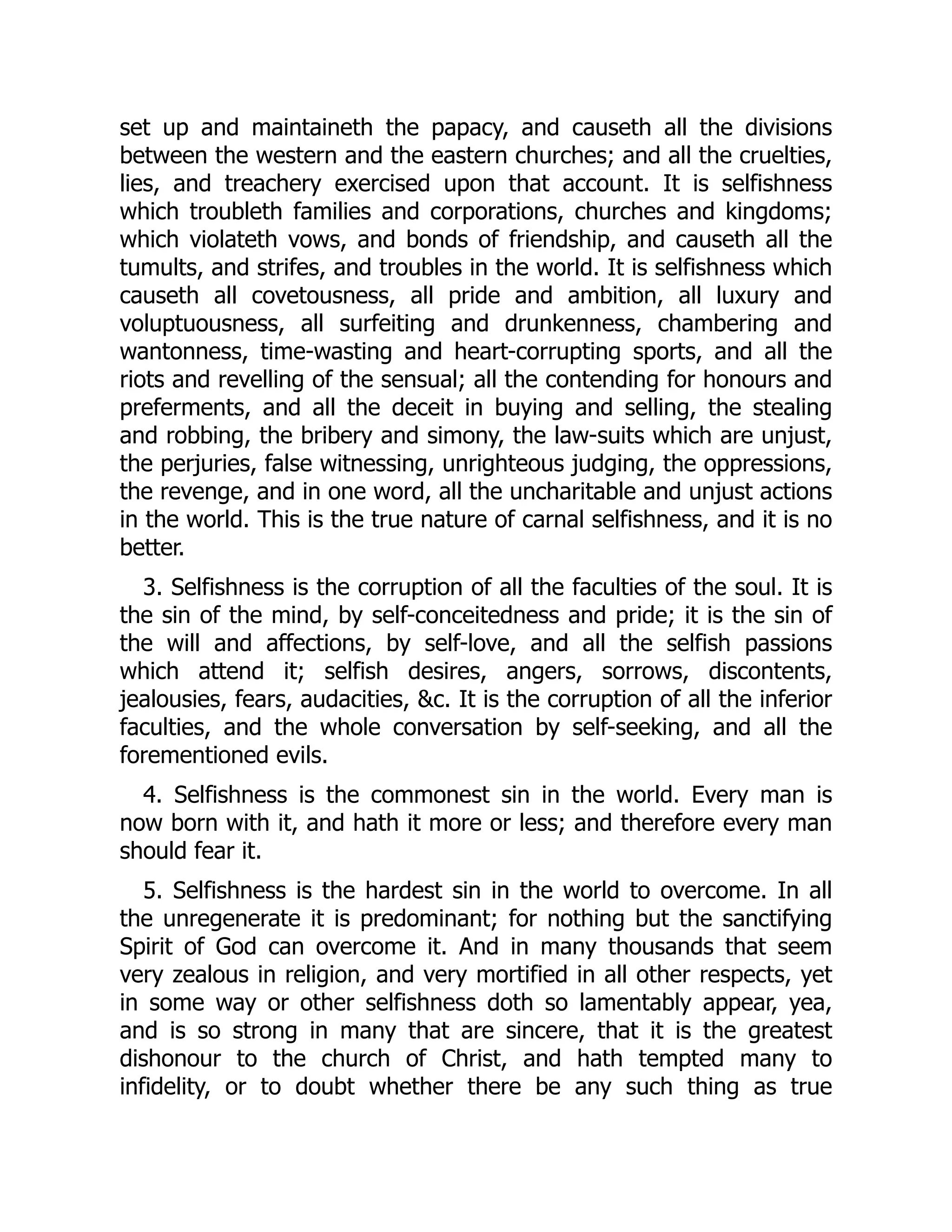set up and maintaineth the papacy, and causeth all the divisions
between the western and the eastern churches; and all the cruelties,
lies, and treachery exercised upon that account. It is selfishness
which troubleth families and corporations, churches and kingdoms;
which violateth vows, and bonds of friendship, and causeth all the
tumults, and strifes, and troubles in the world. It is selfishness which
causeth all covetousness, all pride and ambition, all luxury and
voluptuousness, all surfeiting and drunkenness, chambering and
wantonness, time-wasting and heart-corrupting sports, and all the
riots and revelling of the sensual; all the contending for honours and
preferments, and all the deceit in buying and selling, the stealing
and robbing, the bribery and simony, the law-suits which are unjust,
the perjuries, false witnessing, unrighteous judging, the oppressions,
the revenge, and in one word, all the uncharitable and unjust actions
in the world. This is the true nature of carnal selfishness, and it is no
better.
3. Selfishness is the corruption of all the faculties of the soul. It is
the sin of the mind, by self-conceitedness and pride; it is the sin of
the will and affections, by self-love, and all the selfish passions
which attend it; selfish desires, angers, sorrows, discontents,
jealousies, fears, audacities, &c. It is the corruption of all the inferior
faculties, and the whole conversation by self-seeking, and all the
forementioned evils.
4. Selfishness is the commonest sin in the world. Every man is
now born with it, and hath it more or less; and therefore every man
should fear it.
5. Selfishness is the hardest sin in the world to overcome. In all
the unregenerate it is predominant; for nothing but the sanctifying
Spirit of God can overcome it. And in many thousands that seem
very zealous in religion, and very mortified in all other respects, yet
in some way or other selfishness doth so lamentably appear, yea,
and is so strong in many that are sincere, that it is the greatest
dishonour to the church of Christ, and hath tempted many to
infidelity, or to doubt whether there be any such thing as true
 