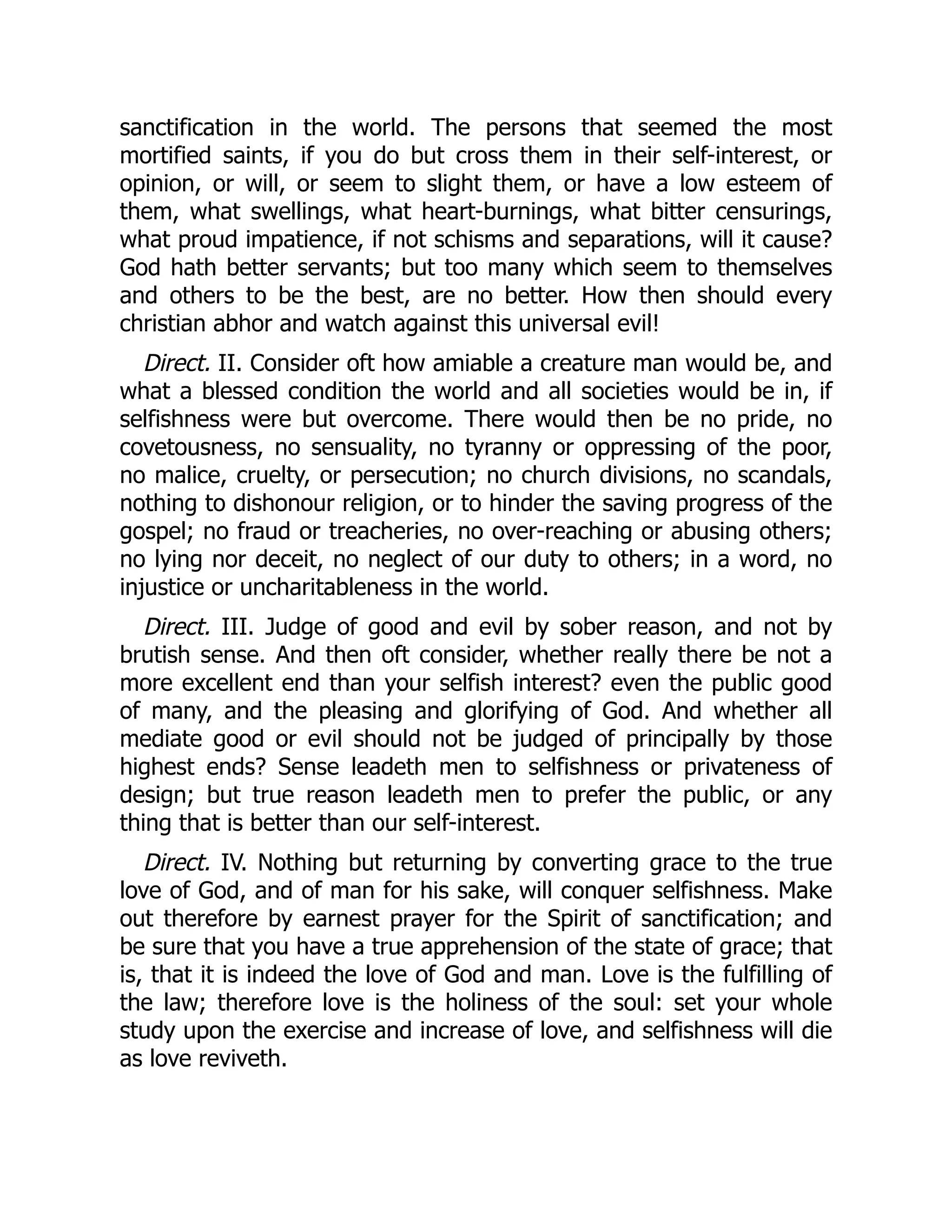 sanctification in the world. The persons that seemed the most
mortified saints, if you do but cross them in their self-interest, or
opinion, or will, or seem to slight them, or have a low esteem of
them, what swellings, what heart-burnings, what bitter censurings,
what proud impatience, if not schisms and separations, will it cause?
God hath better servants; but too many which seem to themselves
and others to be the best, are no better. How then should every
christian abhor and watch against this universal evil!
Direct. II. Consider oft how amiable a creature man would be, and
what a blessed condition the world and all societies would be in, if
selfishness were but overcome. There would then be no pride, no
covetousness, no sensuality, no tyranny or oppressing of the poor,
no malice, cruelty, or persecution; no church divisions, no scandals,
nothing to dishonour religion, or to hinder the saving progress of the
gospel; no fraud or treacheries, no over-reaching or abusing others;
no lying nor deceit, no neglect of our duty to others; in a word, no
injustice or uncharitableness in the world.
Direct. III. Judge of good and evil by sober reason, and not by
brutish sense. And then oft consider, whether really there be not a
more excellent end than your selfish interest? even the public good
of many, and the pleasing and glorifying of God. And whether all
mediate good or evil should not be judged of principally by those
highest ends? Sense leadeth men to selfishness or privateness of
design; but true reason leadeth men to prefer the public, or any
thing that is better than our self-interest.
Direct. IV. Nothing but returning by converting grace to the true
love of God, and of man for his sake, will conquer selfishness. Make
out therefore by earnest prayer for the Spirit of sanctification; and
be sure that you have a true apprehension of the state of grace; that
is, that it is indeed the love of God and man. Love is the fulfilling of
the law; therefore love is the holiness of the soul: set your whole
study upon the exercise and increase of love, and selfishness will die
as love reviveth.
 