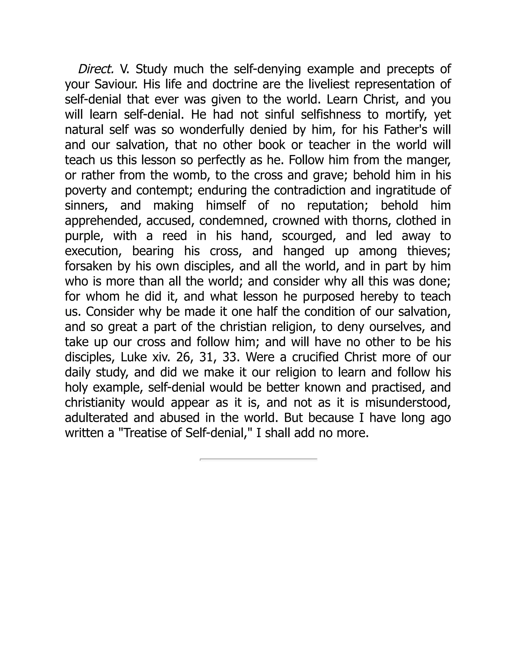 Direct. V. Study much the self-denying example and precepts of
your Saviour. His life and doctrine are the liveliest representation of
self-denial that ever was given to the world. Learn Christ, and you
will learn self-denial. He had not sinful selfishness to mortify, yet
natural self was so wonderfully denied by him, for his Father's will
and our salvation, that no other book or teacher in the world will
teach us this lesson so perfectly as he. Follow him from the manger,
or rather from the womb, to the cross and grave; behold him in his
poverty and contempt; enduring the contradiction and ingratitude of
sinners, and making himself of no reputation; behold him
apprehended, accused, condemned, crowned with thorns, clothed in
purple, with a reed in his hand, scourged, and led away to
execution, bearing his cross, and hanged up among thieves;
forsaken by his own disciples, and all the world, and in part by him
who is more than all the world; and consider why all this was done;
for whom he did it, and what lesson he purposed hereby to teach
us. Consider why be made it one half the condition of our salvation,
and so great a part of the christian religion, to deny ourselves, and
take up our cross and follow him; and will have no other to be his
disciples, Luke xiv. 26, 31, 33. Were a crucified Christ more of our
daily study, and did we make it our religion to learn and follow his
holy example, self-denial would be better known and practised, and
christianity would appear as it is, and not as it is misunderstood,
adulterated and abused in the world. But because I have long ago
written a "Treatise of Self-denial," I shall add no more.
 