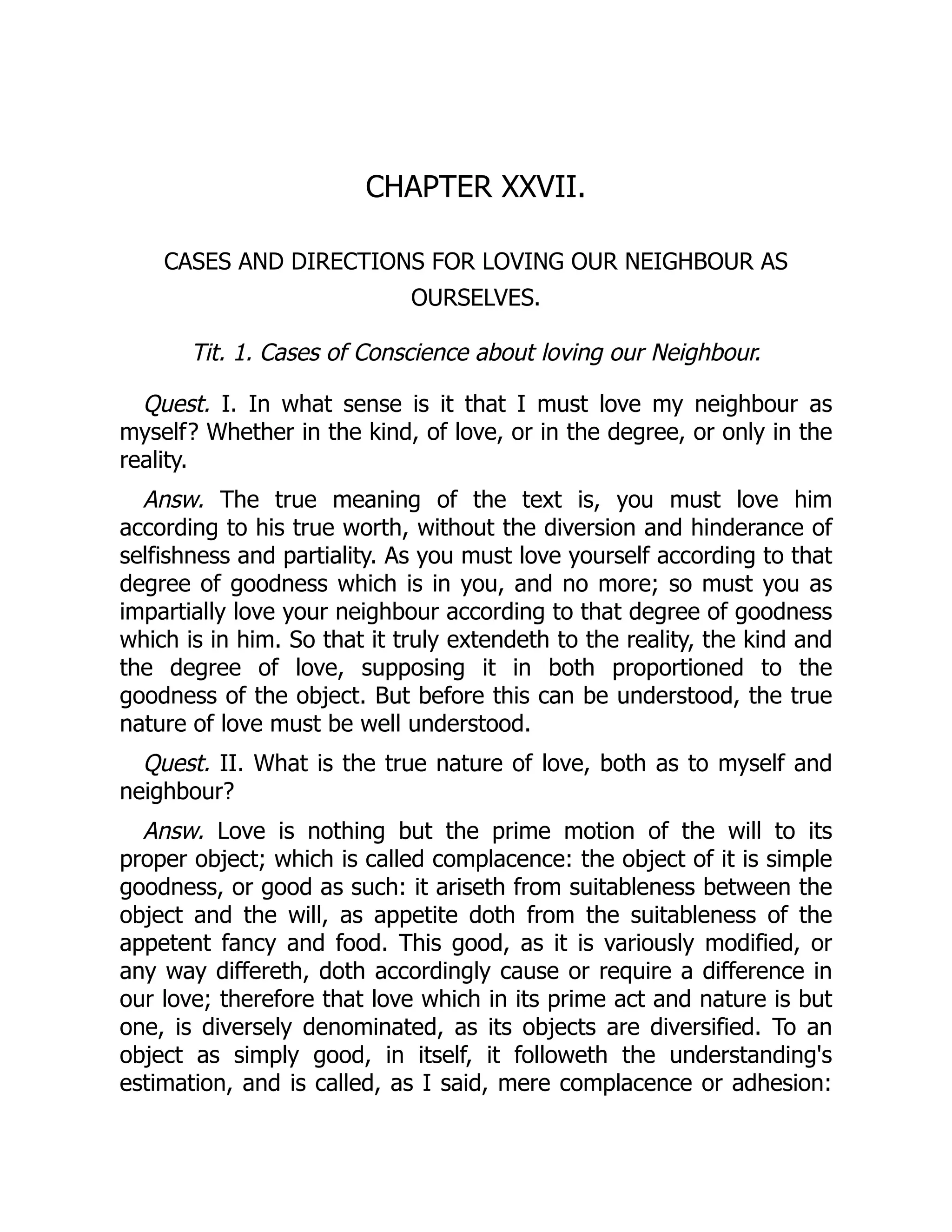 CHAPTER XXVII.
CASES AND DIRECTIONS FOR LOVING OUR NEIGHBOUR AS
OURSELVES.
Tit. 1. Cases of Conscience about loving our Neighbour.
Quest. I. In what sense is it that I must love my neighbour as
myself? Whether in the kind, of love, or in the degree, or only in the
reality.
Answ. The true meaning of the text is, you must love him
according to his true worth, without the diversion and hinderance of
selfishness and partiality. As you must love yourself according to that
degree of goodness which is in you, and no more; so must you as
impartially love your neighbour according to that degree of goodness
which is in him. So that it truly extendeth to the reality, the kind and
the degree of love, supposing it in both proportioned to the
goodness of the object. But before this can be understood, the true
nature of love must be well understood.
Quest. II. What is the true nature of love, both as to myself and
neighbour?
Answ. Love is nothing but the prime motion of the will to its
proper object; which is called complacence: the object of it is simple
goodness, or good as such: it ariseth from suitableness between the
object and the will, as appetite doth from the suitableness of the
appetent fancy and food. This good, as it is variously modified, or
any way differeth, doth accordingly cause or require a difference in
our love; therefore that love which in its prime act and nature is but
one, is diversely denominated, as its objects are diversified. To an
object as simply good, in itself, it followeth the understanding's
estimation, and is called, as I said, mere complacence or adhesion:
 