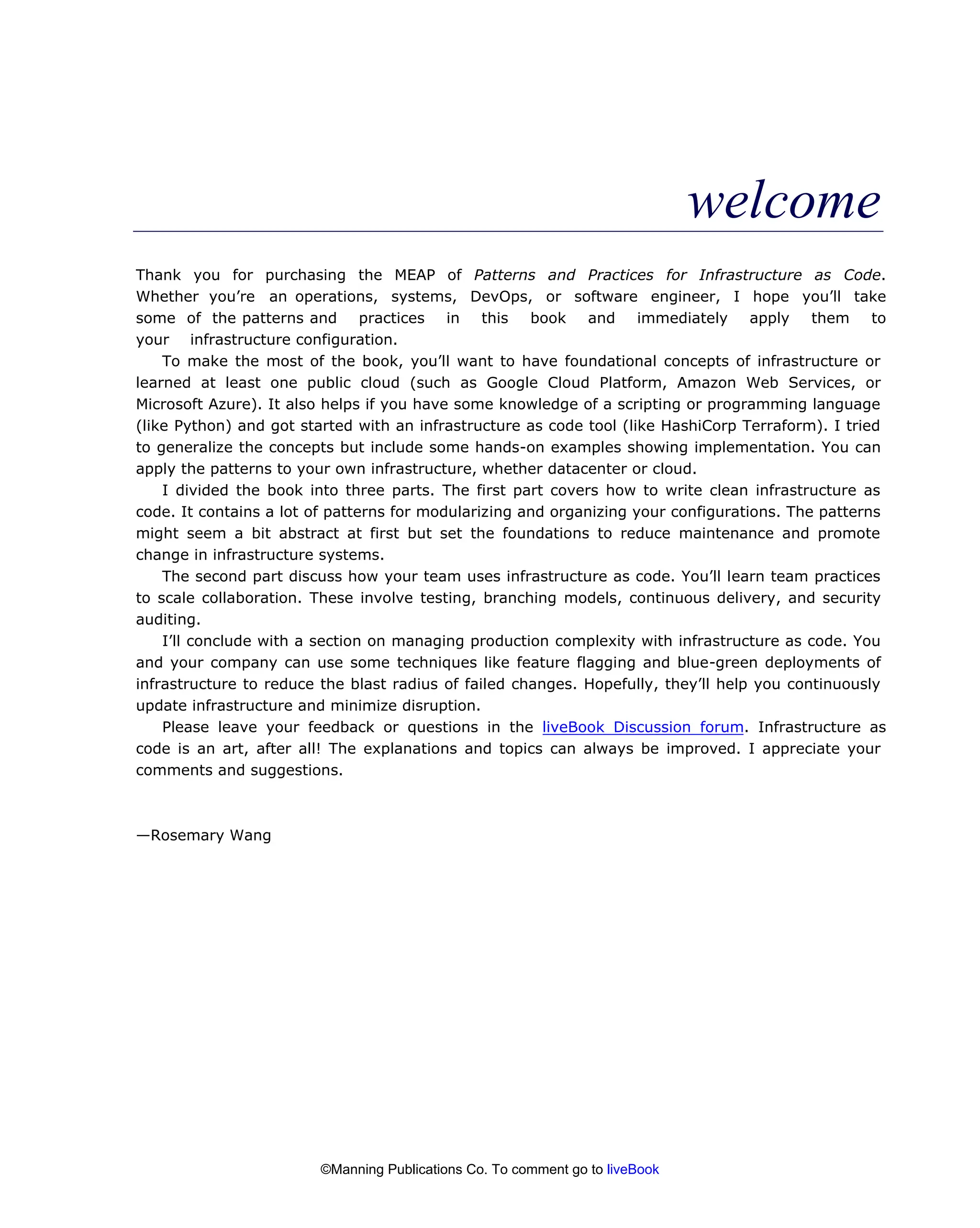 welcome
Thank you for purchasing the MEAP of Patterns and Practices for Infrastructure as Code.
Whether you’re an operations, systems, DevOps, or software engineer, I hope you’ll take
some of the patterns and practices in this book and immediately apply them to
your infrastructure configuration.
To make the most of the book, you’ll want to have foundational concepts of infrastructure or
learned at least one public cloud (such as Google Cloud Platform, Amazon Web Services, or
Microsoft Azure). It also helps if you have some knowledge of a scripting or programming language
(like Python) and got started with an infrastructure as code tool (like HashiCorp Terraform). I tried
to generalize the concepts but include some hands-on examples showing implementation. You can
apply the patterns to your own infrastructure, whether datacenter or cloud.
I divided the book into three parts. The first part covers how to write clean infrastructure as
code. It contains a lot of patterns for modularizing and organizing your configurations. The patterns
might seem a bit abstract at first but set the foundations to reduce maintenance and promote
change in infrastructure systems.
The second part discuss how your team uses infrastructure as code. You’ll learn team practices
to scale collaboration. These involve testing, branching models, continuous delivery, and security
auditing.
I’ll conclude with a section on managing production complexity with infrastructure as code. You
and your company can use some techniques like feature flagging and blue-green deployments of
infrastructure to reduce the blast radius of failed changes. Hopefully, they’ll help you continuously
update infrastructure and minimize disruption.
Please leave your feedback or questions in the liveBook Discussion forum. Infrastructure as
code is an art, after all! The explanations and topics can always be improved. I appreciate your
comments and suggestions.
—Rosemary Wang
©Manning Publications Co. To comment go to liveBook
 