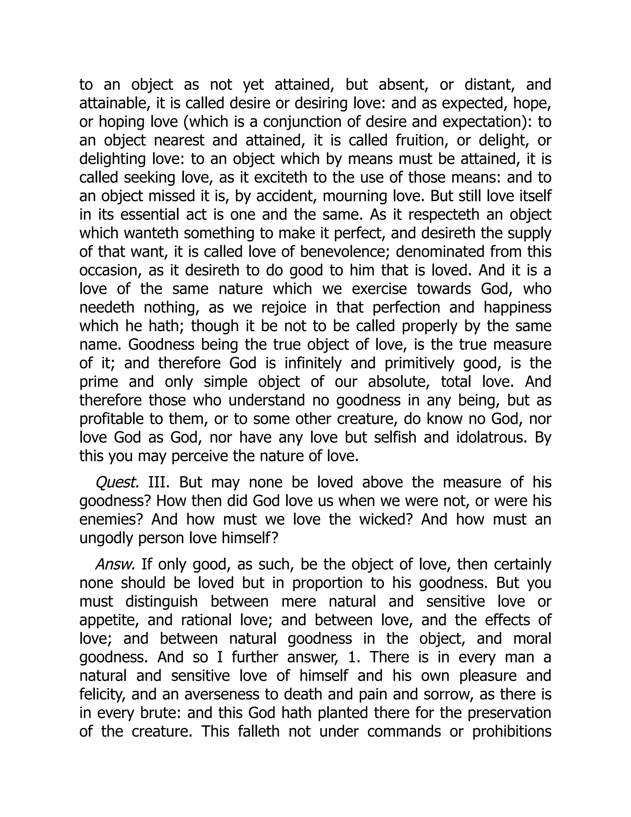 to an object as not yet attained, but absent, or distant, and
attainable, it is called desire or desiring love: and as expected, hope,
or hoping love (which is a conjunction of desire and expectation): to
an object nearest and attained, it is called fruition, or delight, or
delighting love: to an object which by means must be attained, it is
called seeking love, as it exciteth to the use of those means: and to
an object missed it is, by accident, mourning love. But still love itself
in its essential act is one and the same. As it respecteth an object
which wanteth something to make it perfect, and desireth the supply
of that want, it is called love of benevolence; denominated from this
occasion, as it desireth to do good to him that is loved. And it is a
love of the same nature which we exercise towards God, who
needeth nothing, as we rejoice in that perfection and happiness
which he hath; though it be not to be called properly by the same
name. Goodness being the true object of love, is the true measure
of it; and therefore God is infinitely and primitively good, is the
prime and only simple object of our absolute, total love. And
therefore those who understand no goodness in any being, but as
profitable to them, or to some other creature, do know no God, nor
love God as God, nor have any love but selfish and idolatrous. By
this you may perceive the nature of love.
Quest. III. But may none be loved above the measure of his
goodness? How then did God love us when we were not, or were his
enemies? And how must we love the wicked? And how must an
ungodly person love himself?
Answ. If only good, as such, be the object of love, then certainly
none should be loved but in proportion to his goodness. But you
must distinguish between mere natural and sensitive love or
appetite, and rational love; and between love, and the effects of
love; and between natural goodness in the object, and moral
goodness. And so I further answer, 1. There is in every man a
natural and sensitive love of himself and his own pleasure and
felicity, and an averseness to death and pain and sorrow, as there is
in every brute: and this God hath planted there for the preservation
of the creature. This falleth not under commands or prohibitions
 