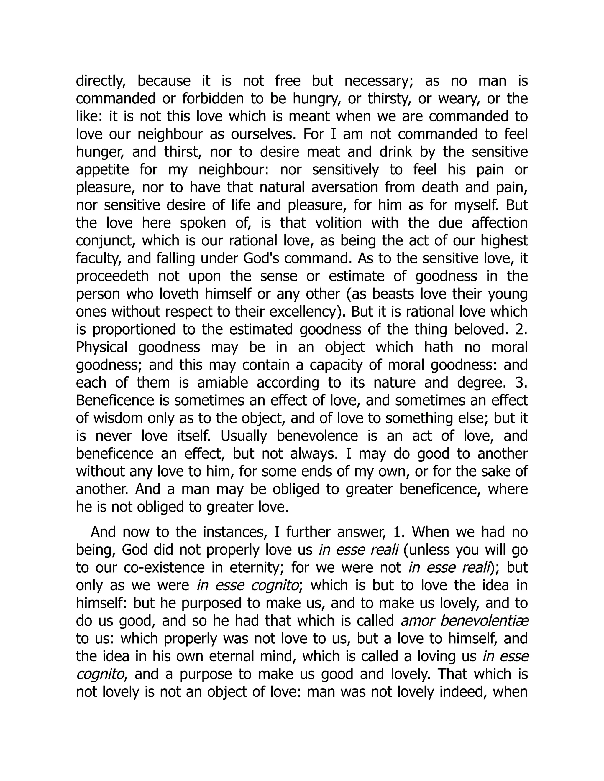 directly, because it is not free but necessary; as no man is
commanded or forbidden to be hungry, or thirsty, or weary, or the
like: it is not this love which is meant when we are commanded to
love our neighbour as ourselves. For I am not commanded to feel
hunger, and thirst, nor to desire meat and drink by the sensitive
appetite for my neighbour: nor sensitively to feel his pain or
pleasure, nor to have that natural aversation from death and pain,
nor sensitive desire of life and pleasure, for him as for myself. But
the love here spoken of, is that volition with the due affection
conjunct, which is our rational love, as being the act of our highest
faculty, and falling under God's command. As to the sensitive love, it
proceedeth not upon the sense or estimate of goodness in the
person who loveth himself or any other (as beasts love their young
ones without respect to their excellency). But it is rational love which
is proportioned to the estimated goodness of the thing beloved. 2.
Physical goodness may be in an object which hath no moral
goodness; and this may contain a capacity of moral goodness: and
each of them is amiable according to its nature and degree. 3.
Beneficence is sometimes an effect of love, and sometimes an effect
of wisdom only as to the object, and of love to something else; but it
is never love itself. Usually benevolence is an act of love, and
beneficence an effect, but not always. I may do good to another
without any love to him, for some ends of my own, or for the sake of
another. And a man may be obliged to greater beneficence, where
he is not obliged to greater love.
And now to the instances, I further answer, 1. When we had no
being, God did not properly love us in esse reali (unless you will go
to our co-existence in eternity; for we were not in esse reali); but
only as we were in esse cognito; which is but to love the idea in
himself: but he purposed to make us, and to make us lovely, and to
do us good, and so he had that which is called amor benevolentiæ
to us: which properly was not love to us, but a love to himself, and
the idea in his own eternal mind, which is called a loving us in esse
cognito, and a purpose to make us good and lovely. That which is
not lovely is not an object of love: man was not lovely indeed, when
 