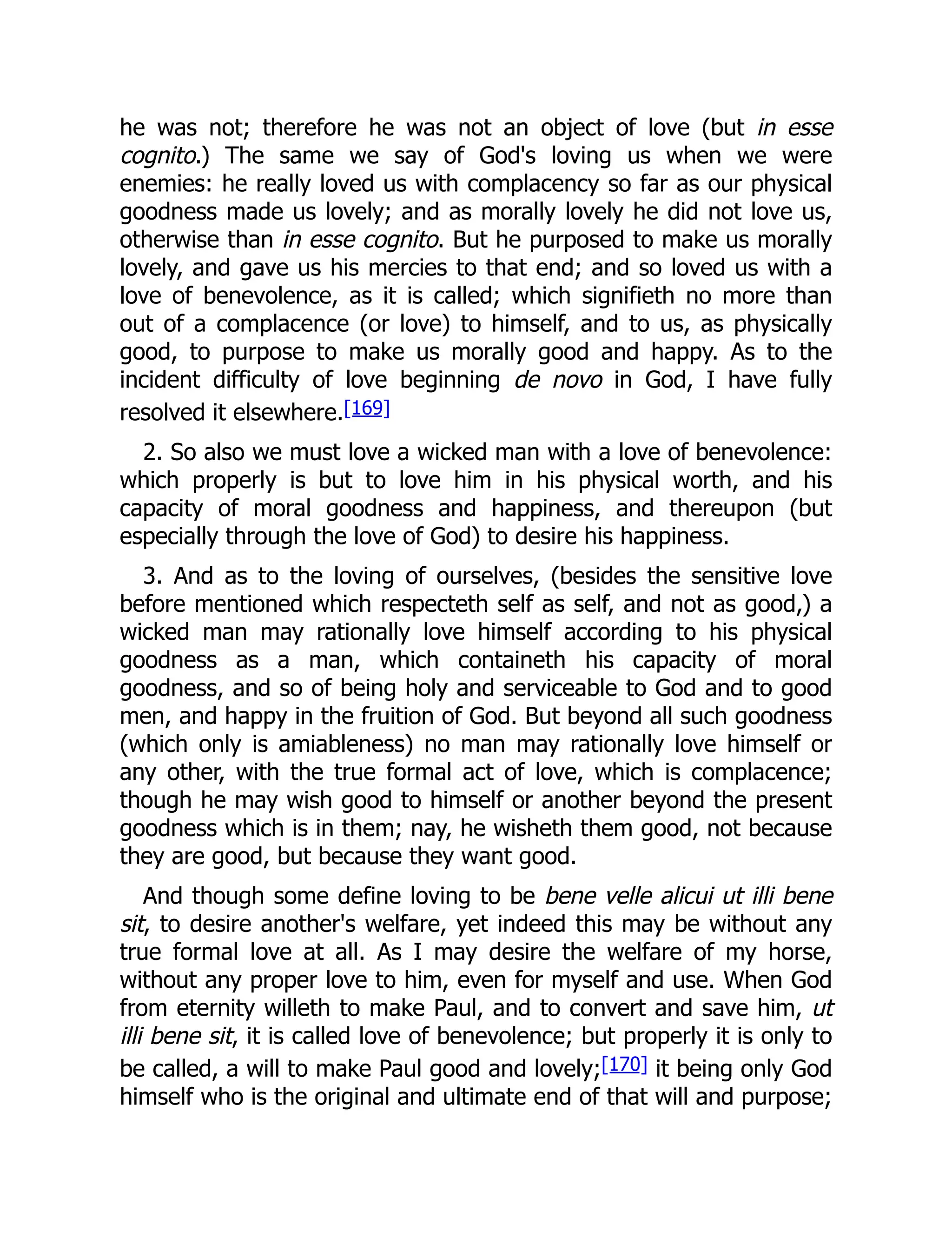 he was not; therefore he was not an object of love (but in esse
cognito.) The same we say of God's loving us when we were
enemies: he really loved us with complacency so far as our physical
goodness made us lovely; and as morally lovely he did not love us,
otherwise than in esse cognito. But he purposed to make us morally
lovely, and gave us his mercies to that end; and so loved us with a
love of benevolence, as it is called; which signifieth no more than
out of a complacence (or love) to himself, and to us, as physically
good, to purpose to make us morally good and happy. As to the
incident difficulty of love beginning de novo in God, I have fully
resolved it elsewhere.[169]
2. So also we must love a wicked man with a love of benevolence:
which properly is but to love him in his physical worth, and his
capacity of moral goodness and happiness, and thereupon (but
especially through the love of God) to desire his happiness.
3. And as to the loving of ourselves, (besides the sensitive love
before mentioned which respecteth self as self, and not as good,) a
wicked man may rationally love himself according to his physical
goodness as a man, which containeth his capacity of moral
goodness, and so of being holy and serviceable to God and to good
men, and happy in the fruition of God. But beyond all such goodness
(which only is amiableness) no man may rationally love himself or
any other, with the true formal act of love, which is complacence;
though he may wish good to himself or another beyond the present
goodness which is in them; nay, he wisheth them good, not because
they are good, but because they want good.
And though some define loving to be bene velle alicui ut illi bene
sit, to desire another's welfare, yet indeed this may be without any
true formal love at all. As I may desire the welfare of my horse,
without any proper love to him, even for myself and use. When God
from eternity willeth to make Paul, and to convert and save him, ut
illi bene sit, it is called love of benevolence; but properly it is only to
be called, a will to make Paul good and lovely;[170] it being only God
himself who is the original and ultimate end of that will and purpose;
 