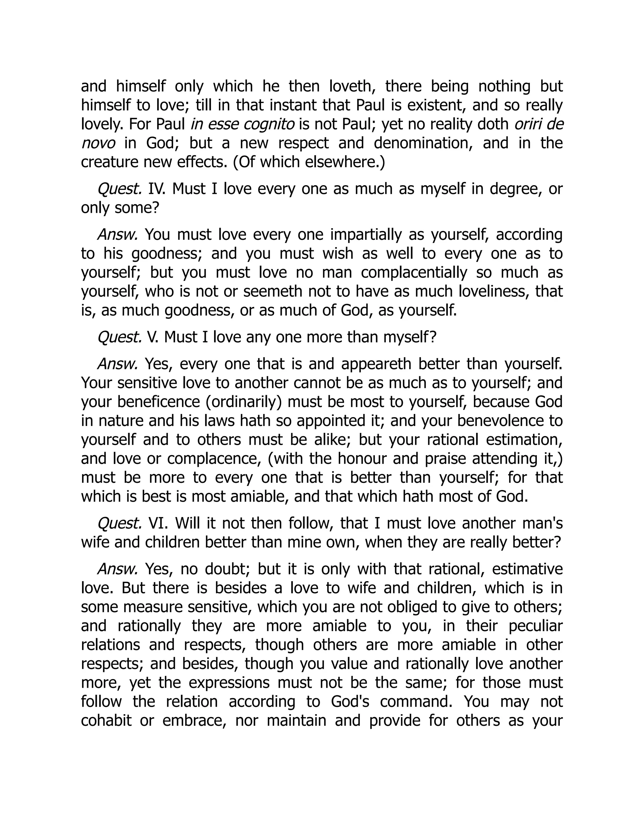 and himself only which he then loveth, there being nothing but
himself to love; till in that instant that Paul is existent, and so really
lovely. For Paul in esse cognito is not Paul; yet no reality doth oriri de
novo in God; but a new respect and denomination, and in the
creature new effects. (Of which elsewhere.)
Quest. IV. Must I love every one as much as myself in degree, or
only some?
Answ. You must love every one impartially as yourself, according
to his goodness; and you must wish as well to every one as to
yourself; but you must love no man complacentially so much as
yourself, who is not or seemeth not to have as much loveliness, that
is, as much goodness, or as much of God, as yourself.
Quest. V. Must I love any one more than myself?
Answ. Yes, every one that is and appeareth better than yourself.
Your sensitive love to another cannot be as much as to yourself; and
your beneficence (ordinarily) must be most to yourself, because God
in nature and his laws hath so appointed it; and your benevolence to
yourself and to others must be alike; but your rational estimation,
and love or complacence, (with the honour and praise attending it,)
must be more to every one that is better than yourself; for that
which is best is most amiable, and that which hath most of God.
Quest. VI. Will it not then follow, that I must love another man's
wife and children better than mine own, when they are really better?
Answ. Yes, no doubt; but it is only with that rational, estimative
love. But there is besides a love to wife and children, which is in
some measure sensitive, which you are not obliged to give to others;
and rationally they are more amiable to you, in their peculiar
relations and respects, though others are more amiable in other
respects; and besides, though you value and rationally love another
more, yet the expressions must not be the same; for those must
follow the relation according to God's command. You may not
cohabit or embrace, nor maintain and provide for others as your
 