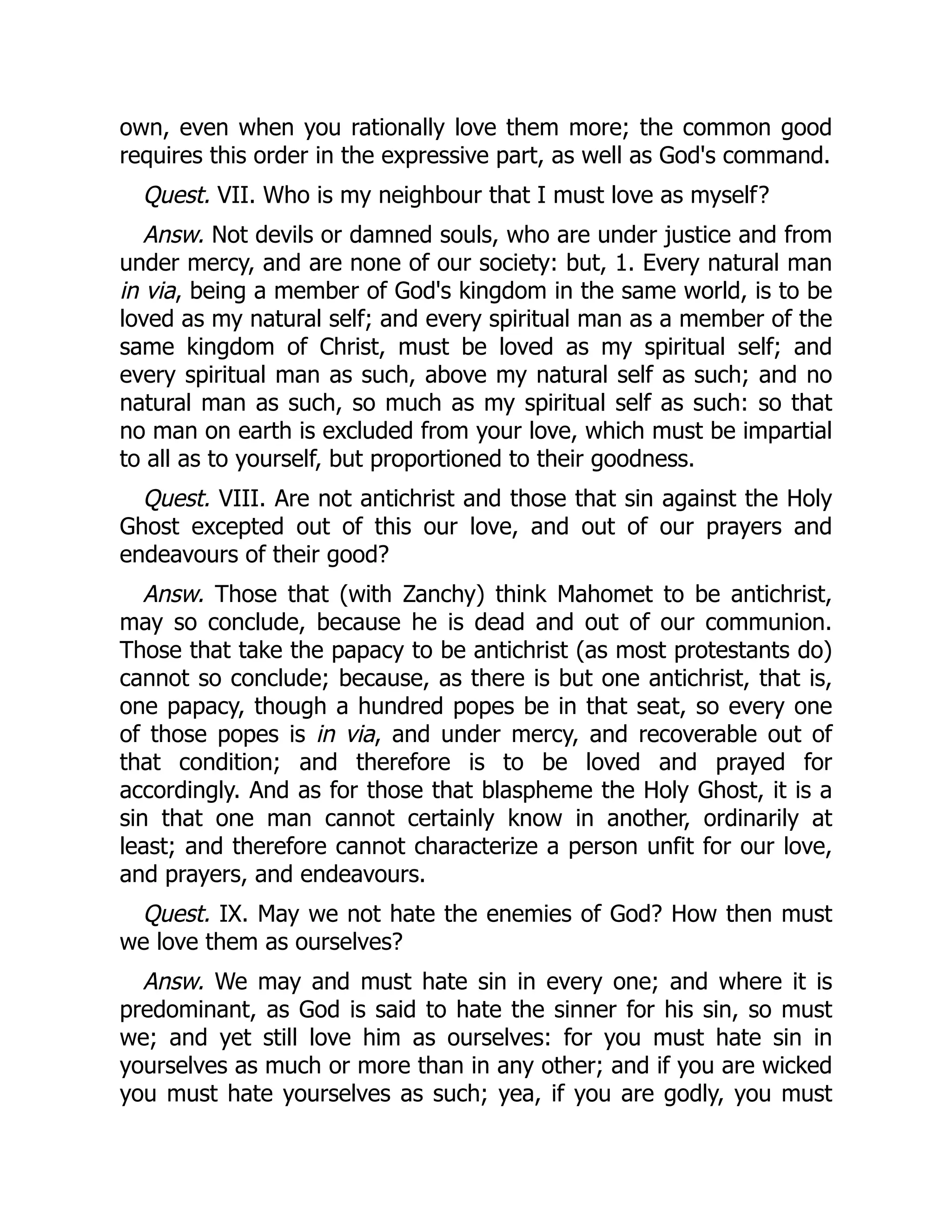 own, even when you rationally love them more; the common good
requires this order in the expressive part, as well as God's command.
Quest. VII. Who is my neighbour that I must love as myself?
Answ. Not devils or damned souls, who are under justice and from
under mercy, and are none of our society: but, 1. Every natural man
in via, being a member of God's kingdom in the same world, is to be
loved as my natural self; and every spiritual man as a member of the
same kingdom of Christ, must be loved as my spiritual self; and
every spiritual man as such, above my natural self as such; and no
natural man as such, so much as my spiritual self as such: so that
no man on earth is excluded from your love, which must be impartial
to all as to yourself, but proportioned to their goodness.
Quest. VIII. Are not antichrist and those that sin against the Holy
Ghost excepted out of this our love, and out of our prayers and
endeavours of their good?
Answ. Those that (with Zanchy) think Mahomet to be antichrist,
may so conclude, because he is dead and out of our communion.
Those that take the papacy to be antichrist (as most protestants do)
cannot so conclude; because, as there is but one antichrist, that is,
one papacy, though a hundred popes be in that seat, so every one
of those popes is in via, and under mercy, and recoverable out of
that condition; and therefore is to be loved and prayed for
accordingly. And as for those that blaspheme the Holy Ghost, it is a
sin that one man cannot certainly know in another, ordinarily at
least; and therefore cannot characterize a person unfit for our love,
and prayers, and endeavours.
Quest. IX. May we not hate the enemies of God? How then must
we love them as ourselves?
Answ. We may and must hate sin in every one; and where it is
predominant, as God is said to hate the sinner for his sin, so must
we; and yet still love him as ourselves: for you must hate sin in
yourselves as much or more than in any other; and if you are wicked
you must hate yourselves as such; yea, if you are godly, you must
 