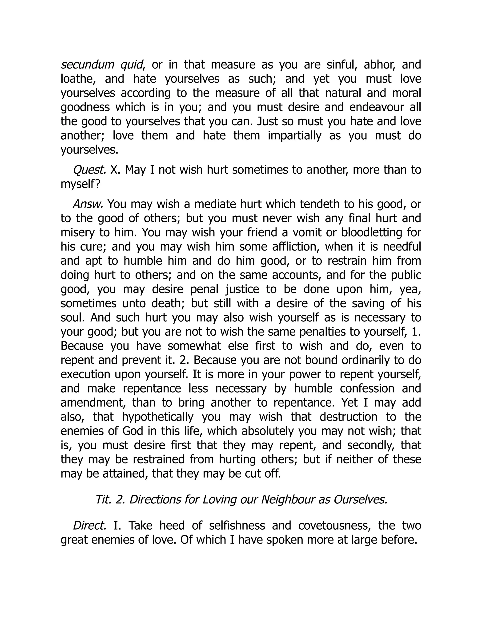 secundum quid, or in that measure as you are sinful, abhor, and
loathe, and hate yourselves as such; and yet you must love
yourselves according to the measure of all that natural and moral
goodness which is in you; and you must desire and endeavour all
the good to yourselves that you can. Just so must you hate and love
another; love them and hate them impartially as you must do
yourselves.
Quest. X. May I not wish hurt sometimes to another, more than to
myself?
Answ. You may wish a mediate hurt which tendeth to his good, or
to the good of others; but you must never wish any final hurt and
misery to him. You may wish your friend a vomit or bloodletting for
his cure; and you may wish him some affliction, when it is needful
and apt to humble him and do him good, or to restrain him from
doing hurt to others; and on the same accounts, and for the public
good, you may desire penal justice to be done upon him, yea,
sometimes unto death; but still with a desire of the saving of his
soul. And such hurt you may also wish yourself as is necessary to
your good; but you are not to wish the same penalties to yourself, 1.
Because you have somewhat else first to wish and do, even to
repent and prevent it. 2. Because you are not bound ordinarily to do
execution upon yourself. It is more in your power to repent yourself,
and make repentance less necessary by humble confession and
amendment, than to bring another to repentance. Yet I may add
also, that hypothetically you may wish that destruction to the
enemies of God in this life, which absolutely you may not wish; that
is, you must desire first that they may repent, and secondly, that
they may be restrained from hurting others; but if neither of these
may be attained, that they may be cut off.
Tit. 2. Directions for Loving our Neighbour as Ourselves.
Direct. I. Take heed of selfishness and covetousness, the two
great enemies of love. Of which I have spoken more at large before.
 