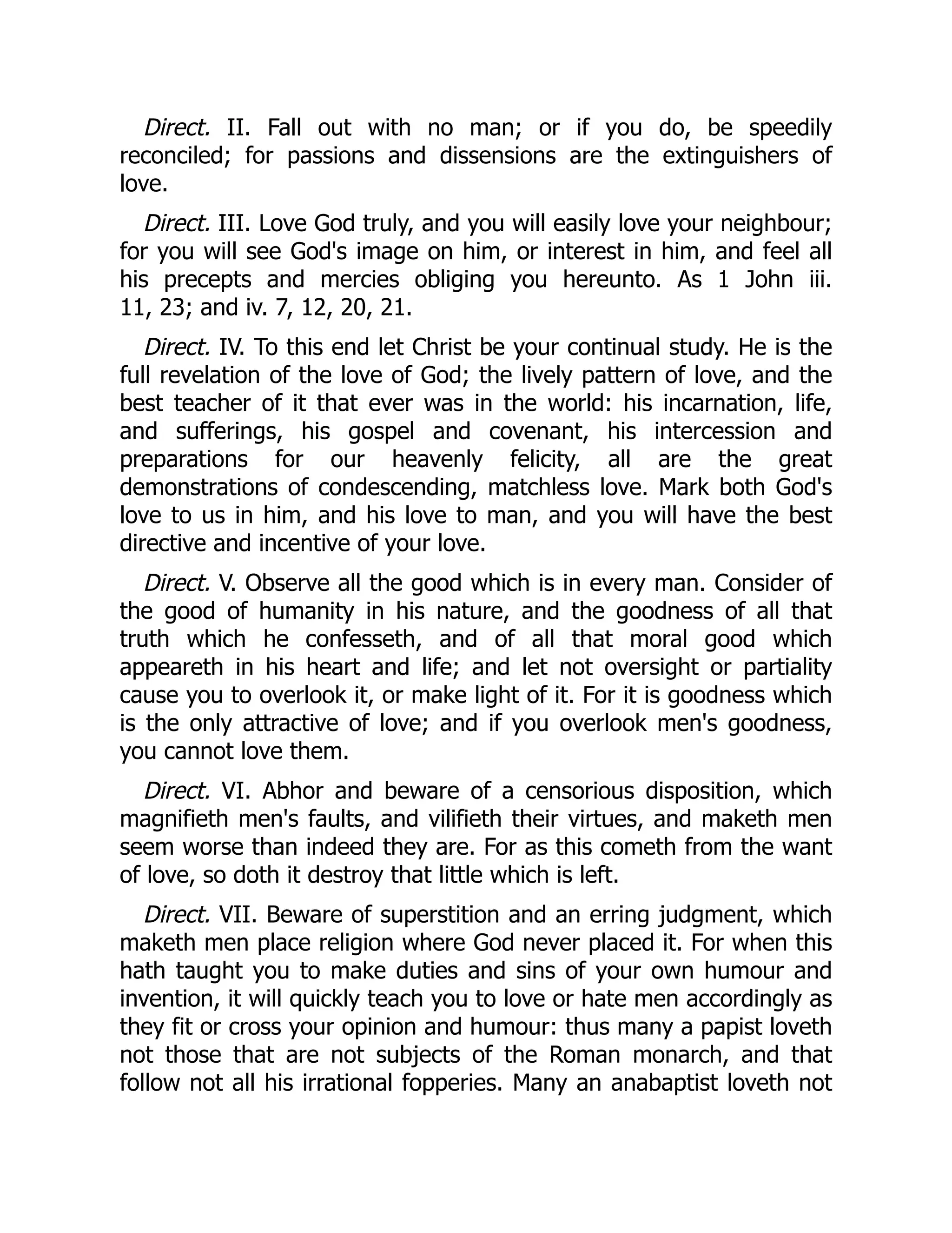 Direct. II. Fall out with no man; or if you do, be speedily
reconciled; for passions and dissensions are the extinguishers of
love.
Direct. III. Love God truly, and you will easily love your neighbour;
for you will see God's image on him, or interest in him, and feel all
his precepts and mercies obliging you hereunto. As 1 John iii.
11, 23; and iv. 7, 12, 20, 21.
Direct. IV. To this end let Christ be your continual study. He is the
full revelation of the love of God; the lively pattern of love, and the
best teacher of it that ever was in the world: his incarnation, life,
and sufferings, his gospel and covenant, his intercession and
preparations for our heavenly felicity, all are the great
demonstrations of condescending, matchless love. Mark both God's
love to us in him, and his love to man, and you will have the best
directive and incentive of your love.
Direct. V. Observe all the good which is in every man. Consider of
the good of humanity in his nature, and the goodness of all that
truth which he confesseth, and of all that moral good which
appeareth in his heart and life; and let not oversight or partiality
cause you to overlook it, or make light of it. For it is goodness which
is the only attractive of love; and if you overlook men's goodness,
you cannot love them.
Direct. VI. Abhor and beware of a censorious disposition, which
magnifieth men's faults, and vilifieth their virtues, and maketh men
seem worse than indeed they are. For as this cometh from the want
of love, so doth it destroy that little which is left.
Direct. VII. Beware of superstition and an erring judgment, which
maketh men place religion where God never placed it. For when this
hath taught you to make duties and sins of your own humour and
invention, it will quickly teach you to love or hate men accordingly as
they fit or cross your opinion and humour: thus many a papist loveth
not those that are not subjects of the Roman monarch, and that
follow not all his irrational fopperies. Many an anabaptist loveth not
 