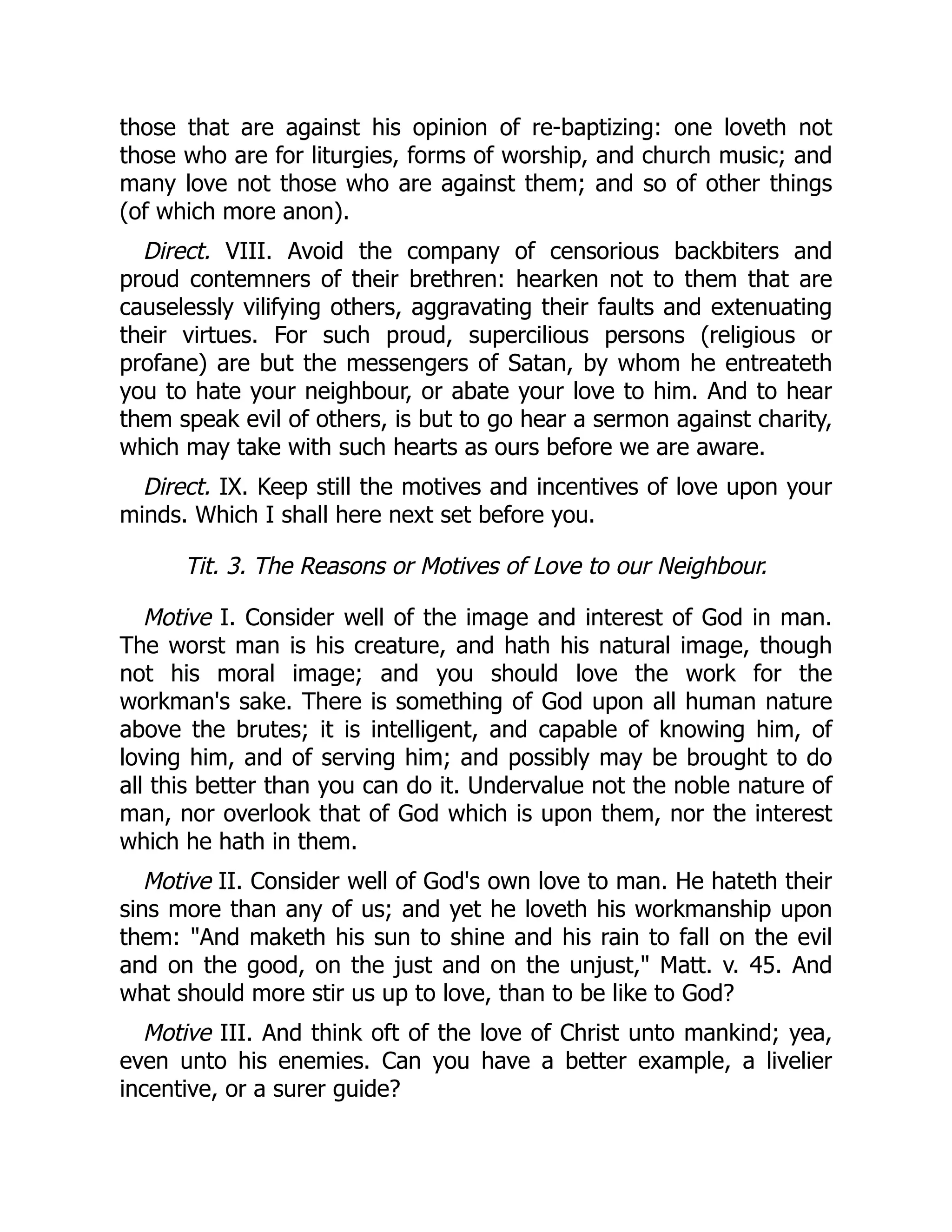 those that are against his opinion of re-baptizing: one loveth not
those who are for liturgies, forms of worship, and church music; and
many love not those who are against them; and so of other things
(of which more anon).
Direct. VIII. Avoid the company of censorious backbiters and
proud contemners of their brethren: hearken not to them that are
causelessly vilifying others, aggravating their faults and extenuating
their virtues. For such proud, supercilious persons (religious or
profane) are but the messengers of Satan, by whom he entreateth
you to hate your neighbour, or abate your love to him. And to hear
them speak evil of others, is but to go hear a sermon against charity,
which may take with such hearts as ours before we are aware.
Direct. IX. Keep still the motives and incentives of love upon your
minds. Which I shall here next set before you.
Tit. 3. The Reasons or Motives of Love to our Neighbour.
Motive I. Consider well of the image and interest of God in man.
The worst man is his creature, and hath his natural image, though
not his moral image; and you should love the work for the
workman's sake. There is something of God upon all human nature
above the brutes; it is intelligent, and capable of knowing him, of
loving him, and of serving him; and possibly may be brought to do
all this better than you can do it. Undervalue not the noble nature of
man, nor overlook that of God which is upon them, nor the interest
which he hath in them.
Motive II. Consider well of God's own love to man. He hateth their
sins more than any of us; and yet he loveth his workmanship upon
them: "And maketh his sun to shine and his rain to fall on the evil
and on the good, on the just and on the unjust," Matt. v. 45. And
what should more stir us up to love, than to be like to God?
Motive III. And think oft of the love of Christ unto mankind; yea,
even unto his enemies. Can you have a better example, a livelier
incentive, or a surer guide?
 