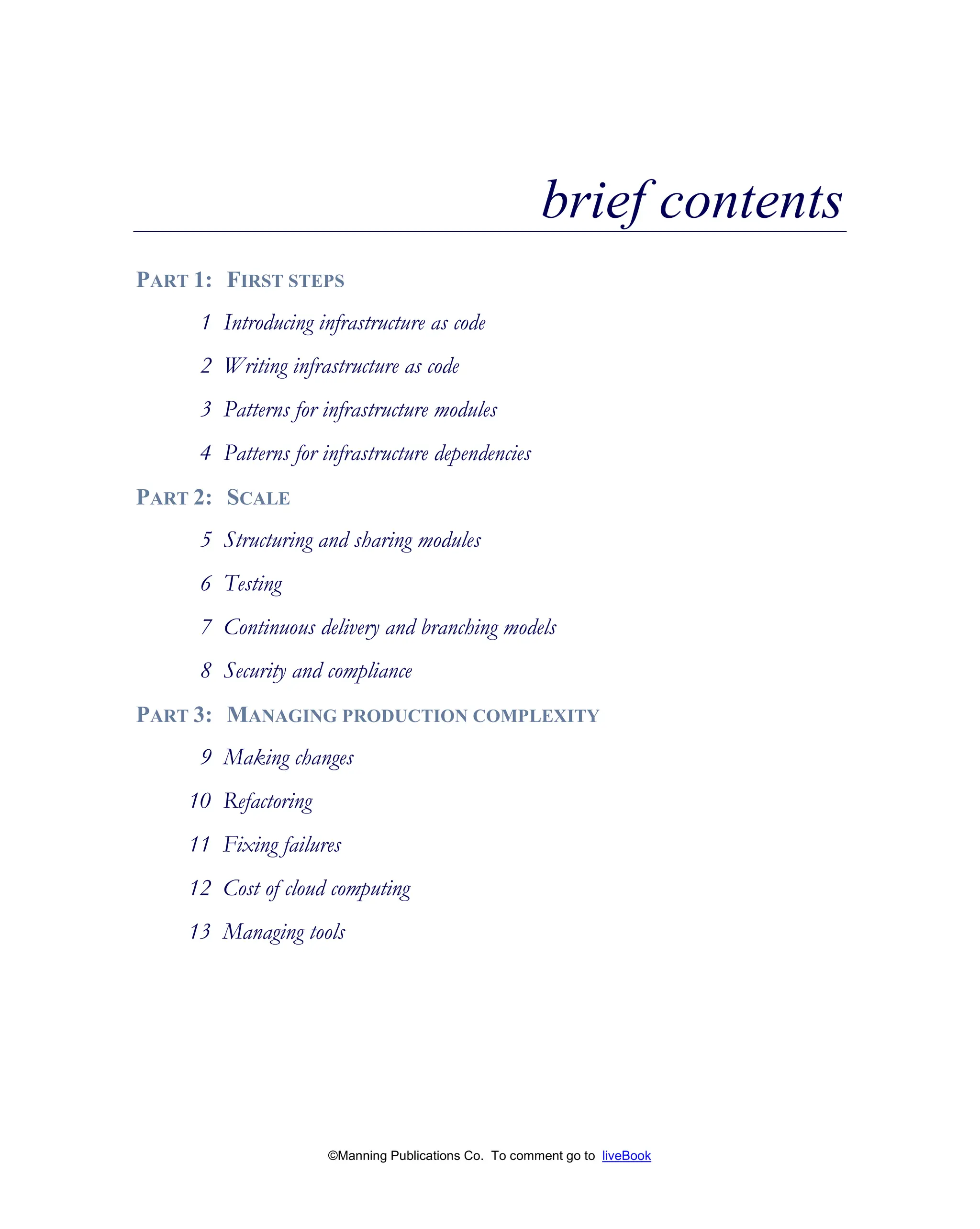 ©Manning Publications Co. To comment go to liveBook
brief contents
PART 1: FIRST STEPS
1 Introducing infrastructure as code
2 Writing infrastructure as code
3 Patterns for infrastructure modules
4 Patterns for infrastructure dependencies
PART 2: SCALE
5 Structuring and sharing modules
6 Testing
7 Continuous delivery and branching models
8 Security and compliance
PART 3: MANAGING PRODUCTION COMPLEXITY
9 Making changes
10 Refactoring
11 Fixing failures
12 Cost of cloud computing
13 Managing tools
 