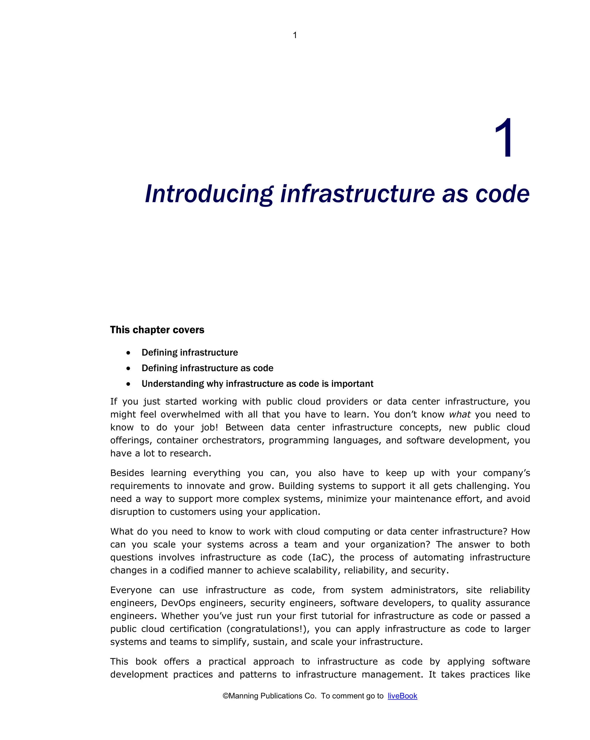 ©Manning Publications Co. To comment go to liveBook
Introducing infrastructure as code
This chapter covers
• Defining infrastructure
• Defining infrastructure as code
• Understanding why infrastructure as code is important
If you just started working with public cloud providers or data center infrastructure, you
might feel overwhelmed with all that you have to learn. You don’t know what you need to
know to do your job! Between data center infrastructure concepts, new public cloud
offerings, container orchestrators, programming languages, and software development, you
have a lot to research.
Besides learning everything you can, you also have to keep up with your company’s
requirements to innovate and grow. Building systems to support it all gets challenging. You
need a way to support more complex systems, minimize your maintenance effort, and avoid
disruption to customers using your application.
What do you need to know to work with cloud computing or data center infrastructure? How
can you scale your systems across a team and your organization? The answer to both
questions involves infrastructure as code (IaC), the process of automating infrastructure
changes in a codified manner to achieve scalability, reliability, and security.
Everyone can use infrastructure as code, from system administrators, site reliability
engineers, DevOps engineers, security engineers, software developers, to quality assurance
engineers. Whether you’ve just run your first tutorial for infrastructure as code or passed a
public cloud certification (congratulations!), you can apply infrastructure as code to larger
systems and teams to simplify, sustain, and scale your infrastructure.
This book offers a practical approach to infrastructure as code by applying software
development practices and patterns to infrastructure management. It takes practices like
1
 