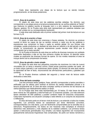 Cada área representa una etapa de la lectura que va siendo incluida
progresivamente en las áreas posteriores.

2.2.2.1. Área de la palabra
El objeto de esta área son las palabras escritas aisladas. Su dominio, que
corresponde a una etapa previa a la lectura propiamente tal, se verifica pidiendo al "lector"
que traduzca la palabra escrita al lenguaje oral o a otro sistema de representación
(figuras, gestos). En la Prueba esta área está representada por palabras aisladas que
deben ser unidas con su correspondiente ilustración.
A esta área está dedicado sólo el primer subtest de] primer nivel de lectura en sus
formas A y B.
2.2.2.2. Área de la oración o frase
El objeto de esta área son oraciones o frases aisladas. Su dominio se produce
cuando el lector es capaz de dar su sentido correcto a cada una de las palabras o
expresiones que componen la frase y capta su sentido global. En sus formas más
complejas, puede producirse un desfase de esta área en relación a la del párrafo o texto
simple: la comprensión de algunas expresiones puede resultar más difícil que la
comprensión de un texto sencillo.
En la Prueba el dominio de esta área se verifica de diversas maneras con subtests
totalmente dedicados a ella en los tres primeros niveles de lectura. Al describir estos
niveles se explicarán las diversas formas de operar. En los niveles restantes el área se
incluye dentro de la comprensión de textos.
2.2.2.3. Área de párrafo o texto simple
El objeto de esta área son pequeños conjuntos de oraciones (no más de nueve)
vinculadas por un tema o situación común. Estas pocas oraciones pueden ser parte de
un texto mayor (párrafo) o ser autónomas (texto simple). El dominio de esta área implica
la capacidad de leer el texto, reconociendo las afirmaciones particulares y globales que
contiene.
En la Prueba diversos subtests del segundo y tercer nivel de lectura están
dedicados a esta área.
2.2.2.4. Área del texto complejo
Las tres primeras áreas (palabra, frase, párrafo) corresponden a textos parciales o
artificiales que se utilizan para verificar el dominio de ciertas habilidades previas a la
lectura propiamente tal. El área del texto complejo verifica el dominio de las lecturas de
cierta extensión que habitualmente realiza un lector.
En la Prueba esta área está representada por 16 textos. El más breve de ellos
tiene menos de 100 palabras y está formado por 12 oraciones simples. Los más extensos
tienen alrededor de 600 palabras y pueden contener hasta 50 oraciones compuestas.
Cada texto representa una situación compleja o está referido a un conjunto de situaciones
o reflexiones.
El área del texto parte en el tercer nivel de lectura y se extiende a todos los niveles
siguientes. Los primeros textos se caracterizan por tener elementos concretos,
correspondientes a la vida diaria, y por ser fácilmente comprensibles por la sencillez de su
estructura. Progresivamente, los textos se van haciendo más complejos al introducir
elementos más abstractos y más alejados de la realidad cotidiana. Los primeros textos
apelan a estructuras gramaticales muy simples. Los textos siguientes van incorporando
gradualmente estructuras lingüísticas más complicadas. Se parte con textos narrativos y

 