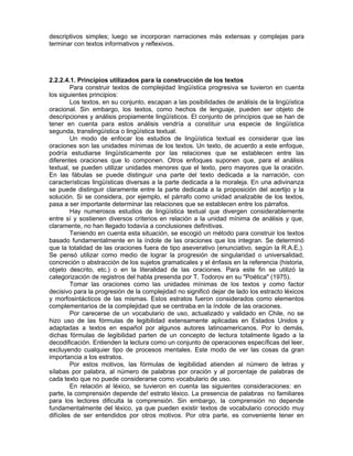 descriptivos simples; luego se incorporan narraciones más extensas y complejas para
terminar con textos informativos y reflexivos.

2.2.2.4.1. Principios utilizados para la construcción de los textos
Para construir textos de complejidad lingüística progresiva se tuvieron en cuenta
los siguientes principios:
Los textos, en su conjunto, escapan a las posibilidades de análisis de la lingüística
oracional. Sin embargo, los textos, como hechos de lenguaje, pueden ser objeto de
descripciones y análisis propiamente lingüísticos. El conjunto de principios que se han de
tener en cuenta para estos análisis vendría a constituir una especie de lingüística
segunda, translingüística o lingüística textual.
Un modo de enfocar los estudios de lingüística textual es considerar que las
oraciones son las unidades mínimas de los textos. Un texto, de acuerdo a este enfoque,
podría estudiarse lingüísticamente por las relaciones que se establecen entre las
diferentes oraciones que lo componen. Otros enfoques suponen que, para el análisis
textual, se pueden utilizar unidades menores que el texto, pero mayores que la oración.
En las fábulas se puede distinguir una parte del texto dedicada a la narración, con
características lingüísticas diversas a la parte dedicada a la moraleja. En una adivinanza
se puede distinguir claramente entre la parte dedicada a la proposición del acertijo y la
solución. Si se considera, por ejemplo, el párrafo como unidad analizable de los textos,
pasa a ser importante determinar las relaciones que se establecen entre los párrafos.
Hay numerosos estudios de lingüística textual que divergen considerablemente
entre sí y sostienen diversos criterios en relación a la unidad mínima de análisis y que,
claramente, no han llegado todavía a conclusiones definitivas.
Teniendo en cuenta esta situación, se escogió un método para construir los textos
basado fundamentalmente en la índole de las oraciones que los integran. Se determinó
que la totalidad de las oraciones fuera de tipo aseverativo (enunciativo, según la R.A.E,).
Se pensó utilizar como medio de lograr la progresión de singularidad o universalidad,
concreción o abstracción de los sujetos gramaticales y el énfasis en la referencia (historia,
objeto descrito, etc.) o en la literalidad de las oraciones. Para este fin se utilizó la
categorización de registros del habla presenda por T. Todorov en su "Poética" (1975).
Tomar las oraciones como las unidades mínimas de los textos y como factor
decisivo para la progresión de la complejidad no significó dejar de lado los estracto léxicos
y morfosintácticos de las mismas. Estos estratos fueron considerados como elementos
complementarios de la complejidad que se centraba en la índole de las oraciones.
Por carecerse de un vocabulario de uso, actualizado y validado en Chile, no se
hizo uso de las fórmulas de legibilidad extensamente aplicadas en Estados Unidos y
adaptadas a textos en español por algunos autores latinoamericanos. Por lo demás,
dichas fórmulas de legibilidad parten de un concepto de lectura totalmente ligado a la
decodificación. Entienden la lectura como un conjunto de operaciones específicas del leer,
excluyendo cualquier tipo de procesos mentales. Este modo de ver las cosas da gran
importancia a los estratos.
Por estos motivos, las fórmulas de legibilidad atienden al número de letras y
sílabas por palabra, al número de palabras por oración y al porcentaje de palabras de
cada texto que no puede considerarse como vocabulario de uso.
En relación al léxico, se tuvieron en cuenta las siguientes consideraciones: en
parte, la comprensión depende de! estrato léxico. La presencia de palabras no familiares
para los lectores dificulta la comprensión. Sin embargo, la comprensión no depende
fundamentalmente del léxico, ya que pueden existir textos de vocabulario conocido muy
difíciles de ser entendidos por otros motivos. Por otra parte, es conveniente tener en

 