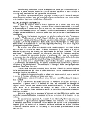 También hay enunciados o tipos de registros de habla que ponen énfasis en la
literalidad, al utilizar recursos estilísticos o figuras literarias que llevan la atención hacia el
modo de decir las cosas más a lo que se dice propiamente.
Por último, los registros del habla centrados en ¡a enunciación llaman la atención
sobre el que pronuncia un texto o el enunciado o las circunstancias en que lo pronuncia o
se preocupa de la persona hacia la cual está dirigida.
2.2.2.4.2. Descripción de los textos
A partir del segundo nivel de lectura aparecen en la Prueba dos textos muy
simples: "La pieza" y "José, Tomás y Francisco". Estos dos textos se vuelven a utilizar en
el tercer nivel (con la diferencia de que, en este caso, los subtests deben ser respondidos
siguiendo instrucciones escritas y no orales). Estos textos simples están estructurados de
tal modo que es posible hacer preguntas sobre cada una de sus oraciones aisladamente
considerada.
En el tercer nivel se apela por primera vez a textos propiamente tales ("Un paseo a
la playa" y "Problemas con el aire"). Sigue tratándose de textos muy simples índole
narrativa, con sujetos concretos individuales. Los elementos deícticos y anafóricos están
reducidos a un mínimo. El contenido de los textos es muy familiar para los niños. Sobre
dichos textos, la Prueba hace una serie de preguntas puntuales y unas pocas preguntas
que exigen comprensiones globales.
En el cuarto nivel aparecen cuatro textos de cierta complejidad. Todos los sujetos
son concretos. En dos de los textos ("El Pinito descontento" y "La ballena y el vigía"),
además de concretos, los sujetos son individuales. En los dos restantes ("Días de
aprendizaje" y "Un viajero espacial"), los sujetos son colectivos, En los cuatro textos hay
un uso moderado de elementos deícticos y anafóricos. Sin caer en repeticiones
innecesarias, se evita cuidadosamente toda ambigüedad. El contenido de los textos deja
de ser la vida diaria para abordar temas literarios y científicos simples.
En el quinto nivel se utilizan también cuatro textos. Uno es de carácter descriptivo
("Los animales y los terremotos") y tres son de carácter narrativo ("Robinson y Viernes",
"Un piloto" y "Leyenda piel roja"). El último texto se distingue de los otros por presentar
elementos de carácter simbólico.
Los textos de este nivel introducen temas literarios y científicos bastante alejados
de la realidad diaria de los niños y están construidos con un manejo normal de los
elementos deícticos y anafóricos.
En los tres niveles siguientes sólo se utilizan dos textos por nivel, pero se aumentó
el número de ítemes y subtests referidos a cada texto.
Los textos de este nivel introducen temas literarios y científicos bastante alejados
de la realidad.
En el sexto nivel los dos textos utilizados son narrativos con sujetos concretos e
individuales. El primer texto ("Las bromas de José") se caracteriza por entregar un
conjunto variado de una serie de hechos que alteran dicho estado, un nuevo estado de
cosas. Parte de la información se entrega en forma indirecta a través de
diálogos. Las preguntas de los subtests se centran en las habilidades propias de la lectura
de textos complejos.
Lo mismo puede decirse acerca de la "Leyenda piel roja". El texto se reutiliza para
comprobar nuevas habilidades, en especial en lo que se refiere a la ordenación de los
hechos.
En los dos textos siguientes, "La invasión de los plásticos" y "Cómo se comportan
los animales", se siguen utilizando registros del habla cuyo énfasis se basa ciaramente en
la referencia. Las frases aseverativas señalan hechos en los que ya va apareciendo un
pequeño grado de abstracción. A diferencia de textos anteriores, los sujetos concretos
individuales desaparecen casi por completo y todos los sujetos y las referencias son de
tipo colectivo.

 